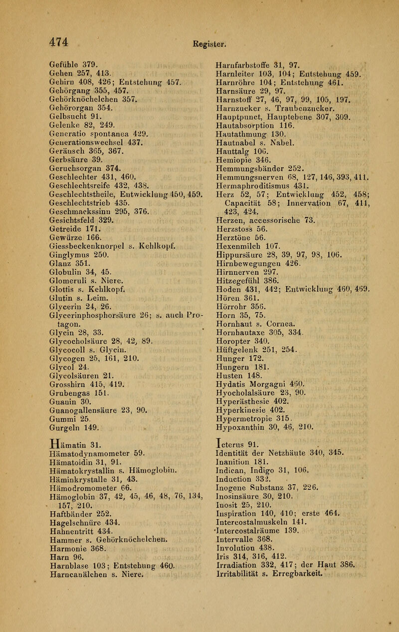 Gefühle 379. Gehen 257, 413. Gehirn 408, 426; Entstehung' 457. Gehörgang 355, 457. Gehörknöchelchen 357. Gehörorgan 354. Gelbsucht 91. Gelenke 82, 249. Generatio spontanea 429. Generationswechsel 437. Geräusch 365, 367. Gerbsäure 39. Geruchsorgan 374. Geschlechter 431, 460. Geschlechtsreife 432, 438. Geschlechtstheile, Entwicklung 450, 459. Geschlechtstrieb 435. Geschmackssinn 295, 376. Gesichtsfeld 329. Getreide 171. Gewürze 166. Giessbeckenknorpel s. Kehlkopf. Ginglymus 250. Glanz 351. Globulin 34, 45. Glomeruli s. Niere. Glottis s. Kehlkopf. Glutin s. Leim. Glycerin 24, 26. Glycerinphosphorsäure 26; s. auch Pro- tagon. Glycin 28, 33. Glycocholsäure 28, 42, 89. Glycocoll s. Glycin. Glycogen 25, 161, 210. Glycol 24. Glycolsäuren 21. Grosshirn 415, 419. Grubengas 151. Guanin 30. Guanogallensäure 23, 90. Gummi 25. Gurgeln 149. Xlämatin 31. Hämatodynamometer 59. Hämatoidin 31, 91. Hämatokrystallin s. Hämoglobin. Häminkrystalle 31, 43. Hämodromometer 66. Hämoglobin 37, 42, 45, 46, 48, 76, 134, 157, 210. Haftbänder 252. Hagelschnüre 434. Hahnentritt 434. Hammer s. Gehörknöchelchen. Harmonie 368. Harn 96. Harnblase 103; Entstehung 460. Harncanälchen s. Niere. Harnfarbstoffe 31, 97. Harnleiter 103, 104; Entstehung 459. Harnröhre 104; Entstehung 461. Harnsäure 29, 97. Harnstoff 27, 46, 97, 99, 105, 197. Harnzucker s. Traubenzucker. Flauptpunct, Hauptebene 307, 309. Hautabsorption 116. Hautathmung 130. Hautnabel s. Nabel. Hauttalg 106. Hemiopie 346. Hemmungsbänder 252. Hemmungsnerven 68, 127,146,393,411. Hermaphroditismus 431. Herz 52, 57; Entwicklung 452, 458; Capacität 58; Innervation 67, 411, 423, 424. Herzen, accessorische 73. Herzstoss 56. Herztöne 56. Hexenmilch 107. Hippursäure 28, 39, 97, 98, 106. Hirnbewegungen 426. Hirnnerven 297. Hitzegefühl 386. Hoden 431, 442; Entwicklung 460,469. Hören 361. Hörrohr 358. Hörn 35, 75. Hornhaut s. Cornea. Hornhautaxe 305, 334. Horopter 340. Hüftgelenk 251, 254. Hunger 172. Hungern 181. Husten 148. Hydatis Morgagni 460. Hyocholalsäure 23, 90. Hyperästhesie 402. Hyperkinesie 402. Hypermetropie 315. Hypoxanthin 30, 48, 210. Icterus 91. Identität der Netzhäute 340, 345. Inanition 181. Indican, Indigo 31, 106. Induction 332. Inogene Substanz 37, 226. Inosinsäure 30, 210. Inosit 25, 210. Inspiration 140, 410; erste 464. Intercostalmuskeln 141. •Intercostalräume 139. Intervalle 368. Involution 438. Iris 314, 316, 412. Irradiation 332, 417; der Haut 386. Irritabilität s. Erregbarkeit.