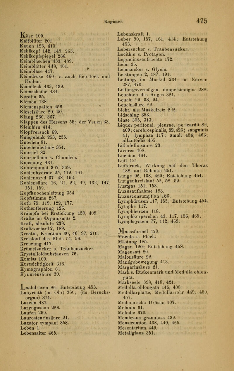 Käse 109. Kaltblüter 201. Kauen 123, 413. Kehlkopf 142, 148, 263. Kehlkopfspiegel 266. Keimbläschen 433, 439. Keimblätter 448, 461. Keimblase 447. Keimdrüse 460; s. auch Eierstock und Hoden. Keimfleck 433, 439. Keimscheibe 434. Keratin. 35. Kiemen 138. Kiemenspalten 456. Kieselsäure 20, 40. Klang 260, 367. Klappen des Herzens 55; der Venen 63. Kleinhirn 414. Klopfversuch 69. Kniegelenk 253, 255. Knochen 81. Knochenleitung 354. Knorpel 82. Knorpelleim s. Chondrin. Knospung 431. Knotenpunct 307, 309. Kohlenhydrate 25, 119, 161. Kohlenoxyd 37, 48, 152. Kohlensaure 16, 21. 22, 49, 132, 147, 151, 152. Kopfknochenleitung 354. Kopfstimme 267. Koth 75, 119, 122, 177. Kothentleerung 126. Krämpfe bei Erstickung 150, 409. Kräfte im Organismus 2. Kraft, absolute 238. Kraftwechsel 2, 189. Kreatin, Kreatinin 30, 46, 97, 210. Kreislauf des Bluts 51, 56. Kreuzung 417. Krümelzucker s. Traubenzucker. Krystalloidsubstanzen 76. Kumiss 109. Kurzsichtigkeit 316. Kymographion 61. Kynurensäure 30. Laabdrüseu 86; Entstehung 453. Labyrinth (im Ohr) 360; (im Geruchs- organ) 374. Larven 437. Laryngoscop 266. Laufen 259. Laurostearinsäure 21. Laxator tympani 358. Leben 1. Lebensalter 465. Lebenskraft 1. Leber 90, 157, 161, 414; Entstehung 453. Leberzucker s. Traubenzucker. Lecithin s. Protagon. Legumiuoseufrüchte 172. Leim 35. Leimzucker s. Glycin. Leistungen 2, 187, 191. Leitung, im Muskel 234; im Nerven 287, 470. Leitungsvermögen, doppelsinniges 288. Leuchten des Auges 321. Leucin 29, 33, 94. Leucinsäure 22- Licht, als Muskelreiz 222. Lidschlag 353. Linse 305, 313. Liquor peritonei, pleurae, pericardii 82, 469; cerebrospinalis, 82,426; sanguinis 41; lymphae 117; amnii 454, 463; allantoidis 455. Lithofellinsäure 23. Livores 468. Lochien 464. Luft 121. Luftdruck, Wirkung auf den Thorax 138, auf Gelenke 251. Lunge 96, 138, 469; Entstehung 454. Lungenkreislauf 52, 58, 59. Lustgas 151, 153. Luxusaufnahme 183. Luxusconsumption 186. Lymphdrüsen 117, 155; Entstehung 454. Lymphe 117. Lymphherzen 118. Lymphkörperchen 43, 117, 156. 469. Lymphsystem 77, 112, 469. JMaassformel 420. Macula s. Fleck. Mästung 185. Magen 120; Entstehung 458. Magensaft 86. Malonsäure 22. Manegebewegung 413. Margarinsäure 21. Mark s. Rückenmark und Medulla oblou- gata. Markseele 398, 418, 421. Medulla oblongata 145, 408- Medullarplatte, Medullarrohr 449, 45U, 457. Meibom'sche Drüsen 107. Melanin 31. Melodie 370. Membrana granulosa 439. Menstruation 438, 440, 465. Mesenterium 449. Metallglanz 351.