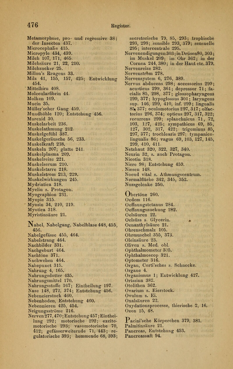 Metamorphose, pro- und regressive 38; der Insecten 437. Microcephalie 415. Micropyle 434, 439. Milch 107, 171, 465. Milchsäure 21, 22, 210. Milchzucker 25. Millon's Reagens 33. Milz 41, 155, 157, 425; Entwicklung 454. Mittelhirn 408. Molecularfibrin 44. Molken 109. Mucin 35. Miiller'scher Gang 459. Mundhöhle 120; Entstehung 456. Murexid 30. Muskelarbeit 236. Muskelathmung 212. Muskelgefühl 387. Muskelgeräusche 56, 233. Muskelkraft 238. Muskeln 207; glatte 241. Muskelplasma 209. Muskelreize 221. Muskelserum 210. Muskelstarre 218. Muskelstrom 213, 229. Muskelwirkungen 245. Mydriatica 318. Myelin s. Protagon. Myographion 231. Myopie 315. Myosin 34, 210, 219. Myotica 318. Myristinsäure 21. jNabel, Nabelgang, Nabelblase 448, 455, 456. Nabelgefässe 455, 464. Nabelstrang 464. Nachbilder 331. Nachgeburt 464. Nachtöne 371. Nachwehen 464. Nahepunet 315. Nahrung 4, 165. Nahrungsdotter 435. Nahrungsmittel 170. Nahrungsstoffe 167; Eintheilung 197. Nase 148, 272, 374; Entstehung 456. Nebeneierstock 460. Nebenhoden, Entstehung 460. Nebennieren 425, 454. Neigungsströme 216. Nerven 277,470; Entstehung457; Einthei- lung 292; motorische 292; excito- motorische 293; vasomotorische 70, 412; gefässerweiternde 71, 443; re- gulatorische 393; hemmende 68, 393; secretoriscbe 79, 85, 293; trophische 293, 298; sensible 293, 379; sensuelle 295; intercentiale 295. Nervenendigungen 303; in Drüsen80, 303; im Muskel 209; im Ohr 362; in der Cornea 244, 380; in der Haut etc. 379. Nervenreize 282. Nervenstrom 278. Nervensystem 6, 276, 389. Nervus abducens 298; accessorius 299; acusticus 299, 361; depressor 71; fa- cialis 85, 298, 377; glossopharyngeus 299, 377; hypoglossus 301; laryngeus sup. 146, 299, 410, inf. 299; llngualis 85,377; oculomotorius297, 317; olfac- torius 296, 374; opticus 297, 317, 322; recurrens 299; splanchnicus 71, 72, 103. 127, 425; sympathicus 69, 85, 127, 302, 317, 422; trigeminus 85, 297,377; trochlearis 297; tympanico- lingualis 86; vagus 69, 103, 127, 145, 299, 410, 411. Netzhaut 320, 322, 327, 340. Neurin 32, s. auch Protagon. Nicotin 318. Niere 98; Entstehung 459. Niesen 148. Noeud vital s. Athmungscentrum. Normalfläche 342, 345, 352. Nussgelenke 250. Obertöne 260. Oedem 116. Oeffnuugstetanus 284. Oeffnungszuckung 282. Oelsäuren 22. Oelsüss s. Glycerin. * Oenanthylsäure 21. Ohrenschmalz 105. Ohrmuschel 355, 373. Oleinsäure 23. Oliven s. Med. obl. Ophthalmometer 305. Ophthalmoscop 321. Optometer 316. Organ, Corti'sches s. Schnecke. Organe 4. Organismus 1; Entwicklung 427. Ortssinn 382. Otolithen 362. Ovarium s. Eierstock. Ovulum s. Ei. Oxalsäuren 22. Oxydationsprocesse, thierische 2, 16. Ozon 15, 48. X acini'sche Körperchen 379, 381. Palmitinsäure 21. Pancreas, Entstehung 453. Pancreassaft 94.