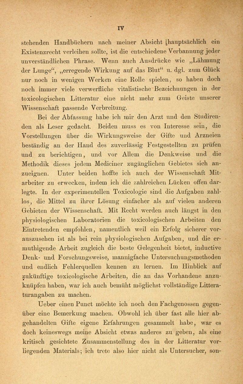 stehenden Handbüchern nach meiner Absicht |hauptsächlich ein Existenzrecht verleihen sollte, ist die entschiedene Verbannung jeder unverständlichen Phrase. Wenn auch Ausdrücke wie ,,Lähmung der Lunge, „erregende Wirkung auf das Blut u. dgl. zum Glück nur noch in wenigen Werken eine Rolle spielen, so haben doch noch immer viele verwerfliche vitalistische Bezeichnungen in der toxicologischen Litteratur eine nicht mehr zum Geiste unserer Wissenschaft passende Verbreitung. Bei der Abfassung habe ich mir den Arzt und den Studiren- den als Leser gedacht. Beiden muss es von Interesse sein, die Vorstellungen über die Wirkungsweise der Gifte und Arzneien beständig an der Hand des zuverlässig Festgestellten zu prüfen und zu berichtigen, und vor Allem die Denkweise und die Methodik dieses jedem Mediciner zugänglichen Gebietes sich an- zueignen. Unter beiden hoffte ich auch der Wissenschaft Mit- arbeiter zu erwecken, indem ich die zahlreichen Lücken offen dar- legte. In der experimentellen Toxicologie sind die Aufgaben zahl- los, die Mittel zu ihrer Lösung einfacher als auf vielen anderen Gebieten der Wissenschaft. Mit Recht werden auch längst in den physiologischen Laboratorien die toxicologischen Arbeiten den Eintretenden empfohlen, namentlich weil ein Erfolg sicherer vor- auszusehen ist als bei rein physiologischen Aufgaben, und die er- muthigende Arbeit zugleich die beste Gelegenheit bietet, inductive Denk- und Forschungsweise, mannigfache üntersuchungsmethoden und endlich Fehlerquellen kennen zu lernen. Im Hinblick auf zukünftige toxicologische Arbeiten, die an das Vorhandene anzu- knüpfen haben, war ich auch bemüht möglichst vollständige Littera- turangaben zu machen. lieber einen Punct möchte ich noch den Fachgenossen gegen- über eine Bemerkung machen. Obwohl ich über fast alle hier ab- gehandelten Gifte eigene Erfahrungen gesammelt habe, war es doch keineswegs meine Absicht etwas anderes zu geben, als eine kritisch gesichtete Zusammenstellung des in der Litteratur vor- liegenden Materials; ich trete also hier nicht als Untersucher, son-