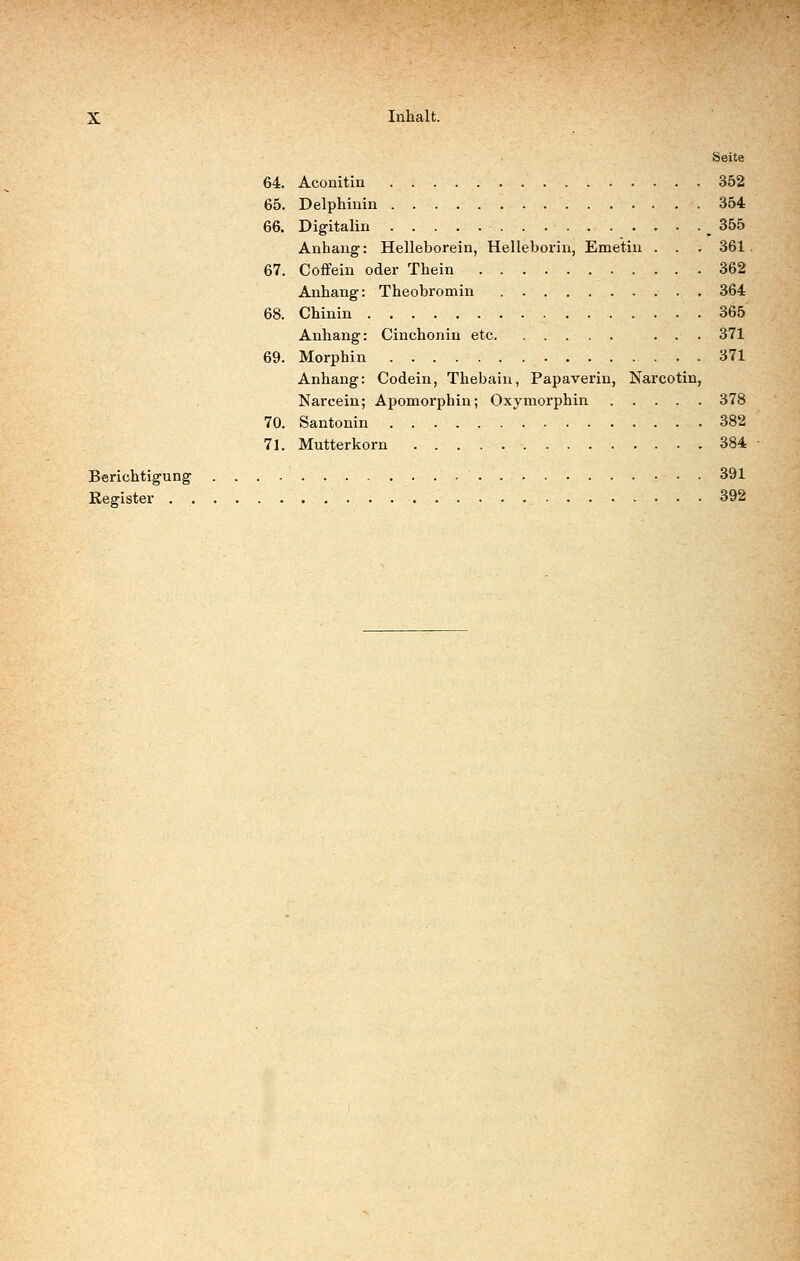 Seite 64. Aconitin 352 65. Delphinin 354 66. Digitalin 355 Anhang: Helleborein, Helleborin, Emetin . . . 361 67. Coffein oder Thein 362 Anhang: Theobi'omin 364 68. Chinin 365 Anhang: Cinchoniu etc ... 371 69. Morphin 371 Anhang: Codein, Thebain, Papaverin, Narcotin, Narcein; Apomorphin; Oxymorphin 378 70. Santonin 382 71. Mutterkorn 384 Berichtigung 391 Register 392