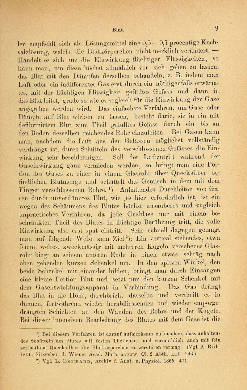 len empfiehlt sicli als Lösungsmittel eine 0,5 —0,7 procentige Koch- salzlösung, welche die Blutkörperchen nicht merklich verändert. — Handelt es sich um die Einwirkung flüchtiger Flüssigkeiten, so kann man, um diese höchst allmählich vor sich gehen zu lassen, das Blut mit den Dämpfen derselben behandeln, z. B. indem man Luft oder ein indifferentes Gas erst durch ein nöthigenfalls erwärm- tes, mit der flüchtigen Flüssigkeit gefülltes Gefäss und dann in das Blut leitet, grade so Avie es sogleich für die Einwirkung der Gase angegeben werden wird. Das einfachste Verfahren, um Gase oder Dämpfe auf Blut wirken zu lassen, besteht darin, sie in ein mit defibrinirtem Blut zum Theil gefülltes Gefäss durch ein bis an den Boden desselben reichendes Rohr einzuleiten. Bei Gasen kann man, nachdem die Luft aus den Gefässen möglichst vollständig verdrängt ist, durch Schütteln des verschlossenen Gefässes die Ein- wirkung sehr beschleunigen. Soll der Luftzutritt Avährend der Gaseinwirkung ganz vermieden werden, so bringt man eine Por- tion des Gases zu einer in einem Glasrohr über Quecksilber be- findlichen Blutmenge und schüttelt das Gemisch in dem mit dem Finger verschlossenen Rohre. ^) Anhaltendes Durchleiten von Ga- sen durch unverdünntes Blut, wie ^es hier erforderlich ist, ist ein wegen des Schäumens des Blutes höchst unsauberes und zugleich unpractisches Verfahren, da jede Gasblase nur mit einem be- schränkten Theil des Blutes' in flüchtige Berührung tritt, die volle Einwirkung also erst spät eintritt. Sehr schnell dagegen gelangt man auf folgende Weise zum ZieP): Ein vertical stehendes, etwa 5 mm. weites, zweckmässig mit mehreren Kugeln versehenes Glas- rohr biegt an seinem unteren Ende in einen etwas, schräg nach oben gehenden kurzen Schenkel um. In den spitzen Winkel, den beide Schenkel mit einander bilden, bringt man durch Einsaugen eine kleine Portion Blut und setzt nun den kurzen Schenkel mit dem Gasentwicklungsapparat in Verbindung. Das Gas drängt das Blut in die Höhe, durchbricht dasselbe und vertheilt es in dünnen, fortwährend Avieder herabfliessenden und wieder emporge- drängten Schichten an den Wänden des Rohrs und der Kugeln. Bei dieser intensiven Bearbeitung des Blutes mit dem Gase ist die *) Bei diesem Verfahren ist darauf aufmerksam zu machen, dass anhalten- des Schütteln des Blutes mit festen Theilchen, und vermuthlich auch mit fein zertheiltem Quecksilber, die Bhitkörperchen zu zerstören vermag. (Vgl. A. Rol- lett, Sitzgsber. d. Wiener Acad. Math.-naturw. Gl. 2. Abth. LH. 246.)