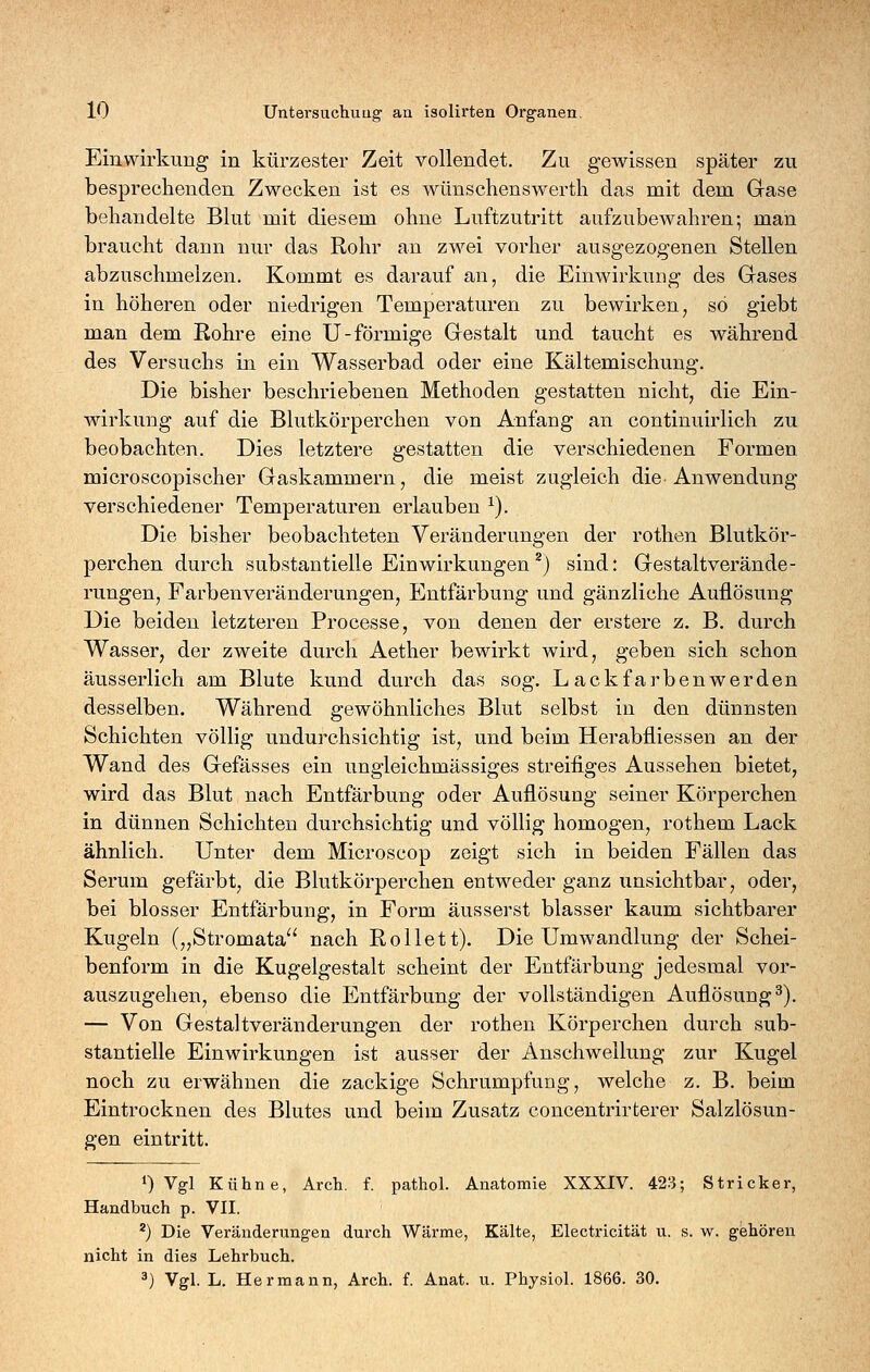 Einwirkung in kürzester Zeit vollendet. Zu gewissen später zu besprechenden Zwecken ist es wünschenswerth das mit dem Gase behandelte Blut mit diesem ohne Luftzutritt aufzubewahren; man braucht dann nur das Rohr an zwei vorher ausgezogenen Stellen abzuschmelzen. Kommt es darauf an, die Einwirkung des Gases in höheren oder niedrigen Temperatui'en zu bewirken, so giebt man dem Rohre eine U-förmige Gestalt und taucht es während des Versuchs in ein Wasserbad oder eine Kältemischung. Die bisher beschriebenen Methoden gestatten nicht, die Ein- wirkung auf die Blutkörperchen von Anfang an continuirlich zu beobachten. Dies letztere gestatten die verschiedenen Formen microscopischer Gaskammern, die meist zugleich die Anwendung verschiedener Temperaturen erlauben ^). Die bisher beobachteten Veränderungen der rothen Blutkör- perchen durch substantielle Einwirkungen ^) sind: Gestalt Verände- rungen, Farbenveränderungen, Entfärbung und gänzliche Auflösung Die beiden letzteren Processe, von denen der erstere z. B. durch Wasser, der zweite durch Aether bewirkt wird, geben sich schon äusserlich am Blute kund durch das sog. Lackfarbenwerden desselben. Während gewöhnliches Blut selbst in den dünnsten Schichten völlig undurchsichtig ist, und beim Herabfliessen an der Wand des Gefässes ein ungleichmässiges streifiges Aussehen bietet, wird das Blut nach Entfärbung oder Auflösung seiner Körperchen in dünnen Schichten durchsichtig und völlig homogen, rothem Lack ähnlich. Unter dem Microscop zeigt sich in beiden Fällen das Serum gefärbt, die Blutkörperchen entweder ganz unsichtbar, oder, bei blosser Entfärbung, in Form äusserst blasser kaum sichtbarer Kugeln („Stromata'' nach Rollett). Die Umwandlung der Schei- benform in die Kugelgestalt scheint der Entfärbung jedesmal vor- auszugehen, ebenso die Entfärbung der vollständigen Auflösung^). — Von Gestaltveränderungen der rothen Körperchen durch sub- stantielle Einwirkungen ist ausser der Anschwellung zur Kugel noch zu erwähnen die zackige Schrumpfung, welche z. B. beim Eintrocknen des Blutes und beim Zusatz concentrirterer Salzlösun- gen eintritt. 0 Vgl Kühne, Arch. f. pathol. Anatomie XXXIV. 423; Stricker, Handbuch p. VII. *) Die Veränderungen durch Wärme, Kälte, Electricität u. s. w. gehören nicht in dies Lehrbuch.