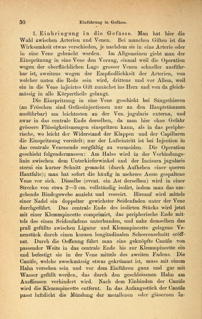 1. Einbringung in die Grefässe. Man hat hier die Wahl zwischen Arterien und Venen. Bei manchen Giften ist die Wirksamkeit etwas verschieden, je nachdem sie in eine Arterie oder in eine Vene gebracht werden. Im Allgemeinen giebt man der Einspritzung in eine Vene den Vorzug, einmal weil die Operation wegen der oberflächlichen Lage grosser Venen schneller ausführ- bar ist, zweitens wegen der Empfindlichkeit der Arterien, von welcher unten die Rede sein wird, drittens und vor Allem, weil ein in die Vene injicirtes Gift zunächst ins Herz und von da gleich- massig in alle Körpertheile gelangt. Die Einspritzung in eine Vene geschieht bei Säugethieren (an Fröschen sind Gefässinjectionen nur an den Hauptstämmen ausführbar) am leichtesten an der Ven. jugularis externa, und zwar in das centrale Ende derselben, da man hier ohne Gefahr grössere Flüssigkeitsmengen einspritzen kann, als in das periphe- rische, wo leicht der Widerstand der Klappen und der Capillaren die Einspritzung vereitelt; nur der Lufteintritt ist bei Injection in das centrale Venenende sorgfältig zu vermeiden. Die Operation geschieht folgendermassen: Am Halse wird in der Verbindungs- linie zwischen dem Unterkieferwinkel und der Incisura jugularis sterni ein kurzer Schnitt gemacht (durch Aufheben einer queren Hautfalte); man hat sofort die häufig in mehrere Aeste gespaltene Vene vor sich. Dieselbe (event. ein Ast derselben) wird in einer Strecke von etwa 2—3 cm. vollständig isolirt, indem man das um- gebende Bindegewebe anzieht und resecirt. Hierauf wird mittels einer Nadel ein doppelter gewichster Seidenfaden unter der Vene durchgeführt. Das centrale Ende des isolirten Stücks wird jetzt mit einer Klemmpincette comprimirt, das peripherische Ende mit- tels des einen Seidenfadens unterbunden, und nahe demselben das prall gefüllte zwischen Ligatur und Klemmpincette gelegene Ve- nenstück durch einen kurzen longitudinalen Scheerenschnitt eröff- net. Durch die Oeffnung führt man eine geknöpfte Canüle von passender Weite in das centrale Ende bis zur Klemmpincette ein und befestigt sie in der Vene mittels des zweiten Fadens. Die Canüle, welche zweckmässig etwas gekrümmt ist, muss mit einem Hahn versehen sein und vor dem Einführen ganz und gar mit Wasser gefüllt w^erden, das durch den geschlossenen Hahn am Ausfliessen verhindert wird. Nach dem Einbinden der Canüle wird die Klemmpincette entfernt. In das Anfangsstück der Canüle passt luftdicht die Mündung der metallenen oder gläsernen In-