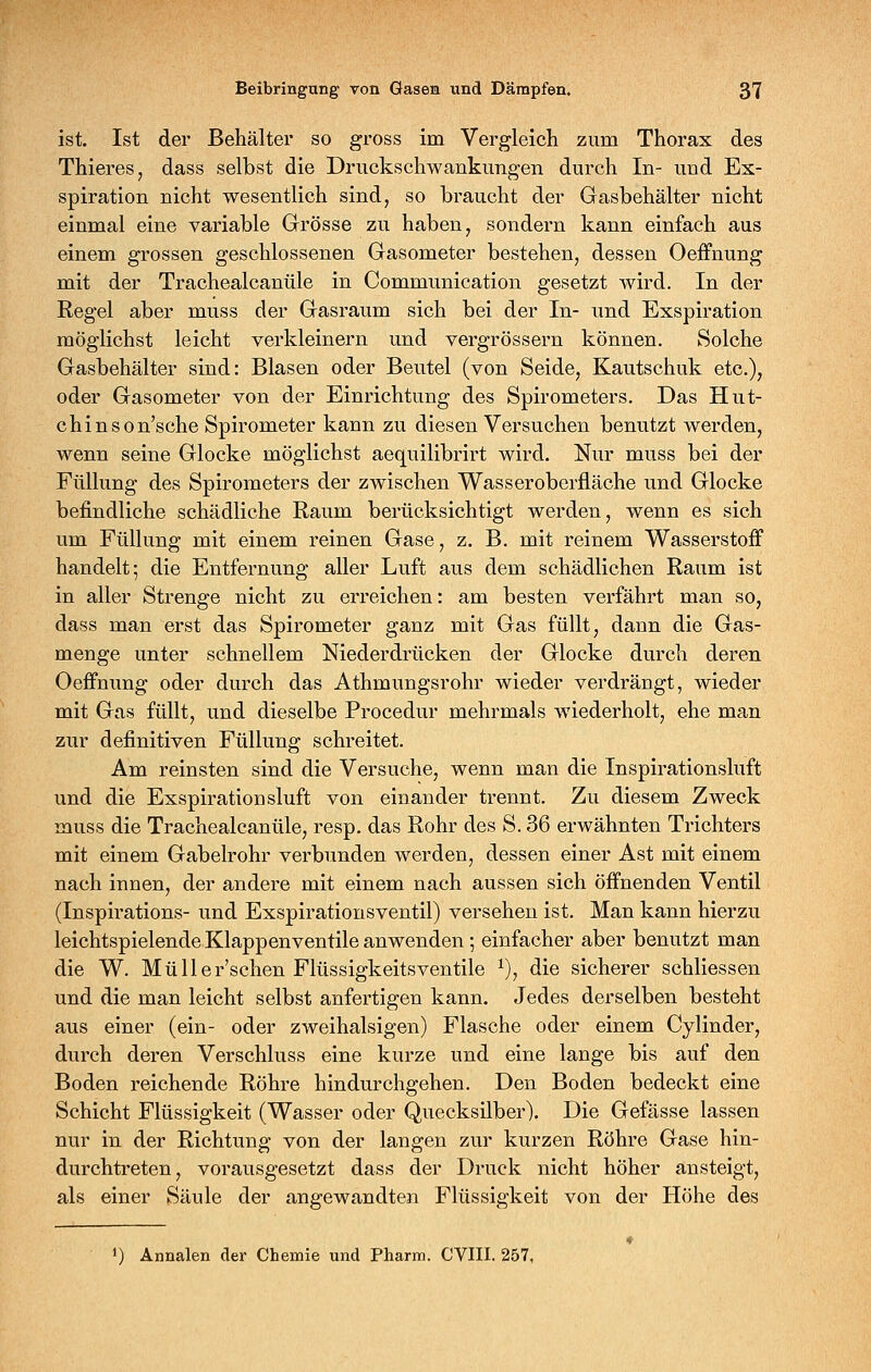 ist. Ist der Behälter so gross im Vergleich zum Thorax des Thieres, dass selbst die Druckschwankungen durch In- und Ex- spiration nicht wesentlich sind, so braucht der Gasbehälter nicht einmal eine variable Grösse zu haben, sondern kann einfach aus einem grossen geschlossenen Gasometer bestehen, dessen Oeffnung mit der Trachealcanüle in Communication gesetzt wird. In der Regel aber muss der Gasraum sich bei der In- und Exspiration möglichst leicht verkleinern und vergrössern können. Solche Gasbehälter sind: Blasen oder Beutel (von Seide, Kautschuk etc.), oder Gasometer von der Einrichtung des Spirometers. Das Hut- chinson'sche Spirometer kann zu diesen Versuchen benutzt werden, wenn seine Glocke möglichst aequilibrirt wird. Nur muss bei der Füllung des Spirometers der zwischen Wasseroberfläche und Glocke befindliche schädliche Raum berücksichtigt werden, wenn es sich um Füllung mit einem reinen Gase, z. B. mit reinem Wasserstoff handelt; die Entfernung aller Luft aus dem schädlichen Raum ist in aller Strenge nicht zu erreichen: am besten verfährt man so, dass man erst das Spirometer ganz mit Gas füllt, dann die Gas- menge unter schnellem Niederdrücken der Glocke durch deren Oeffnung oder durch das Athmungsrohr wieder verdrängt, wieder mit Gas füllt, und dieselbe Procedur mehrmals wiederholt, ehe man zur definitiven Füllung schreitet. Am reinsten sind die Versuche, wenn man die Inspirationsluft und die Exspirationsluft von einander trennt. Zu diesem Zweck muss die Trachealcanüle, resp. das Rohr des S. 36 erwähnten Trichters mit einem Gabelrohr verbunden werden, dessen einer Ast mit einem nach innen, der andere mit einem nach aussen sich öffnenden Ventil (Inspirations- und Exspirationsventil) versehen ist. Man kann hierzu leichtspielende Klappenventile anwenden ; einfacher aber benutzt man die W. Müller'schen Flüssigkeitsventile ^), die sicherer schliessen und die man leicht selbst anfertigen kann. Jedes derselben besteht aus einer (ein- oder zweihalsigen) Flasche oder einem Cylinder, durch deren Verschluss eine kurze und eine lange bis auf den Boden reichende Röhre hindurchgehen. Den Boden bedeckt eine Schicht Flüssigkeit (Wasser oder Quecksilber). Die Gefässe lassen nur in der Richtung von der langen zur kurzen Röhre Gase hin- durchtreten, vorausgesetzt dass der Druck nicht höher ansteigt, als einer Säule der angewandten Flüssigkeit von der Höhe des ') Annalen der Chemie und Pharm. CVIII. 257,