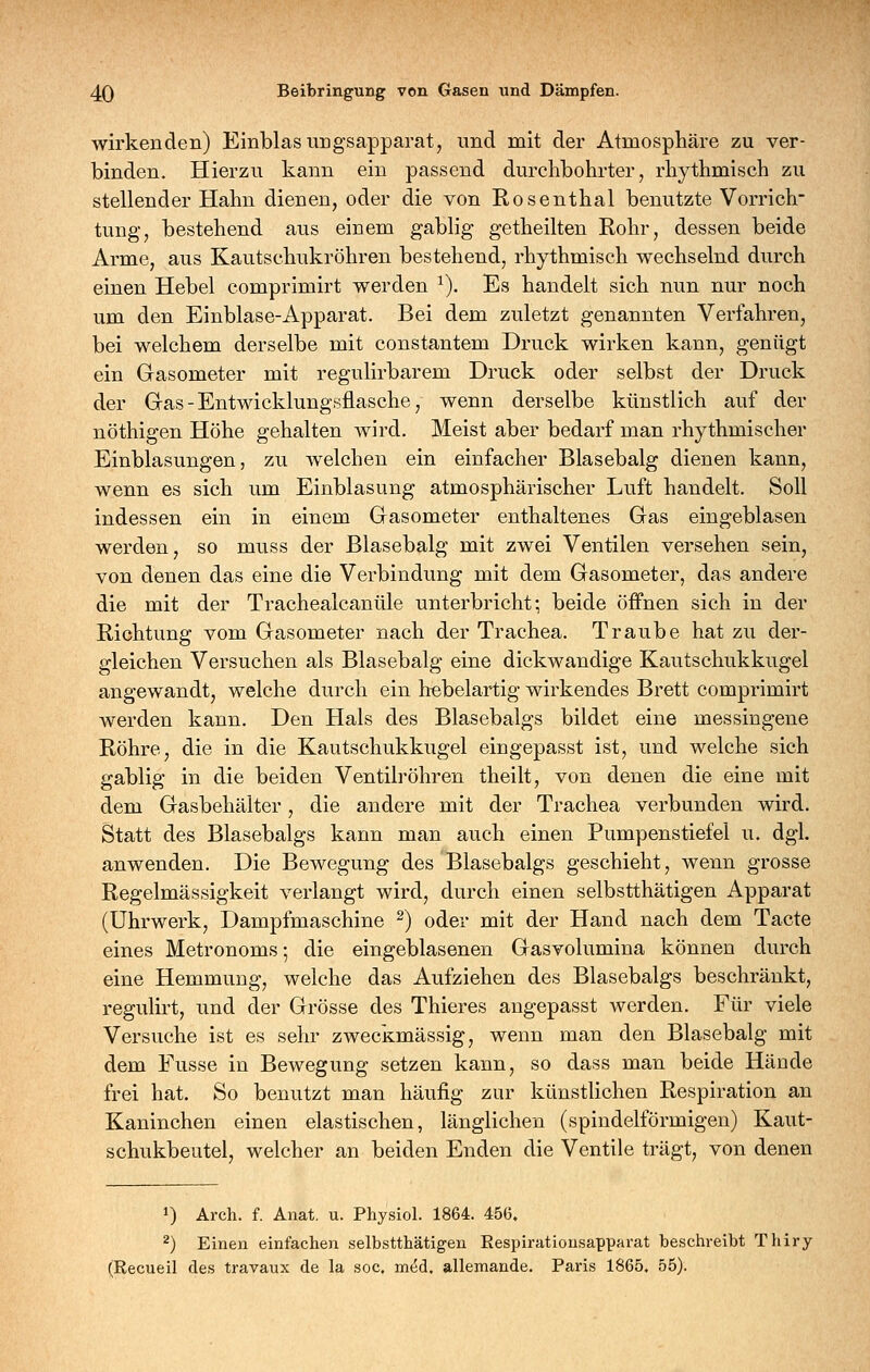 wirkenden) Einblasungsapparat, und mit der Atmosphäre zu ver- binden. Hierzu kann ein passend durchbohrter, rhythmisch zu stellender Hahn dienen, oder die von Rosenthal benutzte Vorrich- tung, bestehend aus einem gabiig getheilten Rohr, dessen beide Arme, aus Kautschukröhren bestehend, rhythmisch wechselnd durch einen Hebel comprimirt werden ^). Es handelt sich nun nur noch um den Einblase-Apparat. Bei dem zuletzt genannten Verfahren, bei welchem derselbe mit constantem Druck wirken kann, genügt ein Gasometer mit regulirbarem Druck oder selbst der Druck der Gas-Entwicklungsflasche, wenn derselbe künstlich auf der nöthigen Höhe gehalten wird. Meist aber bedarf man rhythmischer Einblasungen 5 zu welchen ein einfacher Blasebalg dienen kann, wenn es sich um Einblasung atmosphärischer Luft handelt. Soll indessen ein in einem Gasometer enthaltenes Gas eingeblasen werden, so muss der Blasebalg mit zwei Ventilen versehen sein, von denen das eine die Verbindung mit dem Gasometer, das andere die mit der Trachealcanüle unterbricht; beide öffnen sich in der Richtung vom Gasometer nach der Trachea. Traube hat zu der- gleichen Versuchen als Blasebalg eine dickwandige Kautschukkugel angewandt, welche durch ein hebelartig wirkendes Brett comprimirt werden kann. Den Hals des Blasebalgs bildet eine messingene Röhre, die in die Kautschukkugel eingepasst ist, und welche sich gabiig in die beiden Ventilröhren theilt, von denen die eine mit dem Gasbehälter, die andere mit der Trachea verbunden wird. Statt des Blasebalgs kann man auch einen Pumpenstiefel u. dgl. anwenden. Die Bewegung des Blasebalgs geschieht, wenn grosse Regelmässigkeit verlangt wird, durch einen selbstthätigen Apparat (Uhrwerk, Dampfmaschine ^) oder mit der Hand nach dem Tacte eines Metronoms-, die eingeblasenen Gasvolumina können durch eine Hemmung, welche das Aufziehen des Blasebalgs beschränkt, regulh-t, und der Grösse des Thieres angepasst werden. Für viele Versuche ist es sehr zweckmässig, wenn man den Blasebalg mit dem Fusse in Bewegung setzen kann, so dass man beide Hände frei hat. So benutzt man häufig zur künstlichen Respiration an Kaninchen einen elastischen, länglichen (spindelförmigen) Kaut- schukbeutel, welcher an beiden Enden die Ventile trägt, von denen 1) Arch. f. Anat, u. Physiol. 1864. 456. 2) Einen einfachen selbstthätigen Eespiratiousapparat beschreibt Thiry (Recueil des travaux de la soc. med. allemande. Paris 1865. 55).