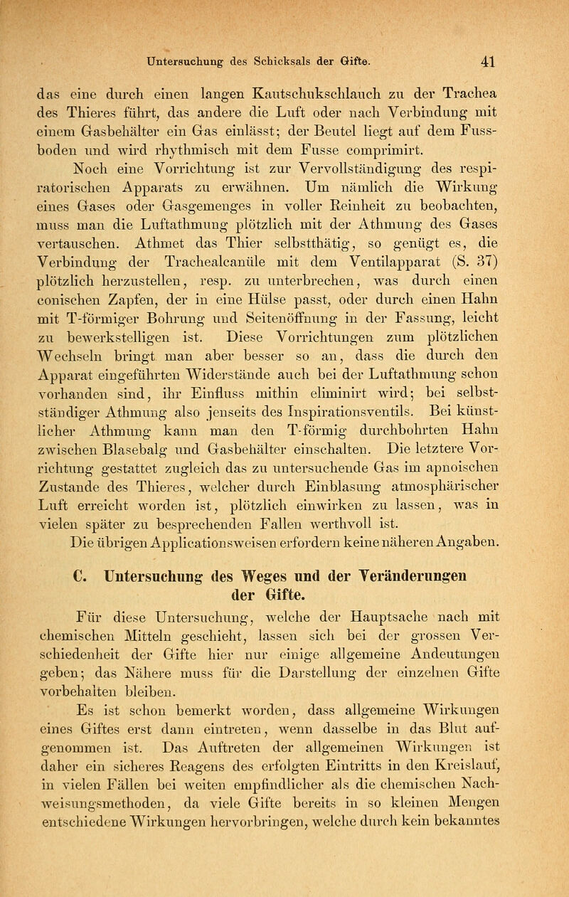 das eine durch einen langen Kautscliuksclilauch zu der Trachea des Thieres führt, das andere die Luft oder nach Verbindung mit einem Gasbehälter ein Gas einlässt; der Beutel liegt auf dem Fuss- boden und wh'd rhythmisch mit dem Fusse comprimirt. Noch eine Vorrichtung ist zur Vervollständigung des respi- ratorischen Apparats zu erwähnen. Um nämlich die Wirkung eines Gases oder Gasgemenges in voller Reinheit zu beobachten, muss man die Luftathmung plötzlich mit der Athmung des Gases vertauschen. Athmet das Thier selbstthätig, so genügt es, die Verbindung der Trachealcanüle mit dem Ventilapparat (S. 37) plötzlich herzustellen, resp. zu unterbrechen, was durch einen conischen Zapfen, der in eine Hülse passt, oder durch einen Hahn mit T-förmiger Bohrung und Seitenöffnung in der Fassung, leicht zu bewerkstelligen ist. Diese Vorrichtungen zum plötzlichen Wechseln bringt man aber besser so an, dass die durch den Apparat eingeführten Widerstände auch bei der Luftathmung schon vorhanden sind, ihr Einfluss mithin eliminirt wird; bei selbst- ständiger Athmung also jenseits des Inspirationsventils. Bei künst- licher Athmung kann man den T-förmig durchbohrten Hahn zwischen Blasebalg und Gasbehälter einschalten. Die letztere Vor- richtung gestattet zugleich das zu untersuchende Gas im apnoischen Zustande des Thieres, welcher durch Einblasung atmosphärischer Luft erreicht worden ist, plötzlich einwirken zu lassen, was in vielen später zu besprechenden Fallen werthvoll ist. Die übrigen Applicationsweisen erfordern keine näheren Angaben. C. Untersuchung des Weges und der Veränderungen der Gifte. Für diese Untersuchung, welche der Hauptsache nach mit chemischen Mitteln geschieht, lassen sich bei der grossen Ver- schiedenheit der Gifte hier nur einige allgemeine Andeutungen geben; das Nähere muss für die Darstellung der einzelnen Gifte vorbehalten bleiben. Es ist schon bemerkt worden, dass allgemeine Wirkungen eines Giftes erst dann eintreten, wenn dasselbe in das Blut auf- genommen ist. Das Auftreten der allgemeinen Wirkungen ist daher ein sicheres Reagens des erfolgten Eintritts in den Kreislauf, in vielen Fällen bei weiten empfindlicher als die chemischen Nach- weisungsmethoden, da viele Gifte bereits in so kleinen Mengen entschiedene Wirkungen hervorbringen, welche durch kein bekanntes