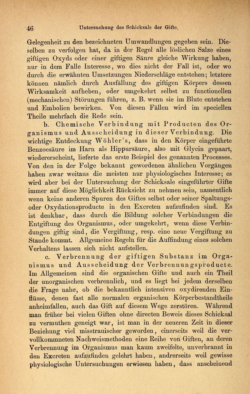 G-elegenheit zu den bezeichneten Umwandlungen gegeben sein. Die- selben zu verfolgen hat, da in der Regel alle löslichen Salze eines giftigen Oxyds oder einer giftigen Säure gleiche Wirkung haben, nur in dem Falle Interesse, wo dies nicht der Fall ist, oder wo durch die erwähnten Umsetzungen Niederschläge entstehen; letztere können nämlich durch Ausfällung des giftigen Körpers dessen Wirksamkeit aufheben, oder umgekehrt selbst zu functionellen (mechanischen) Störungen führen, z. B. wenn sie im Blute entstehen und Embolien bewirken. Von diesen Fällen wird im speciellen Theile mehrfach die Rede sein. b. Chemische Verbindung mit Producten des Or- ganismus und Ausscheidung in dieser Verbindung. Die wichtige. Entdeckung Wo hl er's, dass in den Körper eingeführte Benzoesäure im Harn als Hippursäure, also mit Glycin gepaart, wiedererscheint, lieferte das erste Beispiel des genannten Processes. Von den in der Folge bekannt gewordenen ähnlichen Vorgängen haben zwar weitaus die meisten nur physiologisches Interesse; es wird aber bei der Untersuchung der Schicksale eingeführter Grifte immer auf diese Möglichkeit Rücksicht zu nehmen sein, namentlich wenn keine anderen Spuren des Giftes selbst oder seiner Spaltungs- oder Oxydationsproducte in den Excreten aufzufinden sind. Es ist denkbar, dass durch die Bildung solcher Verbindungen die Entgiftung des Organismus, oder umgekehrt, wenn diese Verbin- dungen giftig sind, die Vergiftung, resp. eine neue Vergiftung zu Stande kommt. Allgemeine Regeln für die Auffindung eines solchen Verhaltens lassen sich nicht aufstellen. c. Verbrennung der giftigen Substanz im Orga- nismus und Ausscheidung der Verbrennungsproducte. Im Allgemeinen sind die organischen Gifte und auch ein Theil der unorganischen verbrennlich, und es liegt bei jedem derselben die Frage nahe, ob die bekannthch intensiven oxydirenden Ein- flüsse, denen fast alle normalen organischen Körperbestandtheile anheimfallen, auch das Gift auf diesem Wege zerstören. Während man früher bei vielen Giften ohne directen Beweis dieses Schicksal zu vermuthen geneigt war, ist man in der neueren Zeit in dieser Beziehung viel misstrauischer geworden, einerseits weil die ver- vollkommneten Nachweismethoden eine Reihe von Giften, an deren Verbrennung im Organismus man kaum zweifelte, unverbrannt in den Excreten aufzufinden gelehrt haben, andrerseits weil gewisse physiologische Untersuchungen erwiesen haben, dass anscheinend