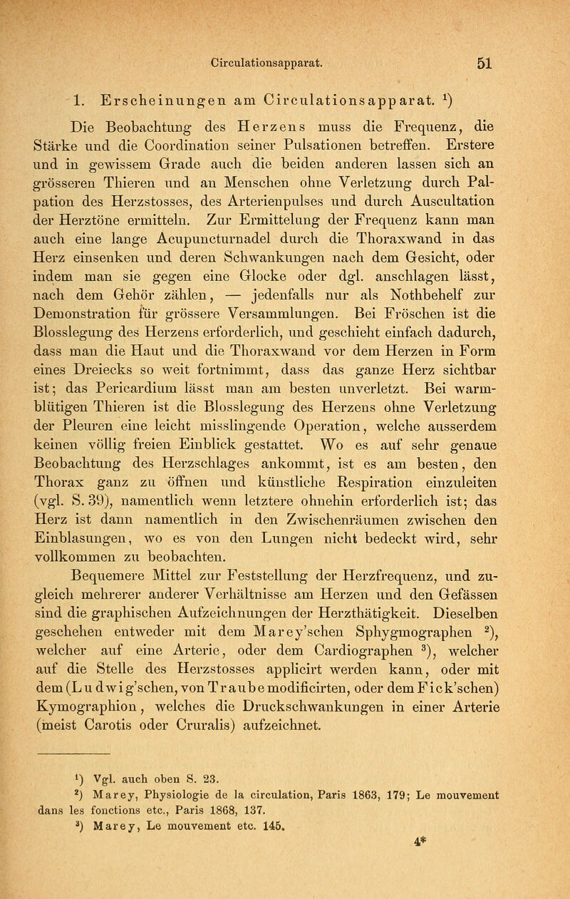 1. Erscheinungen am Circulationsapparat. ^) Die Beobachtung des Herzens muss die Frequenz, die Stärke und die Coordination seiner Pulsationen betreffen. Erstere und in gewissem Grade auch die beiden anderen lassen sich an grösseren Thieren und an Menschen ohne Verletzung durch Pal- pation des Herzstosses, des Arterienpulses und durch Auscultation der Herztöne ermitteln. Zur Ermittelung der Frequenz kann man auch eine lange Acupuncturnadel durch die Thoraxwand in das Herz einsenken und deren Schwankungen nach dem Gesicht, oder indem man sie gegen eine Glocke oder dgl. anschlagen lässt, nach dem Gehör zählen, — jedenfalls nur als Nothbehelf zur Demonstration für grössere Versammlungen. Bei Fröschen ist die Blosslegung des Herzens erforderlich, und geschieht einfach dadurch, dass man die Haut und die Thoraxwand vor dem Herzen in Form eines Dreiecks so weit fortnimmt, dass das ganze Herz sichtbar ist; das Pericardium lässt man am besten unverletzt. Bei warm- blütigen Thieren ist die Blosslegung des Herzens ohne Verletzung der Pleuren eine leicht misslingende Operation, welche ausserdem keinen völlig freien Einblick gestattet. Wo es auf sehr genaue Beobachtung des Herzschlages ankommt, ist es am besten, den Thorax ganz zu öffnen und künstliche Respiration einzuleiten (vgl. S. 39), namentlich wenn letztere ohnehin erforderlich ist; das Herz ist dann namentlich in den Zwischenräumen zwischen den Einblasungen, wo es von den Lungen nicht bedeckt wird, sehr vollkommen zu beobachten. Bequemere Mittel zur Feststellung der Herzfrequenz, und zu- gleich mehrerer anderer Verhältnisse am Herzen und den Gefässen sind die graphischen Aufzeichnungen der Herzthätigkeit. Dieselben geschehen entweder mit dem Marey'sehen Sphygmographen ^), welcher auf eine Arterie, oder dem Cardiographen ^), welcher auf die Stelle des Herzstosses applicirt werden kann, oder mit dem (Ludwig'schen, von Traube modificirten, oder demFick'schen) Kymographion, welches die Druckschwankungen in einer Arterie (meist Carotis oder Cruralis) aufzeichnet. 1) Vgl. auch oben S. 23. ^) Marey, Physiologie de la circulation, Paris 1863, 179; Le mouvement dans les fonctions etc., Paris 1868, 137. ^) Marey, Le mouvement etc. 145. 4*