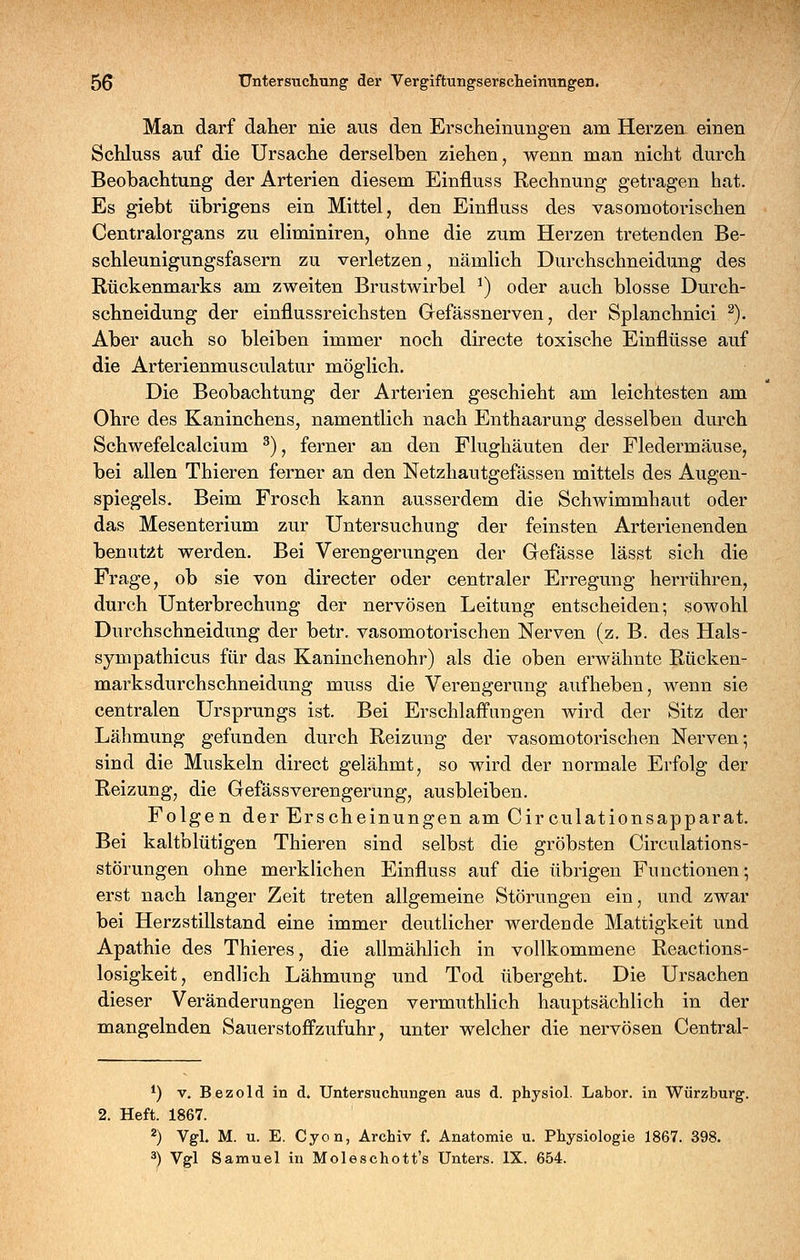 Man darf daher nie aus den Erscheinungen am Herzen einen Schluss auf die Ursache derselben ziehen, wenn man nicht durch Beobachtung der Arterien diesem Einfluss Rechnung getragen hat. Es giebt übrigens ein Mittel, den Einfluss des vasomotorischen Centralorgans zu eliminiren, ohne die zum Herzen tretenden Be- schleunigungsfasern zu verletzen, nämlich Durchschneidung des Rückenmarks am zweiten Brustwirbel ^) oder auch blosse Durch- schneidung der einflussreichsten Gefässnerven, der Splanchnici ^). Aber auch so bleiben immer noch directe toxische Einflüsse auf die Arterienmusculatur möglich. Die Beobachtung der Arterien geschieht am leichtesten am Ohre des Kaninchens, namentlich nach Enthaarung desselben durch Schwefelcalcium ^), ferner an den Flughäuten der Fledermäuse, bei allen Thieren ferner an den Netzhautgefässen mittels des Augen- spiegels. Beim Frosch kann ausserdem die Schwimmhaut oder das Mesenterium zur Untersuchung der feinsten Arterienenden benutzt werden. Bei Verengerungen der Gefässe lässt sich die Frage, ob sie von directer oder centraler Erregung herrühren, durch Unterbrechung der nervösen Leitung entscheiden; sowohl Durchschneidung der betr. vasomotorischen Nerven (z. B. des Hals- sympathicus für das Kaninchenohr) als die oben erwähnte Rücken- marksdurchschneidung muss die Verengerung aufheben, wenn sie centralen Ursprungs ist. Bei Erschlaffungen wird der Sitz der Lähmung gefunden durch Reizung der vasomotorischen Nerven; sind die Muskeln direct gelähmt, so wird der normale Erfolg der Reizung, die GefässVerengerung, ausbleiben. Folgen der Erscheinungen am Circulationsapparat. Bei kaltblütigen Thieren sind selbst die gröbsten Circulations- störungen ohne merklichen Einfluss auf die übrigen Functionen; erst nach langer Zeit treten allgemeine Störungen ein, und zwar bei Herzstillstand eine immer deutlicher werdende Mattigkeit und Apathie des Thieres, die allmählich in vollkommene Reactions- losigkeit, endlich Lähmung und Tod übergeht. Die Ursachen dieser Veränderungen liegen vermuthlich hauptsächlich in der mangelnden Sauerstofi'zufuhr, unter welcher die nervösen Central- *) V. Bezold in d. Untersuchungen aus d. physiol. Labor, in Würzburg. 2. Heft. 1867. 2) Vgl. M. u. E. Cyon, Archiv f. Anatomie u. Physiologie 1867. 398. ^) Vgl Samuel in Moleschott's Unters. IX. 654.