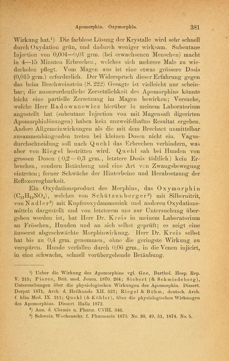 Wirkung hat.^) Die farblose Lösung der Kiystalle wird seiir schnell durch Oxydation grün^ und dadurch weniger Avirksam. Subcutane Injektion von 0,004—0,01 grm. (bei erwachsenen Menschen) macht in 4—15 Minuten Erbrechen, welches sich mehrere Male zu wie- derholen pflegt. Vom Magen aus ist eine etwas grössere Dosis (0,015 grm.) erforderlich. Der Widerspruch dieser Erfahrung gegen das beim Brechweinstein (S. 222) Gesagte ist vielleicht nur schein- bar; die ausserordentliche Zersetzlichkeit des Apomorphins könnte leicht eine partielle Zersetzung im Magen bewirken; Versuche, welche Herr Radowanowicz hierüber in meinem Laboratorium angestellt hat (subcutane Injection von mit Magensaft digerirten Apomorphinlösungen) haben kein unzweifelhaftes Resultat ergeben. Andere Allgemeinwirkungen als die mit dem Brechact unmittelbar zusammenhängenden treten bei kleinen Dosen nicht ein. Vagus- durchschneidung soll nach Quehl das Erbrechen verhindern, was aber von Riegel bestritten wird. Quehl sah bei Hunden von grossen Dosen (0,2—0,3 grm., letztere Dosis tödtlich) kein Er- brechen, sondern Betäubung und eine Art von Zwangsbewegung eintreten; ferner Schwäche der Hinterbeine und Herabsetzung der Reflexerregbarkeit. Ein Oxydationsproduct des Morphins, das Oxymorphin (C17H19NO4), welches von Schützenberger^) mit Silbernitrit, vonNadler^) mit Kupferoxydammoniak und anderen Oxydations- mitteln dargestellt und von letzterem uns zur Untersuchung über- geben worden ist, hat Herr Dr, Kreis in meinem Laboratorium an Fröschen, Hunden und an sich selbst geprüft; es zeigt eine äusserst abgeschwächte Morphinwirkung. Herr Dr. Kreis selbst hat bis zu 0,4 grm. genommen, ohne die geringste Wirkung zu verspüren. Hunde vei'fallen durch 0,06 grm._, in die Venen injicirt, in eine schwache, schnell vorübergehende Betäubung. ^) Ueber die Wirkung des Apomorphins vgl. Gee, Barthol. Hosp. Rep, V. 215; Pierce, Brit. med. Journ. 1870. 204; Siebert (& Schmiedeberg), Untersuchungen über die physiologischen Wirkungen des Apomorphin. Dissert. Dorpat 1871, Arch. d. Heilkunde XII. 522; Riegel & Böhm, deutsch. Arch. f. klin. Med. IX. 211; Quehl (& Köhler), über die physiologischen Wirkungen des Apomorphins. Dissert. Halle 1872. 2) Ann. d. Chemie u. Pharm. CVni. .346. 3) Schweiz. Wochenschr. f. Pharmacie 1873. No. 30, 49, 51, 1874. No. 5.