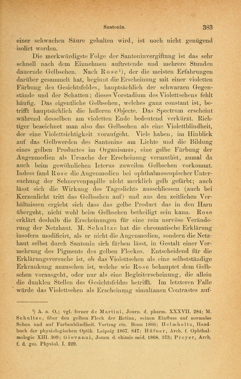 einer schwachen Säure gehalten wkd, ist noch nicht genügend isolirt worden. Die merkwürdigste Folge der Santoninvergiftung ist das sehr schnell nach dem Einnehmen auftretende und mehrere Stunden dauernde Gelbsehen. Nach R o s e ^), der die meisten Erfahrungen darüber gesammelt hat, beginnt die Erscheinung mit einer violetten Färbung des Gesichtsfeldes, hauptsächlich der schwarzen Gegen- stände und der Schatten; dieses Vorstadium des Violettsehens fehlt häufig. Das eigentliche Gelbsehen, welches ganz constant ist, be- trifft hauptsächlich die hellereu Objecte. Das Spectrum erscheint während desselben am violetten Ende bedeutend verkürzt. Rich- tiger bezfcichnet man also das Gelbsehen als eine Violettblindheit, der eine Violettsichtigkeit voraufgeht. Viele haben, im Hinblick auf das Gelbwerden des Santonins am Lichte und die Bildung eines gelben Productes im Organismus, eine gelbe Färbung der Augenmedien als Ursache der Erscheinung vei'muthet, zumal da auch beim gewöhnlichen Icterus zuweilen Gelbsehen vorkommt. Indess fand Rose die Augenmedien bei ophthalmoscopischer Unter- suchung der Sehnervenpapille nicht merklich gelb gefärbt; auch lässt sich die Wirkung des Tageslichts ausschliessen (auch bei Kerzenlicht tritt das Gelbsehen auf) und aus den zeitlichen Ver- hältnissen ergiebt sich dass das gelbe Product das in den Harn übergeht, nicht wohl beim Gelbsehen betheiligt sein kann. Rose erklärt deshalb die Erscheinungen für eine rein nervöse Verände- rung der Netzhaut. M. Schnitze hat die chromatische Erklärung insofern modificirt, als er nicht die Augenmedien, sondern die Netz- haut selbst durch Santonin sich färben lässt, in Gestalt einer Ver- mehrung des Pigments des gelben Fleckes. Entscheidend für die Erklärungsversuche ist, ob das Violettsehen als eine selbststäudige Erkrankung anzusehen ist, welche wie Rose behauptet dem Gelb- sehen vorausgeht, oder nur als eine Begleiterscheinung, die allein die dunklen Stellen des Gesichtsfeldes betrifft. Im letzteren Falle würde das Violettsehen als Erscheinune simultanen Contrastes auf- 1) A. a. 0.; vgl. ferner de Martini, Journ. d. pharm. XXXVII. 284; M. Schnitze, über den gelben Fleck der Retina, seinen Einfluss auf normales Sehen und auf Farbenblindheit. Vortrag etc. Bonn 18G6; Helmholtz, Hand- buch der physiologischen Optik. Leipzig 1867. 847; Hüfner, Arch. f. Ophthal- mologie Xni. 309; Giovanni, Journ. d. chimie med. 1868. 373; Frey er, Arch. f. d. ges. Physiol. I. 229.