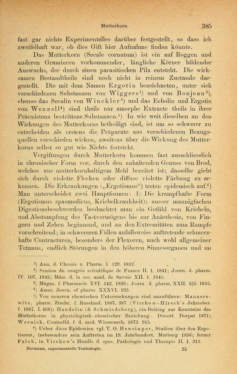 fast gar nichts Experimentelles darüber festgestellt ^ so dass icli zweifelhaft war, ob dies Gift hier Aufnahme finden könnte. Das Mutterkorn (Seeale cornutum) ist ein auf Roggen und anderen Gramineen vorkommender, längliche Körner bildender Auswuchs, der durch einen parasitischen Pilz entsteht. Die wirk- samen Bestaudtheile sind noch nicht in reinem Zustande dar- gestellt. Die mit dem Namen Ergotin bezeichneten, unter sich verschiedenen Substanzen von Wiggers^) und von Bonjean^). ebenso das Secalin von Win ekler ^) und das Ecbolin und Ergotin von Wen z eil*) sind theils nur amorphe Extracte theils in ihrer Präexistenz bestrittene Substanzen.^) In wie weit dieselben an den Wirkungen des Mutterkorns betheiligt sind, ist um so schwerer zu entscheiden als erstens die Präparate aus verschiedenen Bezugs- quellen verschieden Avirken, zweitens über die Wirkung des Mutter- korns selbst so gut wie Nichts feststeht. Vergiftungen durch Mutterkorn kommen fast ausschliesslich in chronischer Form vor, durch den anhaltenden Genuss von Brod, welches aus mutterkornhaltigem Mehl bereitet ist; dasselbe giebt sich durch violette Flecken oder diffuse violette Färbung zu er- kennen. Die Erkrankungen („Ergotismus) treten epidemisch auf.*') Man unterscheidet zwei Hauptformeu: 1) Die krampfhafte Form (Ergotismus spasmodicus, Kriebelkrankheit); ausser mannigfachen Digestionsbeschwerdeu beobachtet man ein Gefühl von Kriebeln, und Abstumpfung des Tastvermögens bis zur Anästhesie, von Fin- gern und Zehen beginnend, und an den Extremitäten zum Rumpfe vorschreitend-, in schwereren Fällen anfallsweise auftretende schmerz- hafte Coutracturen, besonders der Flexoren, auch wohl allgemeiner Tetanus, endlich Störungen in den höheren Sinnesorganen imd im 1) Ami. d. Chemie u. Pharm. I. 129. 1832. ^) Session du coiigres scientitique de France II. 1. 1841; Journ. d. pharm. IV. 107. 1843; M^m. d. la soc. acad. de Savoie XII. 1. 1846. 3) Magaz. f. Pharmacie XVI. 142. 1826; Journ d. pharm. XXII. 155. 1852. *) Amer. Journ. of pharm. XXXVI. 193. •^) Von neueren chemischen Untersuchungen sind anzuführen: Manasse- witz, pharm. Ztschr. f. Eussland. 1867. 387 (Vircho w - Hirsch's Jahresber. f. 1867. 1.468); Haudelin (& Schmiedeberg), ein Beitrag zur Kenntniss des Mutterkorns in physiologisch-chemischer Beziehung. Dissert. Dorpat 1871; Wernich, Centralbl. f. d. med. WLsssensch. 1873. 915. *) lieber diese E^iidemien vgl. T, 0. Heixsinger, Studien über den Ergo- tismus, insbesondere sein Auftreten im 19. Jahrhundert. Marburg 1856; ferner Falck, in Virchow's Handb. d. spec. Pathologie und Therapie II. 1. 311. Hermann, experimentelle Toxicologie. 25