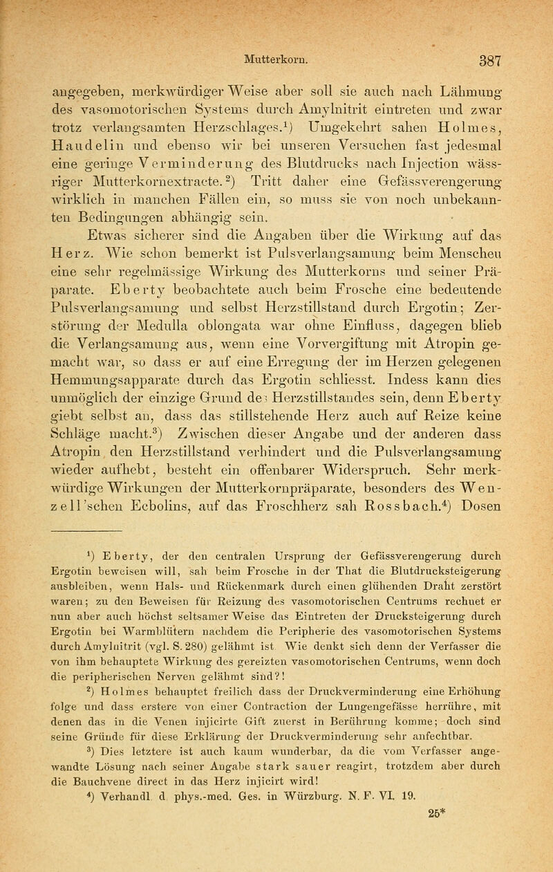 an^'egeben, merkwürdiger Weise aber soll sie auch nach Lähmung des vasomotorischen Systems dui-ch Amylnitrit eintreten und zwar trotz verlangsamten Herzschlages.^) Umgekehrt sahen Holmes, Haudelin und ebenso wir bei unseren Versuchen fast jedesmal eine geringe Verminderung des Blutdrucks nach Injection wäss- riger Mutterkornextracte. ^) Tritt daher eine Gefässverengerung wirklich in manchen Fällen ein, so muss sie von noch unbekann- ten Bedingungen abhängig sein. Etwas sicherer sind die Angaben über die Wirkung auf das Herz. Wie schon bemerkt ist Pdsverlangsamung beim Menschen eine sehr regelmässige Wirkung des Mutterkorns und seiner Prä- parate. Eberty beobachtete auch beim Frosche eine bedeutende Puls verlangsamung und selbst Herzstillstand durch Ergotin; Zer- störung der Medulla oblongata war ohne Einflnss, dagegen blieb die Verlangsamung aus, wenn eine Vorvergiftung mit Atropin ge- macht war, so dass er auf eine Erregung der im Herzen gelegenen Hemmungsapparate durch das Ergotin schliesst. Indess kann dies unmöglich der einzige Grund de:; Herzstillstandes sein, denn Eberty giebt selbst au, dass das stillstehende Herz auch auf Reize keine Schläge macht.^) Zwischen dieser Angabe und der anderen dass Atropin den Herzstillstand verhindert und die Pulsverlangsamung wieder aufhebt, besteht ein offenbarer Widerspruch. Sehr merk- würdige Wirkungen der Mutterkornpräparate, besonders des Wen- z eil'sehen Ecbolins, auf das Froschherz sah Rossbach.^) Dosen ') Eberty, der den centralen Ursprung der GefässVerengerung durch Ergotin beweisen will, sah beim Frosche in der That die Blutdrucksteigerung ausbleiben, wenn Hals- und Rückenmark durch einen glühenden Draht zerstört waren; zu den Beweisen für Reizung des vasomotorischen Centrums rechnet er nun aber auch höchst seltsamer Weise das Eintreten der Drucksteigerung durch Ergotin bei Warmblütern nachdem die Peripherie des vasomotorischen Systems durch Amylnitrit (vgl. S. 280) gelähmt ist Wie denkt sich denn der Verfasser die von ihm behauptete Wirkung des gereizten vasomotorischen Centrums, wenn doch die peripherischen Nerven gelähmt sind?! ^) Holmes behauptet freilich dass der Druckverminderung eine Erhöhung folge und dass erstere von einer Contraction der Lungengefässe herrühre, mit denen das in die Venen injicirte Gift zuerst in Berührung komme; doch sind seine Gründe für diese Erklärung der Druckverminderung sehr anfechtbar. ^) Dies letztere ist auch kaum wunderbar, da die vom Verfasser ange- wandte Lösung nach seiner Angabe stark sauer reagirt, trotzdem aber durch die Bauchvene direct in das Herz injicirt wird! *) Verhandl d phys.-med. Ges. in Würzburg. N. F. VI. 19. 25*