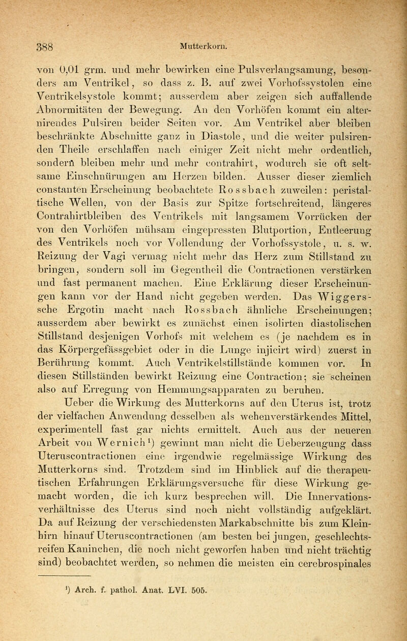 von 0,01 grm. und mehr bewirken eine Pulsverlangsamung, beson- ders am Ventrikel, so dass z. B. auf ZAvei Vorliofssystolen eine Ventrikelsystole kommt; ausserdem aber zeigen sich auffallende Abnormitäten der Bewegung. An den Vorhöfen kommt ein alter- nireudes Pulsiren beider Seiten vor. Am Ventrikel aber bleiben beschränkte Abschnitte ganz in Diastole, und die weiter pulsiren- den Theile erschlaffen nach einiger Zeit nicht mehr ordentlich, sonderü bleiben mehr und mehr contrahirt, wodurch sie oft selt- same Einschnürungen am Herzen bilden. Ausser dieser ziemlich Constanten Erscheinung beobachtete Rossbach zuweilen: peristal- tische Wellen, von der Basis zur Spitze fortschreitend, längeres Contrahirtbleiben des Ventrikels mit langsamem Vorrücken der von den Vorhöfen mühsam eingepressten Blutportion, Entleerung des Ventrikels noch vor Vollendung der Vorhofssystole, u. s. w. Reizung der Vagi vermag nicht mehr das Herz zum Stillstand zu bringen, sondern soll im Gegentheil die Contractionen verstärken und fast permanent machen. Eine Erklärung dieser Erscheinun- gen kann vor der Hand nicht gegeben werden. Das Wiggers- sche Ergotin macht nach Rossbach ähnliche Erscheinungen; ausserdem aber bewirkt es zunächst einen isolirten diastolischen Stillstand desjenigen Vorhofs mit welchem es (je nachdem es in das Körpergefässgebiet oder in die Lunge injicirt wird) zuerst in Berührung kommt. Auch Ventrikelstillstände kommen vor. In diesen Stillständen bewirkt Reizung eine Contraction; sie scheinen also auf Erregung von Hemmungsapparaten zu beruhen. Ueber die Wirkung des Mutterkorns auf den Uterus ist, trotz der vielfachen Anwendung desselben als wehenverstärkendes Mittel, experimentell fast gar nichts ermittelt. Auch aus der neueren Arbeit von Wernich^) gewinnt man nicht die TJeberzeugung dass Uteruscontractionen eine irgendwie regelmässige Wirkung des Mutterkorns sind. Trotzdem sind im Hinblick auf die therapeu- tischen Erfahrungen Erklärungsversuche für diese Wirkung ge- macht Avorden, die ich kurz besprechen will. Die Innervations- verhältnisse des Uterus sind noch nicht vollständig aufgeklärt. Da auf Reizung der verschiedensten Markabschnitte bis zum Klein- hirn hinauf Uteruscontractionen (am besten bei jungen, geschlechts- reifen Kaninchen, die noch nicht geworfen haben und nicht trächtig sind) beobachtet werden, so nehmen die meisten ein cerebrospinales