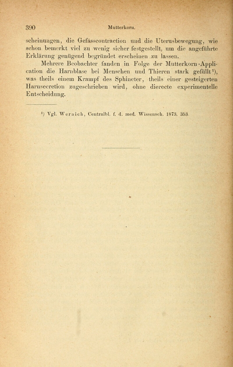 scheinungen, die Gefässcoutraction und die Uteriisbewegung, wie schon bemerkt viel zu wenig sieher festgestellt, um die angeführte Erklärung genügend begründet erscheinen. zu lassen. Mehrere Beobachter fanden in Folge der Mutterkorn-Appli- cation die Harnblase bei Menschen und Thieren stark gefüllt ^), was theils einem Krampf des Sphincter^ theils einer gesteigerten Harnsecretion zugeschrieben wird, ohne dierecte experimentelle Entscheidung-. 1) Vgl. Wer 11 ich, Ceutralbl. f. d. med. Wisseiisch. 1873. 353.