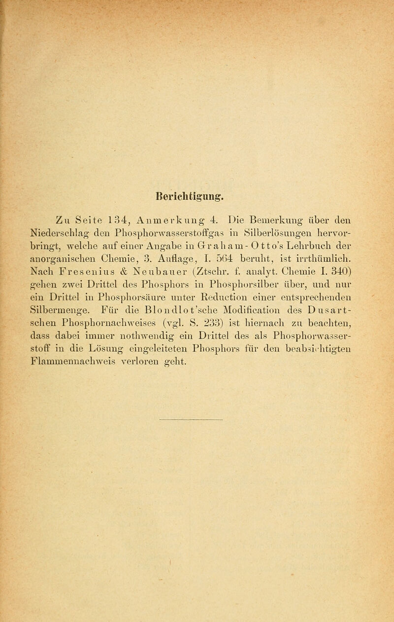 Berichtigung. Zu Seite 134, Anmerkung 4. Die Bemerkung über den Niederschlag den Phospliorwasserstoffgas in Silberlösungen hervor- bringt, welche auf einer Angabe in G r a h a m - 011 o's Lehrbuch der anorganischen Chemie, 3. Auflage, I. 564 beruht, ist irrthümlich. Nach Fresenius & Neubauer (Ztschr. f. analyt. Chemie I. 340) gehen zwei Drittel des Phosphors in Phosphorsilber über, und nur ein Drittel in Phosphorsäure unter Reduction einer entsprechenden Silbermenge. Für die Blondlot'sehe Modification des Dusart- schen Phosphornachweises (vgl. S. 233) ist hiernach zu beachten, dass dabei immer nothwendig ein Drittel des als Phosphorwasser- stoff in die Lösung eingeleiteten Phosphors für den beabsichtigten Flammennachweis verloren geht.