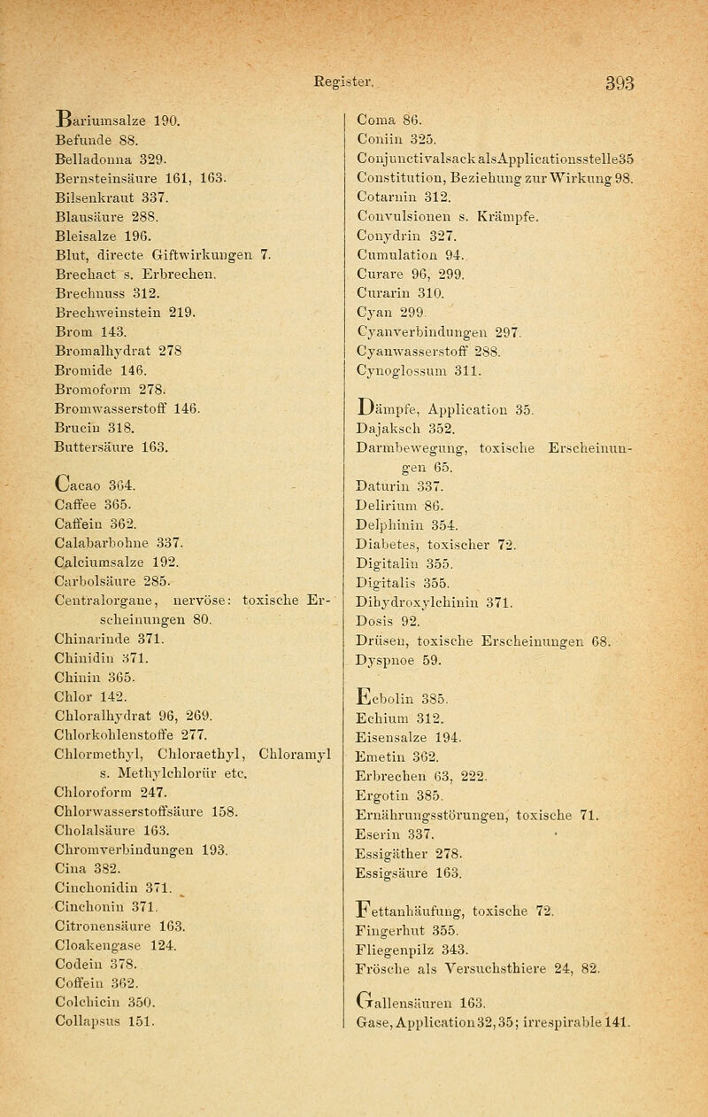 xJariumsalze 190. Befunde 88. Belladonna 329. Bernsteinsäure 161, 163. Bilsenkraut 337. Blausäure 288. Bleisalze 196. Blut, directe Giftwirkungen 7. Brecliact s, Erbrechen. Brechnuss 312. Brechweinstein 219. Brom 143. Bromalhydrat 278 Bromide 146. Bromoform 278. BromwasserstofF 146. Bruciu 318. Buttersäure 163. Oacao 364. Caffee 365. Caffein 362. Calabarbohne 337. Calciumsalze 192. Carbolsäure 285. Centralorgane, nervöse: toxische Er- scheinungen 80. Chinarinde 371. Chinidin 371. Chinin 365. Chlor 142. Chloralhjdrat 96, 269. Chlorkohlenstoffe 277. Chlormethyl, Chloraethyl, Chloramjl s. Methylchlorür etc. Chloroform 247. Chlorwasserstotfsäure 158. Cholalsäure 163. Chromverbindungen 193. Cina 382. Cinchonidin 371. Cinchonin 371. Citronensäure 163. Cloakengase 124. Codein 378. Coffein 362. Colchicin 350. Collapsus 151. Coma 86. Coniin 325. CoujunctivalsackalsApplicationsstelle35 Constitution, Beziehung zur Wirkung 98. Cotarnin 312. Convulsionen s. Krämpfe. Conydrin 327. Cumulation 94.. Curare 96, 299. Ciirarin 310. Cyan 299. Cyanverbindungen 297. Cyanwasserstoff 288. Cynoglossum 311. L)ämpfe, Application 35. Dajaksch 352. Darmbewegung, toxische Erscheinun- gen 65. Daturin 337. Delirium 86. Delphinin 354. Diabetes, toxischer 72. Digitalin 355. Digitalis 355. Dihydroxylchinin 371. Dosis 92. Drüsen, toxische Erscheinungen 68. Dyspnoe 59. llicbolin 385. Echium 312. Eisensalze 194. Emetin 362. Erbrechen 63, 222. Ergotin 385. Ernährungsstörungen, toxische 71. Eserin 337. Essigäther 278. Essigsäure 163. Jb ettanhäufung, toxische 72. Fingerhut 355. Fliegenpilz 343. Frösche als Versuchsthiere 24, 82. C.Tallensäuren 163. Gase, Application 32,35; irrespirable 141.