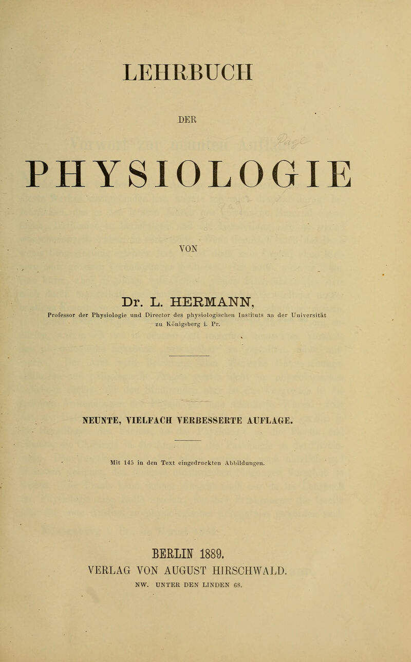 LEHRBUCH DER PHYSIOLOGIE VON Dr. L. HERMANN, Professor der Physiologie und Director des physiologischen Instituts an der Universität zu Königsberg i. Pr. NEUNTE, YIELFACH VERBESSERTE AUFLAGE. Mit 145 in den Text eingedruckten Abbildungen. BERLH 1889. VERLAG VON AUGUST HIRSOHWALD. NW. UNTER DEN LINDEN 6S.