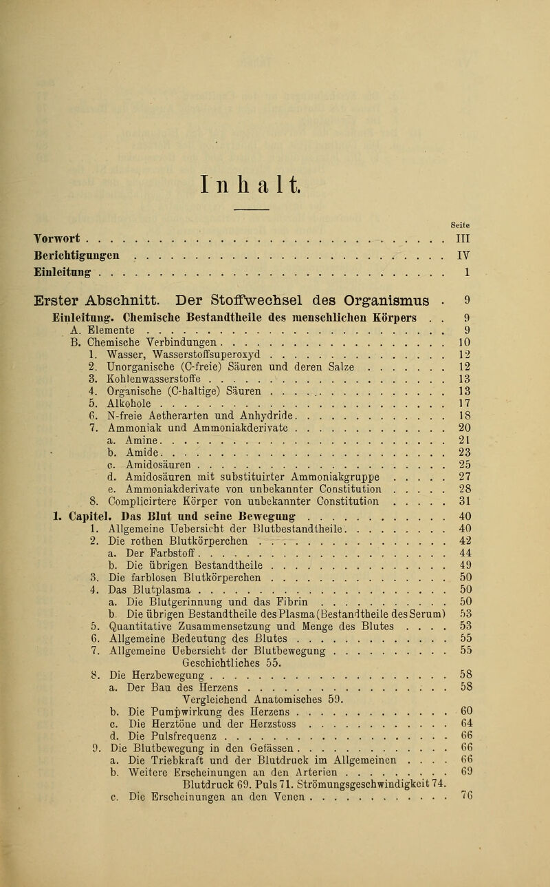 Inhalt. Seite Vorwort III Berichtigungen IV £iuleitang 1 Erster Abschnitt. Der Stoffwechsel des Organismus • 9 Einleitung. Chemisclie Bestandtheile des raenschliclien Körpers . . 9 A. Elemente 9 B. Chemische Verbindungen 10 1. Wasser, Wasserstoffsuperoxyd 12 2. Unorganische (C-freie) Säuren und deren Salze 12 3. Kohlenwasserstoffe 13 4. Organische (C-haltige) Säuren 13 5. Alkohole 17 6. N-freie Aetherarten und Anhydride 18 7. Ammoniak und Ammoniakderivate 20 a. Amine 21 b. Amide 23 c. Araidosäuren 25 d. Amidosäuren mit substituirter Amraoniakgruppe 27 e. Ammoniakderivate von unbekannter Constitution 28 8. Complicirtere Körper von unbekannter Constitution 31 1. Capitel. Das Blut und seine Bewegung 40 1. Allgemeine Uebersicht der Blutbestandtheile 40 2. Die rothen Blutkörperchen 42 a. Der Farbstoff 44 b. Die übrigen Bestandtheile 49 3. Die farblosen Blutkörperchen 50 4. Das Blutplasma 50 a. Die Blutgerinnung und das Fibrin 50 b. Die übrigen Bestandtheile des Plasma (Bestandtheile des Serum) 53 5. Quantitative Zusammensetzung und Menge des Blutes .... 53 6. Allgemeine Bedeutung des Blutes 55 7. Allgemeine Uebersicht der Blutbewegung 55 Geschichtliches 55. 8. Die Herzbewegung 58 a. Der Bau des Herzens 58 Vergleichend Anatomisches 59. b. Die Pampwirkung des Herzens 60 c. Die Herztöne und der Herzstoss 64 d. Die Pulsfrequenz 66 9. Die Blutbewegung in den Gefässen 66 a. Die Triebkraft und der Blutdruck im Allgemeinen .... 66 b. Weitere Erscheinungen an den Arterien 69 Blutdruck 69. Puls 71. Strömungsgeschwindigkeit 74. c. Die Erscheinungen an den Venen 76