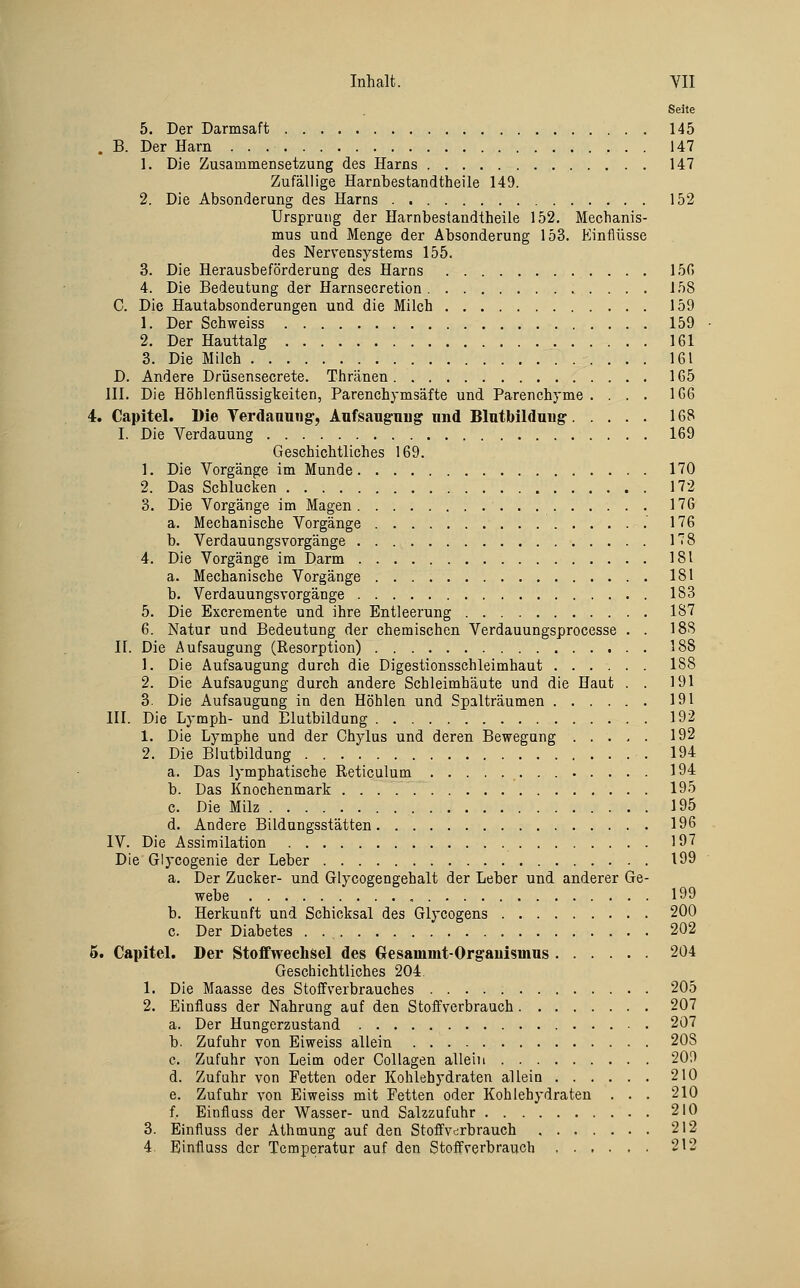 Seite 5. Der Darmsaft 145 . B. Der Harn 147 1. Die Zusammensetzung des Harns 147 Zufällige Harnbestandtheile 149. 2. Die Absonderung des Harns 152 Ursprang der Harnbestandtheile 152. Mechanis- mus und Menge der Absonderung 153. Einflüsse des Nervensystems 155. 3. Die Herausbeförderung des Harns 150 4. Die Bedeutung der Harnsecretion 158 C. Die Hautabsonderungen und die Milch 159 1. Der Schweiss 159 2. Der Hauttalg 161 3. Die Milch 161 D. Andere Drüsensecrete. Thränen 165 111. Die Höhlenflüssigkeiten, Parenchymsäfte und Parenchyme .... 166 4. Capitel. Die Verdanuug, Aufsauguug und Blntbildnng 168 I. Die Verdauung 169 Geschichtliches 169. 1. Die Vorgänge im Munde 170 2. Das Schlucken 172 3. Die Vorgänge im Magen 176 a. Mechanische Vorgänge 176 b. Verdauungsvorgänge 178 4. Die Vorgänge im Darm 181 a. Mechanische Vorgänge 181 b. Verdauungsvorgänge 183 5. Die Excremente und ihre Entleerung 187 6. Natur und Bedeutung der chemischen Verdauungsprocesse . . 188 II. Die Aufsaugung (Resorption) 188 1. Die Aufsaugung durch die Digestionsschleimhaut ...... 188 2. Die Aufsaugung durch andere Schleimhäute und die Haut . . 191 3. Die Aufsaugung in den Höhlen und Spalträumen 191 III. Die Lymph- und Elutbildung 192 1. Die Lymphe und der Chylus und deren Bewegung 192 2. Die Blutbildung 194 a. Das lymphatische Reticulum .• ■ • ^^^ b. Das Knochenmark 195 c. Die Milz 195 d. Andere Bildungsstätten 196 IV. Die Assimilation 197 Die'Glycogenie der Leber 199 a. Der Zucker- und Glycogengehalt der Leber und anderer Ge- webe 199 b. Herkunft und Schicksal des Glycogens 200 c. Der Diabetes 202 5. Capitel. Der Stoffwechsel des Gresammt-Orgauismus 204 Geschichtliches 204. 1. Die Maasse des StofFverbrauches 205 2. Einfluss der Nahrung auf den Stoff verbrauch 207 a. Der Hungerzustand 207 b. Zufuhr von Eiweiss allein 208 c. Zufuhr von Leim oder Collagen allein 209 d. Zufuhr von Fetten oder Kohlehydraten allein 210 e. Zufuhr von Eiweiss mit Fetten oder Kohlehydraten . . . 210 f. Einflass der Wasser- und Salzzufuhr 210 3. Einfluss der Athmung auf den Stoffv^rbrauch 212 4 Einflass der Temperatur auf den Stoifverbrauch 212
