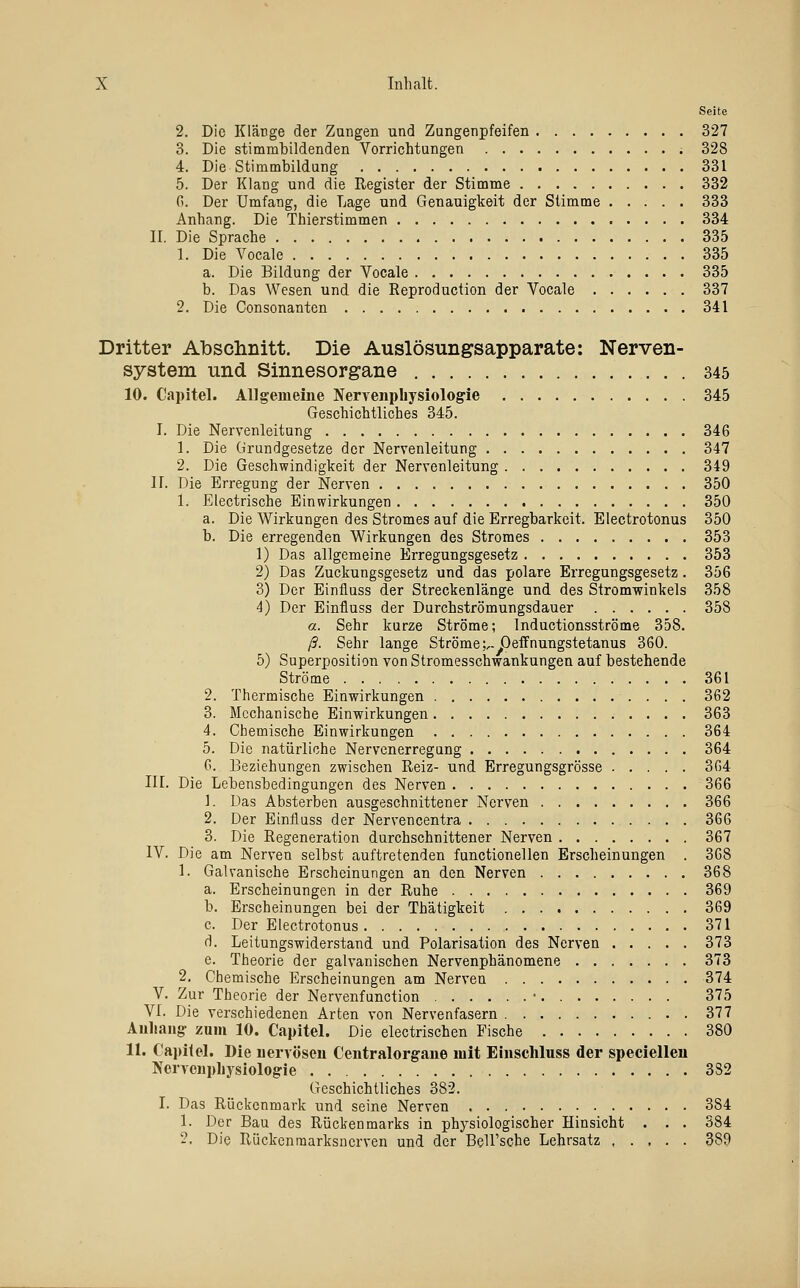 Seite 2. Die Kläüge der Zangen und Zungenpfeifen 327 3. Die stimmlDildenden Vorrichtungen 328 4. Die Stimmbildung 331 5. Der Klang und die Register der Stimme 332 G. Der Umfang, die Lage und Genauigkeit der Stimme 333 Anhang. Die Thierstimmen 334 II. Die Sprache 335 1. Die Vocale 335 a. Die Bildung der Vocale 335 b. Das Wesen und die Reproduction der Vocale 337 2. Die Consonanten 341 Dritter Abschnitt. Die Auslösungsapparate; Nerven- system und Sinnesorgane 345 10. Capitel. Allgemeine Nervenpliysiologie 345 Geschichtliches 345. I. Die Nervenleitung 346 1. Die Grundgesetze der Nervenleitung 347 2. Die Geschwindigkeit der Nervenleitung 349 n. Die Erregung der Nerven 350 1. Electrische Einwirkungen 350 a. Die Wirkungen des Stromes auf die Erregbarkeit. Electrotonus 350 b. Die erregenden Wirkungen des Stromes 353 1) Das allgemeine Erregungsgesetz 353 2) Das Zuckungsgesetz und das polare Erregungsgesetz. 356 3) Der Einfluss der Streckenlänge und des Stromwinkels 358 4) Der Einfluss der Durchströmungsdauer 358 a. Sehr kurze Ströme; Inductionsströme 358. ß. Sehr lange Ströme;,. Deffnungstetanus 360. 5) Superposition von Stromesschwankungen auf bestehende Ströme 361 2. Thermische Einwirkungen 362 3. Mechanische Einwirkungen 363 4. Chemische Einwirkungen 364 5. Die natürliche Nervenerregung 364 G. Beziehungen zwischen Reiz- und Erregungsgrösse 304 III. Die Lebensbedingungen des Nerven 366 1. Das Absterben ausgeschnittener Nerven 366 2. Der Einfluss der Nervencentra 366 3. Die Regeneration durchschnittener Nerven 367 IV. Die am Nerven selbst auftretenden functionellen Erscheinungen . 308 1. Galvanische Erscheinungen an den Nerven 368 a. Erscheinungen in der Ruhe 369 b. Erscheinungen bei der Thätigkeit 369 c. Der Electrotonus 371 d. Leitungswiderstand und Polarisation des Nerven 373 e. Theorie der galvanischen Nervenphänomene 373 2. Chemische Erscheinungen am Nerven 374 V. Zur Theorie der Nervenfunction • 375 VI. Die verschiedenen Arten von Nervenfasern 377 Auliang- zum 10. Capitel. Die electrischen Fische 380 11. Capilel. Die iiervöseu Centralorgaiie mit Eiiischluss der specielleu Nerveiipliysiologie 332 Geschichtliches 382. I. Das Rückenmark und seine Nerven 384 1. Der Bau des Rückenmarks in physiologischer Hinsicht . . . 384 2. Die Rückenraarksnerven und der Bell'sche Lehrsatz 389