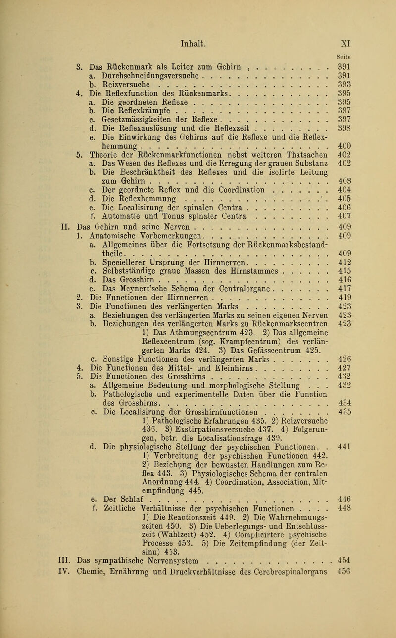 Seite 3. Das Rückenmark als Leiter zum Gehirn , 391 a. Darchschneidungsversache 391 b. Reizversuche 393 4. Die Reflexfunction des Rückenmarks 395 a. Die geordneten Reflexe 395 b. Die Reflexkrämpfe 397 c. Gesetzmässigkeiten der Reflexe 397 d. Die Reflexauslösung und die Reflexzeit 398 e. Die Einwirkung des Gehirns auf die Reflexe und die Reflex- hemmung 400 5. Theorie der Rückenmarkfunctionen nebst weiteren Thatsachen 402 a. Das Wesen des Reflexes und die Erregung der grauen Substanz 402 b. Die Beschränktheit des Reflexes und die isolirte Leitung zum Gehirn 403 c. Der geordnete Reflex und die Coordination 404 d. Die Reflexhemmung ■ . 405 e. Die Localisirung der spinalen Centra 406 f. Automatic und Tonus spinaler Centra 407 II. Das Gehirn und seine Nerven 409 1. Anatomische Vorbemerkungen 409 a. Allgemeines über die Fortsetzung der Rückenmaiksbestand- theile 409 b. Speciellerer Ursprung der Hirnnerven . 412 c. Selbstständige graue Massen des Himstammes 415 d. Das Grosshirn 4IC e. Das Meynert'sche Schema der Centralorgane 417 2. Die Functionen der Hirnnerven 419 3. Die Functionen des verlängerten Marks 4'23 a. Beziehungen des verlängerten Marks zu seinen eigenen Nerven 423 b. Beziehungen des verläogerten Marks zu Eückenmarkscentren 423 1) Das Athmungscentrum 423. 2) Das allgemeine Reflexcentrum (sog. Krampfccntrum) des verlän- gerten Marks 424. 3) Das Gefässcentrum 425. c. Sonstige Functionen des verlängerten Marks 426 4. Die Functionen des Mittel- und Kleinhirns 427 5. Die Functionen des Grosshirns 432 a. Allgemeine Bedeutung und morphologische Stellung . . . 432 b. Pathologische und experimentelle Daten über die Function des Grosshirns 434 c. Die Localisirung der Grosshirnfunctionen 435 1) Pathologische Erfahrungen 435. 2) Reizversuche 436. 3) Exstirpationsversuche 437. 4) Folgerun- gen, betr. die Localisationsfrage 439. d. Die physiologische Stellung der psychischen Functionen. . 441 1) Verbreitung der psychischen Functionen 442. 2) Beziehung der bewussten Handlungen zum Re- flex 443. 3) Physiologisches Schema der centralen Anordnung 444. 4) Coordination, Association, Mit- erapfindung 445. e. Der Schlaf 446 f. Zeitliche Verhältnisse der psychischen Functionen .... 448 1) Die Reactionszeit 449. 2) Die Wahrnehmungs- zeiten 450. 3) Die Ueberlegungs- und Entschluss- zeit (Wahlzeit) 452. 4) Coraplicirtere i..sychische Processe 453. 5) Die Zeitempfindung (der Zeit- sinn) 453. III. Das sympathische Nervensystem 4.^4 IV. Chemie, Ernährung und Druckverhältnisse dos Cercbrospinalorgans 456