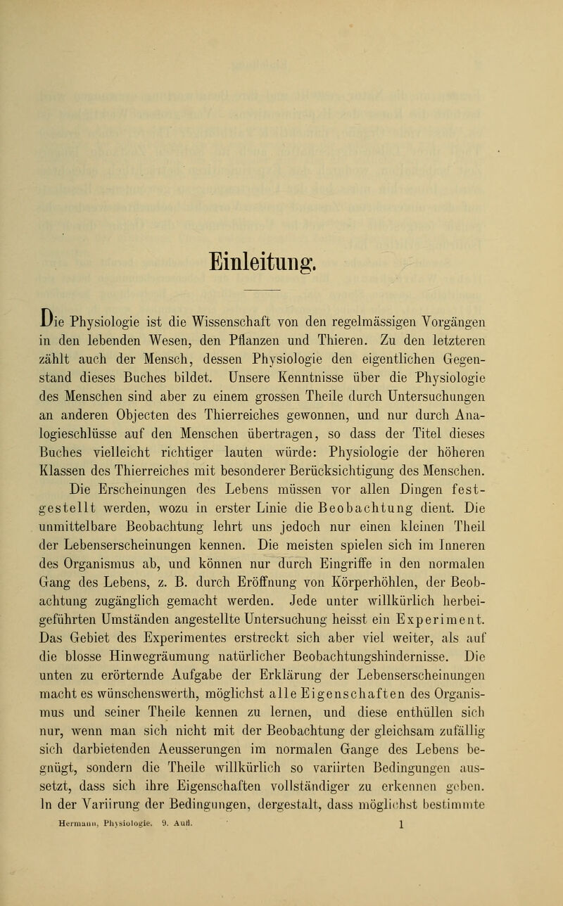 Einleitung. Die Physiologie ist die Wissenschaft von den regelmässigen Vorgängen in den lebenden Wesen, den Pflanzen und Thieren. Zu den letzteren zählt auch der Mensch, dessen Physiologie den eigentlichen Gegen- stand dieses Buches bildet. Unsere Kenntnisse über die Physiologie des Menschen sind aber zu einem grossen Theile durch Untersuchungen an anderen Objecten des Thierreiches gewonnen, und nur durch Ana- logieschlüsse auf den Menschen übertragen, so dass der Titel dieses Buches vielleicht richtiger lauten würde: Physiologie der höheren Klassen dos Thierreiches mit besonderer Berücksichtigung des Menschen. Die Erscheinungen des Lebens müssen vor allen Dingen fest- gestellt werden, wozu in erster Linie die Beobachtung dient. Die unmittelbare Beobachtung lehrt uns jedoch nur einen kleinen Theil der Lebenserscheinungen kennen. Die meisten spielen sich im Inneren des Organismus ab, und können nur durch Eingriffe in den normalen Gang des Lebens, z. B. durch Eröffnung von Körperhöhlen, der Beob- achtung zugänglich gemacht werden. Jede unter willkürlich herbei- geführten Umständen angestellte Untersuchung heisst ein Experiment. Das Gebiet des Experimentes erstreckt sich aber viel weiter, als auf die blosse Hinwegräumung natürlicher Beobachtungshindernisse. Die unten zu erörternde Aufgabe der Erklärung der Lebenserscheinungen macht es wünschenswerth, möglichst alle Eigenschaften des Organis- mus und seiner Theile kennen zu lernen, und diese enthüllen sich nur, wenn man sich nicht mit der Beobachtung der gleichsam zufällig sich darbietenden Aeusserungen im normalen Gange des Lebens be- gnügt, sondern die Theile willkürlich so variirten Bedingungen aus- setzt, dass sich ihre Eigenschaften vollständiger zu erkennen geben. In der Variirung der Bedingungen, dergestalt, dass möglichst bestimmte Heimaiin, Phjsiologie. 9. Auti. \
