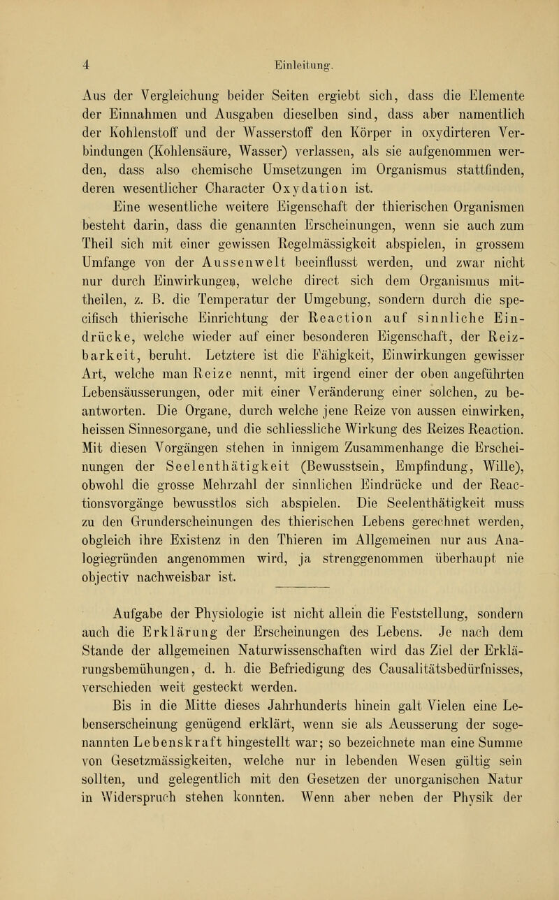 Aus der Vergieiehung beider Seiten ergiebt sich, dass die Elemente der Einnahmen mid Ausgaben dieselben sind, dass aber namentlich der Kohlenstoff und der Wasserstoff den Körper in oxydirteren Ver- bindungen (Kohlensäure, Wasser) verlassen, als sie aufgenommen wer- den, dass also chemische Umsetzungen im Organismus stattfinden, deren wesentlicher Character Oxydation ist. Eine wesentliche weitere Eigenschaft der thierischen Organismen besteht darin, dass die genannten Erscheinungen, wenn sie auch zum Theil sich mit einer gewissen Regelmässigkeit abspielen, in grossem Umfange von der Aussen weit beeinflusst werden, und zwar nicht nur durch Einwirkungen!, welche direct sich dem Organismus mit- theilen, z. B. die Temperatur der Umgebung, sondern durch die spe- cifisch thierische Einrichtung der Reaction auf sinnliche Ein- drücke, welche wieder auf einer besonderen Eigenschaft, der Reiz- barkeit, beruht. Letztere ist die Fähigkeit, Einwirkungen gewisser Art, welche man Reize nennt, mit irgend einer der oben angeführten Lebensäusserungen, oder mit einer Veränderung einer solchen, zu be- antworten. Die Organe, durch Avelche jene Reize von aussen einwirken, heissen Sinnesorgane, und die schliessliche Wirkung des Reizes Reaction. Mit diesen Vorgängen stehen in innigem Zusammenhange die Erschei- nungen der Seelenthätigkeit (Bewusstsein, Empfindung, Wille), obwohl die grosse Mehrzahl der sinnlichen Eindrücke und der Reac- tionsvorgänge bewusstlos sich abspielen. Die Seelenthätigkeit muss zu den Granderscheinungen des thierischen Lebens gerechnet werden, obgleich ihre Existenz in den Thieren im Allgemeinen nur aus Ana- logiegründen angenommen wird, ja strenggenommen überhaupt nie objectiv nachweisbar ist. Aufgabe der Physiologie ist nicht allein die Feststellung, sondern auch die Erklärung der Erscheinungen des Lebens. Je nach dem Stande der allgemeinen Naturwissenschaften wird das Ziel der Erklä- rungsbemühungen, d. h. die Befriedigung des Causalitätsbedürfnisses, verschieden weit gesteckt werden. Bis in die Mitte dieses Jahrhunderts hinein galt Vielen eine Le- benserscheinung genügend erklärt, wenn sie als Aeusserung der soge- nannten Lebenskraft hingestellt war; so bezeichnete man eine Summe von Gesetzmässigkeiten, welche nur in lebenden Wesen gültig sein sollten, und gelegentlich mit den Gesetzen der unorganischen Natur in Widerspruch stehen konnten. Wenn aber nehem der Physik der