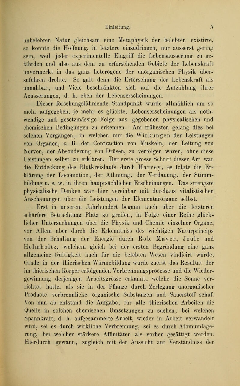 unbelebten Natur gleichsam eine Metaphysik der belebten existirte, so konnte die Hoffnung, in letztere einzudringen, nur äusserst gering sein, weil jeder experimentelle Eingriff die Lebensäusserung zu ge- fährden und also aus dem zu erforschenden Gebiete der Lebenskraft unvermerkt in das ganz heterogene der unorganischen Physik über- zuführen drohte. So galt denn die Erforschung der Lebenskraft als unnahbar, und Viele beschränkten sich auf die Aufzählung ihrer Aeusserungen, d. h. eben der Lebenserscheinungen. Dieser forschungslähmende Standpunkt wurde allmählich um so mehr aufgegeben, je mehr es glückte, Lebenserscheinungen als noth- wendige und gesetzmässige Folge aus gegebenen physicalischen und chemischen Bedingungen zu erkennen. Am frühesten gelang dies bei solchen Vorgängen, in welchen nur die Wirkungen der Leistungen von Organen, z. B. der Contraction von Muskeln, der Leitung von Nerven, der Absonderung von Drüsen, zu verfolgen waren, ohne diese Leistungen selbst zu erklären. Der erste grosse Schritt dieser Art war die Entdeckung des Blutkreislaufs durch Harvey, es folgte die Er- klärung der Locomotion, der Athmung, der Verdauung, der Stimm- bildung u. s. w. in ihren hauptsächlichen Erscheinungen. Das strengste physicalische Denken war hier vereinbar mit durchaus vitalistischen Anschauungen über die Leistungen der Elementarorgane selbst. Erst in unserem Jahrhundert begann auch über die letzteren schärfere Betrachtung Platz zu greifen, in Folge einer Reihe glück- licher Untersuchungen über die Physik und Chemie einzelner Organe, vor Allem aber durch die Erkenntniss des wichtigen Naturprincips von der Erhaltung der Energie durch Rob. Mayer, Joule und Helmholtz, welchem gleich bei der ersten Begründung eine ganz allgemeine Gültigkeit auch für die belebten Wesen vindicirt wurde. Grade in der thierischen Wärmebildung wurde zuerst das Resultat der im thierischen Körper erfolgenden Verbrennungsprocesse und die Wieder- gewinnung derjenigen Arbeitsgrösse erkannt, welche die Sonne ver- richtet hatte, als sie in der Pflanze durch Zerlegung unorganischer Producte verbrennliche organische Substanzen und Sauerstofl' schuf. Von nun ab entstand die Aufgabe, für alle thierischen Arbeiten die Quelle in solchen chemischen Umsetzungen zu suchen, bei welchen Spannkraft, d. h. aufgesammelte Arbeit, wieder in Arbeit verwandelt wird, sei es durch wirkliche Verbrennung, sei es durch x\tomunilage- rung, bei welcher stärkere Affinitäten als vorher gesättigt werden. Hierdurch gewann, zugleich mit der Aussicht auf Verständniss der