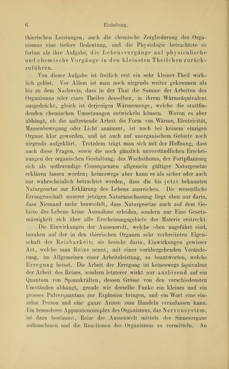 thierischcii Lcistniigcn, auch die chemische Zergliederung des Orga- nismus eine tiefere Bedeutung, und die Physiologie betrachtete es fortan als ihre Aufgabe, die Lebens Vorgänge auf physicalische und. chemische Vorgänge in den kleinsten Theilchen zurück- zuführen. Von dieser Aufgabe ist freilich erst ein sehr kleiner Theil wirk- lich gelöst. Vor Allem ist man noch nirgends weiter gekommen als bis zu dem Nachweis, dass in der That die Summe der Arbeiten des Organismus oder eines Theiles desselben, in ihrem Wärmeäquivalent ausgedrückt, gleich ist derjenigen Wärmemenge, welche die stattfin- denden chemischen Umsetzungen entwickeln können. Wovon es aber abhängt, ob die auftretende Arbeit die Form von Wärme, Electricität, Massenbewegung oder Licht annimmt, ist noch bei keinem einzigen Organe klar geworden, und ist auch auf unorganischem Gebiete noch nirgends aufgeklärt. Trotzdem trägt man sich mit der Hoffnung, dass auch diese Fragen, sowie die noch gänzlich unverständlichen Erschei- nungen der organischen Gestaltung, des Wachsthums, der Fortpflanzung sich als nothwendige Oonsequenzen allgemein gültiger Naturgesetze erklären lassen werden; keineswegs aber kann es als sicher oder auch nur wahrscheinlich betrachtet werden, dass die bis jetzt bekannten Naturgesetze zur Erklärung des Lebens ausreichen. Die wesentliche Errungenschaft unserer jetzigen Naturanschauung liegt eben nur darin, dass Niemand mehr bezweifelt, dass Naturgesetze auch auf dem Ge- biete des Lebens keine Ausnahme erleiden, sondern nur Eine Gesetz- mässigkeit sich über alle Erscheinungsgebiete der Materie erstreckt. Die EinAvirkungen der Aussenwelt, welche oben angeführt sind, beruhen auf der in den thierischen Organen sehr verbreiteten Eigen- schaft der Reizbarkeit; sie besteht darin, Einwirkungen gewisser Art, welche man Reize nennt, mit einer vorübergehenden Verände- rung, im Allgemeinen einer Arbeitsleistung, zu beantworten, Avelche Erregung heisst. Die Arbeit der Erregung ist keineswegs äquivalent der Arbeit des Reizes, sondern letzterer wirkt nur auslösend auf ein Quantum von Spannkräften, dessen Grösse von den verschiedensten Umständen abhängt, gerade wie derselbe Funke ein kleines und ein grosses Pulverquantum zur Explosion bringen, und ein Wort eine ein- zelne Person und eine ganze Armee zum Handeln veranlassen kann. Ein besonderer Apparatencomplex des Organismus, das Nervensystem, ist dazu bestimmt, Reize der Aussenwelt mittels der Sinnesorgane aufzunehmen und die Reactionen des Organismus zu vermitteln. An