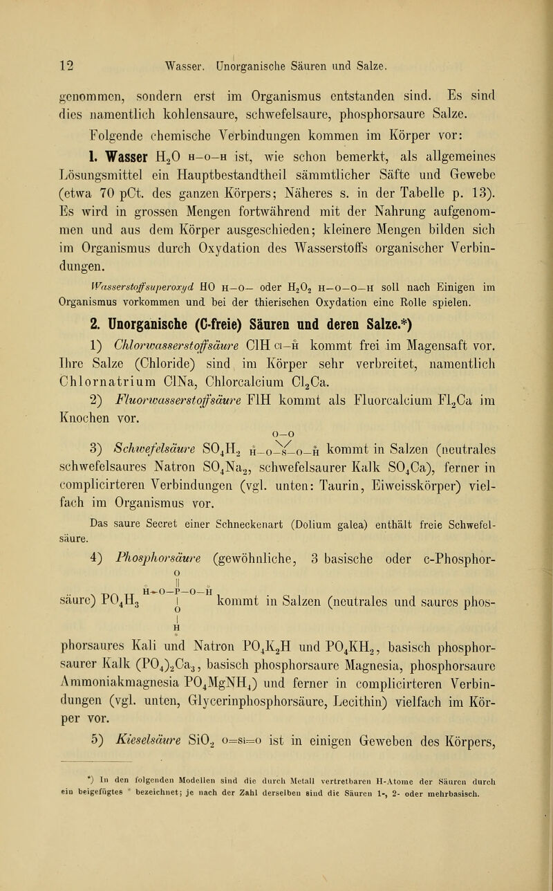genommen, sondern erst im Organismus entstanden sind. Es sind dies namentlich kohlensaure, schwefelsaure, phosphorsaure Salze. Folgende chemische Verbindungen kommen im Körper vor: 1. Wasser H2O h-o-h ist, wie schon bemerkt, als allgemeines Lösungsmittel ein Hauptbestandtheil sämmtlicher Säfte und Gewebe (etwa 70 pCt. des ganzen Körpers; Näheres s. in der Tabelle p. 13). Es wird in grossen Mengen fortwährend mit der Nahrung aufgenom- men und aus dem Körper ausgeschieden; kleinere Mengen bilden sich im Organismus durch Oxydation des Wasserstoffs organischer Verbin- dungen. Wasserstoffsuperoxyd HO H—0— oder HjOa H—O—O—H soll nach Einigen im Organismus vorkommen und bei der thierischen Oxydation eine Rolle spielen. 2. Unorganische (G-freie) Säuren und deren Salze.^) 1) Chlorwasserstoffsäure OIH ci-h kommt frei im Magensaft vor. Ihre Salze (Chloride) sind im Körper sehr verbreitet, namentlich Chlornatrium ClNa, Chlorcalcium ClgCa. 2) Fluorwasserstoffsäure FIH kommt als Fluorcalcium F1.2Ca im Knochen vor. 0—0 3) Schwefelsäure SO4H2 h-o-s-o-h kommt in SaJzen (neutrales schwefelsaures Natron S04Na2, schwefelsaurer Kalk S04Ca), ferner in complicirteren Verbindungen (vgl. unten: Taurin, Eiweisskörper) viel- fach im Organismus vor. Das saure Secret einer Schneckenart (Dolium galea) enthält freie Schwefel- säure. 4) Fhosphorsäure (gewöhnliche, 3 basische oder c-Phosphor- o -nf\ TT H-^0—P—O—11 saure) r04113 1 kommt in Salzen (neutrales und saures phos- 1 H phorsaures Kali und Natron PO4K2H und PO4KH2, basisch phosphor- saurer Kalk (P04)2Ca3, basisch phosphorsaure Magnesia, phosphorsaurc Amraoniakmagnesia P04MgNH4) und ferner in complicirteren Verbin- dungen (vgl. unten, Glycerinphosphorsäure, Lecithin) vielfach im Kör- per vor. 5) Kieselsäure Si02 o=si=o ist in einigen Geweben des Körpers, *) In den folgenden Modellen sind die durch Metall vertretbaren H-Atome der Säuren durch ein beigefügtes ' bezeichnet; je nach der Zahl derselben sind die Säuren 1-, 2- oder mehrbasisch.