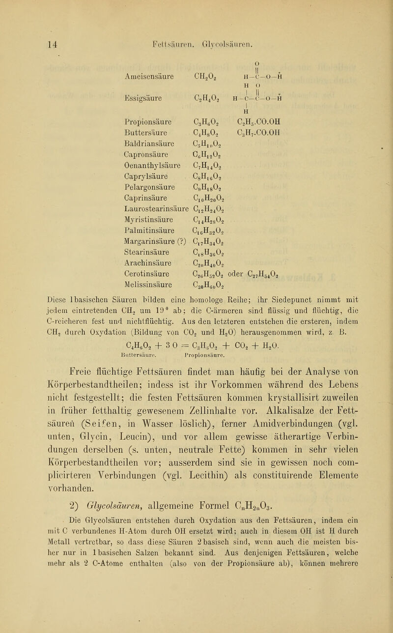 Ameisensäure CH2O2 0 II H-C—0—H H 0 1 li H -C-C'-O-H 1 Essigsäure O2H4O, Propionsäure CsH^O, H C2H-.CO.OH Buttersäure C.HsO, C3H7.CO.OH Baldriansäure C5tllll02 Capronsäure 0«Hi,02 Oenanthylsäure C,H,,0, Caprylsäure C8Hi602 Pelargonsäure OgHigOa Caprinsäure ^loB^20^2 Laurostearinsäure C12H2402 Myristinsäure CiÄsOj Palmitinsäure 016032 0.2 Margarinsäure (?) O17H34O2 Stearinsäure CisH^sbOj Arachinsäure C2nH4o02 Cerotinsäure O2BH32O2 oder C27H54O2 Melissinsäure C3oH(j(|02 Diese Ibasischen Säuren bilden eine homologe Reilie; ihr Siedepunct nimmt mit jedem eintretenden CHj um 19 ab; die C-ärmeren sind flüssig und flüchtig, die C-reicheren fest und nichlflüchtig. Aus den letzteren entstehen die ersteren, indem CHj durch Oxydation (Bildung von CO2 und H2O) lierausgenommen wird, z. B. CAO2 + 3 0--= C3H,02 + CO2 + H2O. Buttersäure. Propionsäure. Freie flüchtige Fettsäuren findet man häufig bei der Analyse von Körperbestandtheilen; indess ist ihr Vorkommen während des Lebens nicht festgestellt; die festen Fettsäuren kommen krystallisirt zuweilen in früher fetthaltig gewesenem Zellinhalte vor. Alkalisalze der Fett- säurefi (Seifen, in Wasser löslich), ferner Amidverbindungen (vgl. unten, Glycin, Leucin), und vor allem gewisse ätherartige Verbin- dungen derselben (s. unten, neutrale Fette) kommen in sehr vielen Körperbestandtheilen vor; ausserdem sind sie in gewissen noch com- plicirteren Verbindungen (vgl. Lecithin) als constituirende Elemente vorhanden. 2) Glycolsäuren, allgemeine Formel CnH2n03. Die Glycolsäuren entstehen durch Oxydation aus den Fettsäuren, indem ein mit C verbundenes H-Atom durch OH ersetzt wird; auch in diesem OH ist H durch Metall vertretbar, so dass diese Säuren 2 basisch sind, wenn auch die meisten bis- her nur in 1 basischen Salzen bekannt sind. Aus denjenigen Fettsäuren, welche mehr als 2 0-Atome enthalten (also von der Propionsäure ab), können mehrere
