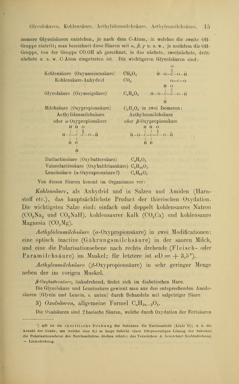 isomere Glycolsäuren entstehen, je nach dem C-Atom, in welches die zweite OH- Gruppe eintritt; man bezeichnet diese Säuren mit «, ß, y u. s. w., je nachdem die OH- Gruppe, von der Gruppe CO.OH ab gerechnet, in das nächste, zweitnächste, dritt- nächste u. s. w. C-Atom eingetreten ist. Die wichtigeren Glycolsäuren sind: o Kohlensäure (Oxyameisensäure) CH2O3 ft—o—c—o—h Kohlensäure-Anhydrid CO.2 o=c=o H O GlYColsäure (Oxyessigsäure) C.2H403 11—o—c—c—0—h I H Milchsäure (Oxypropionsäure) CgH^Oa in zwei Isomeren: Aethylidenmilchsäure Aethylenmilchsäure oder a-Oxypropionsäure oder /S-Oxypropionsäure H H O H H O 1 I II . . I i II * H—C—C -C-0—H H—O—C—C—C—U —H II II HO H H I H Butlactinsäure (Oxybuttersäure) C^HgOs Valerolactinsäure (Oxybaldriansäure) O5H10O3 Leucinsäure («-Oxycapronsäure?) CgHjjOg Von diesen Säuren kommt im Organismus vor: ■ Kohlensäure, als Anhydrid und in Salzen und Amiden (Harn- stoiF etc.), das hauptsächlichste Product der thierischen Oxydation. Die wichtigsten Salze sind: einfach und doppelt kohlensaures Natron (C03]Sra2 und COgNaH), kohlensaurer Kalk (COgCa) und kohlensaure Magnesia (COaMg). Äefliylidenmilchsäure (ß-Oxypropionsäure) in zAvei Modificationen: eine optisch inactive (Gährungsmilclisäure) in der sauren Milch, und eine die Polarisationsebene nach rechts drehende (Fleisch- oder ParamiIchsäure) im Muskel; für letztere ist «D =^-|-3,5*). Aethylemnilchsäure (/i'-Oxypropionsäure) in sehr geringer Menge neben der im vorigen Muskel. ß-Oxybuttersäure^ linksdrehend, findet sich im diabetischen Harn. Die Glycolsäure und Leucinsäure gewinnt man aus den entsprechenden Amido- säuren (Glycin und Leucin, s. unten) durch Behandeln mit salpetriger Säure. 3) Oxalsäuren, allgemeine Formel CnH2„_204. Die Oxalsäuren sind 2 basische Säuren, welche durch Oxydation der Fettsäuren '■■) etD ist die specifisclie Dreliuiig der Substanz für Natriuiuliclit (Linie D); d. li. die Anzahl der Grade, um welche eine 0,1 m lange Schicht einer lOOprocentigen Lüsung der Siibstaiiz die Polarisationsebene des Natriiimlichte.« drehen würde; das Vorzeichen + bezeichnet Tiechtsdrehnng, — Linksdrehung.