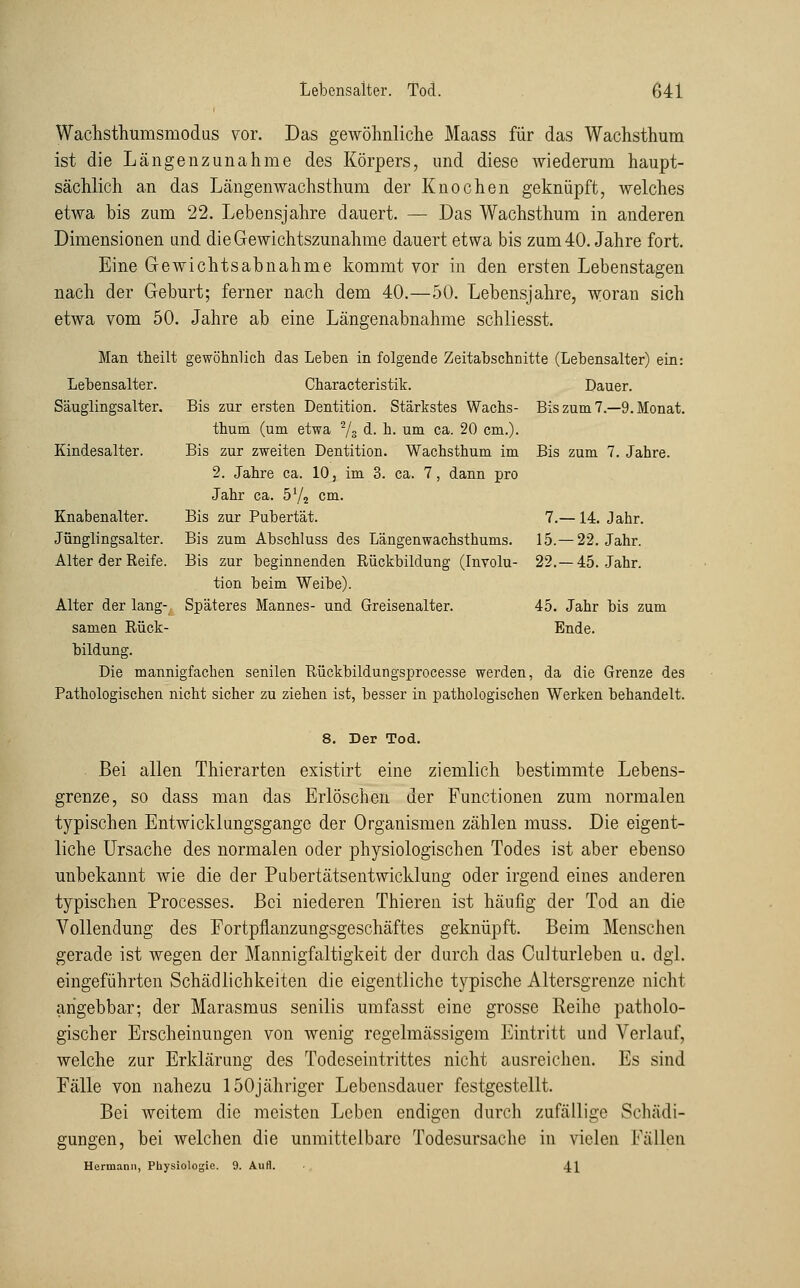 Wachsthumsmodus vor. Das gewöhnliche Maass für das Wachsthum ist die Längenzunahme des Körpers, und diese wiederum haupt- sächlich an das Läugenwachsthum der Knochen geknüpft, welches etwa bis zum 22. Lebensjahre dauert. — Das Wachsthum in anderen Dimensionen und die Gewichtszunahme dauert etwa bis zum 40. Jahre fort. Eine Gewichtsabnahme kommt vor in den ersten Lebenstagen nach der Geburt; ferner nach dem 40.—50. Lebensjahre, woran sich etwa vom 50. Jahre ab eine Längenabnahme schliesst. Man theilt gewöhnlich das Leben in folgende Zeitabschnitte (Lebensalter) ein: Dauer. Bis zum 7.-9. Monat. Lebensalter. Characteristik. Säuglingsalter. Bis zur ersten Dentition. Stärkstes Wachs- thum (um etwa Vs d. h. um ca. 20 cm.). Kindesalter. Bis zur zweiten Dentition. Wachsthum im 2. Jahre ca. 10, im 3. ca. 7, dann pro Jahr ca. 572 cm. Knabenalter. Bis zur Pubertät. Jünglingsalter. Bis zum Abschluss des Längenwachsthums. Alter der Reife. Bis zur beginnenden Rückbildung (Involu- tion beim Weibe). Alter der lang- Späteres Mannes- und Greisenalter. 45. Jahr bis zum samen Rück- Ende, bildung. Die mannigfachen senilen Rückbildungsprocesse werden, da die Grenze des Pathologischen nicht sicher zu ziehen ist, besser in pathologischen Werken behandelt. Bis zum 7. Jahre. 7.— 14. Jahr. 15.—22. Jahr. 22.-45. Jahr. 8. Der Tod. Bei allen Thierarten existirt eine ziemlich bestimmte Lebens- grenze, so dass man das Erlöschen der Functionen zum normalen typischen Entwicklungsgange der Organismen zählen muss. Die eigent- liche Ursache des normalen oder physiologischen Todes ist aber ebenso unbekannt wie die der Pubertätsentwicklung oder irgend eines anderen typischen Processes. Bei niederen Thieren ist häufig der Tod an die Vollendung des Fortpflanzungsgeschäftes geknüpft. Beim Menschen gerade ist wegen der Mannigfaltigkeit der durch das Culturleben u. dgl. eingeführten Schädlichkeiten die eigentliche typische Altersgrenze nicht arigebbar; der Marasmus senilis umfasst eine grosse Reihe patholo- gischer Erscheinungen von wenig regelmässigem Eintritt und Verlauf, welche zur Erklärung des Todeseintrittes nicht ausreichen. Es sind Fälle von nahezu 150jähriger Lebensdauer festgestellt. Bei weitem die meisten Leben endigen durch zufällige Schädi- gungen, bei welchen die unmittelbare Todesursache in vielen Fällen Hermann, Physiologie. 9. Aufl. 41