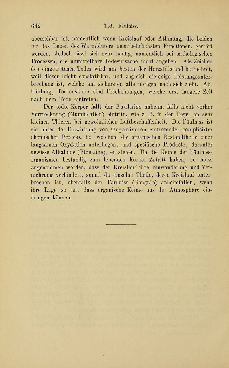 übersehbar ist, namentlich wenn Kreislauf oder Athmung, die beiden für das Leben des Warmblüters unentbehrlichsten Functionen, gestört werden. Jedoch lässt sich sehr häufig, namentlich bei pathologischen Processen, die unmittelbare Todesursache nicht angeben. Als Zeichen des eingetretenen Todes wird am besten der Herzstillstand betrachtet, weil dieser leicht constatirbar, und zugleich diejenige Leistungsunter- brechung ist, welche am sichersten alle übrigen nach sich zieht. Ab- kühlung, Todtenstarre sind Erscheinungen, welche erst längere Zeit nach dem Tode eintreten. Der todte Körper fällt der Fäulniss anheim, falls nicht vorher Vertrocknung (Mumification) eintritt, wie z. B. in der Regel an sehr kleinen Thieren bei gewöhnlicher Luftbeschaffenheit. Die Fäulniss ist ein unter der Einwirkung von Organismen eintretender complicirter chemischer Process, bei welchem die organischen Bestandtheile einer langsamen Oxydation unterliegen, und specifische Producte, darunter gewisse Alkaloide (Ptomaine), entstehen. Da die Keime der Fäulniss- organismen beständig zum lebenden Körper Zutritt haben, so muss angenommen werden, dass der Kreislauf ilire Einwanderung und Ver- mehrung verhindert, zumal da einzelne Theile, deren Kreislauf unter- brochen ist, ebenfalls der Fäulniss (Gangrän) anheimfallen, wenn ihre Lage so ist, dass organische Keime aus der Atmosphäre ein- dringen können.