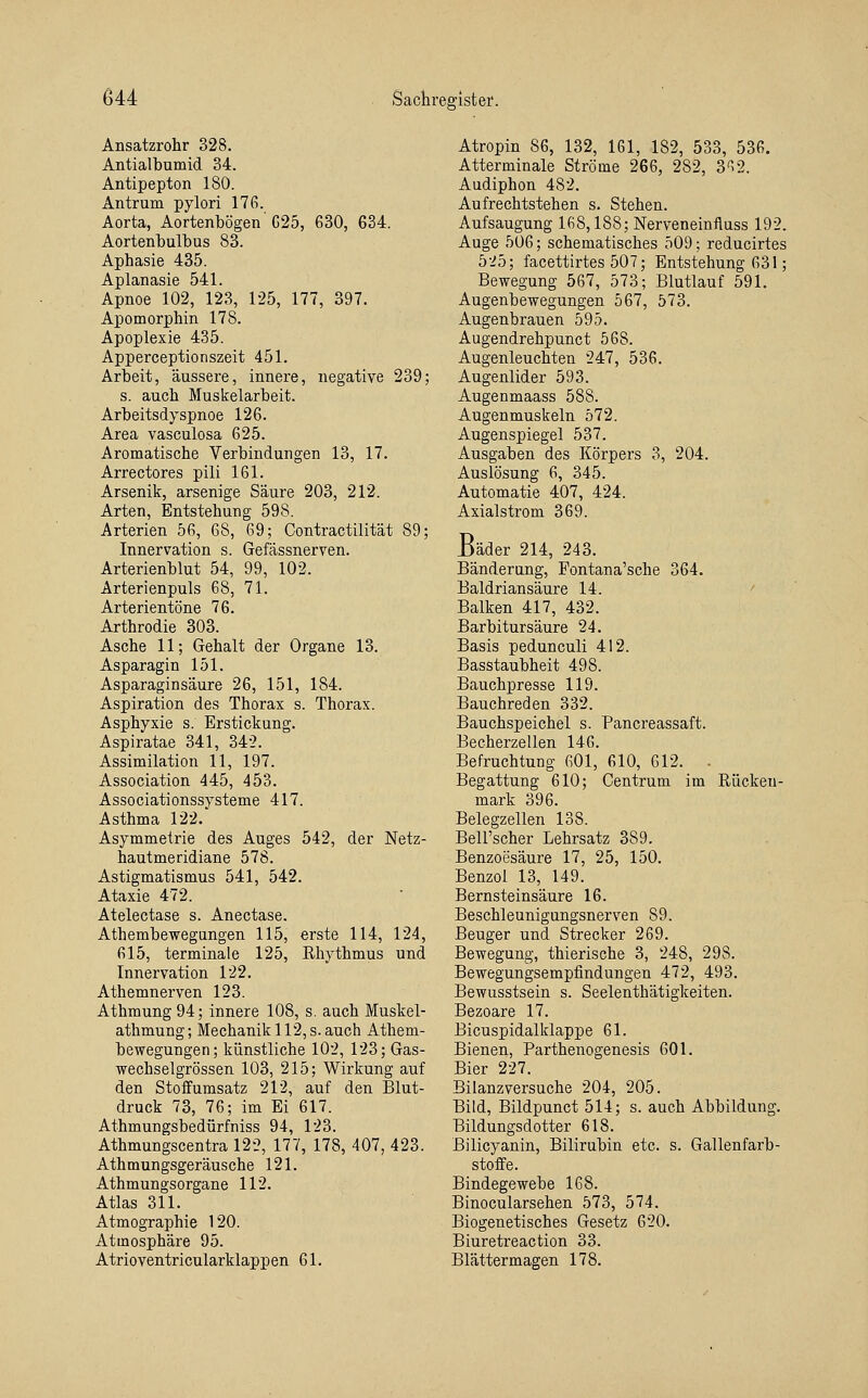 Ansatzrohr 328. Antialbumid 34. Antipepton 180. Antrum pylori 176. Aorta, Aortenbögen'G25, 630, 634. Aortenbulbus 83. Aphasie 435. Aplanasie 541. Apnoe 102, 123, 125, 177, 397. Apomorphin 178. Apoplexie 435. Apperceptionszeit 451. Arbeit, äussere, innere, negative 239; s. auch Muskelarbeit. Arbeitsdyspnoe 126. Area vasculosa 625. Aromatische Verbindungen 13, 17. Arrectores pili 161. Arsenik, arsenige Säure 203, 212. Arten, Entstehung 598. Arterien 56, 68, 69; Contractilität 89; Innervation s. Gefässnerven. Arterienblut 54, 99, 102. Arterienpuls 68, 71. Arterientöne 76. Arthrodie 303. Asche 11; Gehalt der Organe 13. Asparagin 151. Asparaginsäure 26, 151, 184. Aspiration des Thorax s. Thorax. Asphyxie s. Erstickung. Aspiratae 341, 342. Assimilation 11, 197. Association 445, 453. Associationssysteme 417. Asthma 122. Asymmetrie des Auges 542, der Netz- hautmeridiane 578. Astigmatismus 541, 542. Ataxie 472. Atelectase s. Anectase. Athembewegungen 115, erste 114, 124, 615, terminale 125, Rhythmus und Innervation 122. Athemnerven 123. Athmung94; innere 108, s. auch Muskel- athmung; Mechanik 112, s. auch Athem- bewegungen; künstliche 102, 123; Gas- wechselgrössen 103, 215; Wirkung auf den Stoifumsatz 212, auf den Blut- druck 73, 76; im Ei 617. Athmungsbedürfniss 94, 123. Athmungscentra 122, 177, 178, 407, 423. Athmungsgeräusche 121. Athmungsorgane 112. Atlas 311. Atmographie 120. Atmosphäre 95. Atrioventricularklappen 61. Atropin 86, 132, 161, 182, 533, 536. Atterminale Ströme 266, 282, 3''i2. Audiphon 482. Aufrechtstehen s. Stehen. Aufsaugung 168,188; Nerveneinfluss 192. Auge 506; schematisches 509; reducirtes 5-i5; facettirtes 507; Entstehung 631; Bewegung 567, 573; Blutlauf 591. Augenbewegungen 567, 573. Augenbrauen 595. Augendrehpunct 568. Augenleuchten 247, 536. Augenlider 593. Augenmaass 588. Augenmuskeln 572. Augenspiegel 537. Ausgaben des Körpers 3, 204. Auslösung 6, 345. Automatic 407, 424. Axialstrom 369. Bäder 214, 243. Bänderung, Fontana'sche 364. Baldriansäure 14. ' Balken 417, 432. Barbitursäure 24. Basis pedunculi 412. Basstaubheit 498. Bauchpresse 119. Bauchreden 332. Bauchspeichel s. Pancreassaft. Becherzellen 146. Befruchtung 601, 610, 612. - Begattung 610; Centrum im Rücken- mark 396. Belegzellen 138. Bell'scher Lehrsatz 389. Benzoesäure 17, 25, 150. Benzol 13, 149. Bernsteinsäure 16. Beschleunigungsnerven 89. Beuger und Strecker 269. Bewegung, thierische 3, 248, 298. Bewegungsempfindungen 472, 493. Bewusstsein s. Seelenthätigkeiten. Bezoare 17. Bicuspidalklappe 61. Bienen, Parthenogenesis 601. Bier 227. Bilanzversuche 204, 205. Bild, Bildpunct 514; s. auch Abbildung. Bildungsdotter 618. Bilicyanin, Bilirubin etc. s. Gallenfarb- stoffe. Bindegewebe 168. Binocularsehen 573, 574. Biogenetisches Gesetz 620. Biuretreaction 33. Blättermagen 178.
