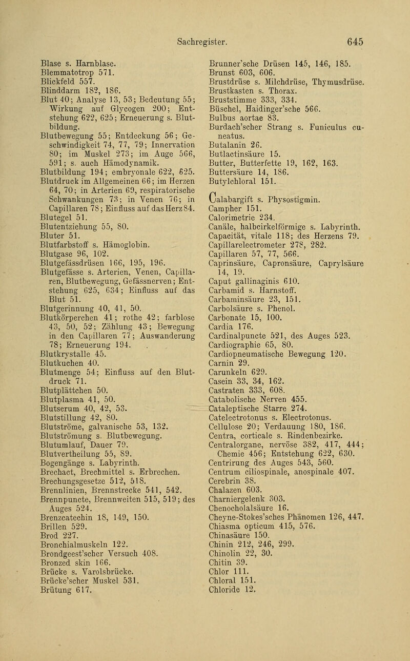 Blase s. Harnblase. Blemmatotrop 571. Blickfeld 557. Blinddarm 182, 186. Blut 40; Analyse 13, 53; Bedeutung 55; Wirkung auf Glycogen 200; Ent- stehung 622, 625; Erneuerung s. Blut- bildung. Blutbewegung 55; Entdeckung 56; Ge- schwindigkeit 74, 77, 79; Innervation 80; im Muskel 273; im Auge 566, 591; s. auch Hämodynamik. Blutbildung 194; embryonale 622, 625. Blutdruck im Allgemeinen 66; im Herzen 64, 70; in Arterien 69, respiratorische Schwankungen 73; in Venen 76; in Capillaren 78; Einfluss auf dasHerz84. Blutegel 51. Blutentziehung 55, 80. Bluter 51. Blutfarbstoff s. Hämoglobin. Blutgase 96, 102. Blutgefässdrüsen 166, 195, 196. Blutgefässe s. Arterien, Venen, Capilla- ren, Blutbewegung, Gefässnerven; Ent- stehung 625, 634; Einfluss auf das Blut 51. Blutgerinnung 40, 41, 50. Blutkörperchen 41; rothe 42; farblose 43, 50, 52; Zählung 43; Bewegung in den Capillaren 77; Auswanderung 78; Erneuerung 194. ßlutkrystalle 45. Blutkuchen 40. Blutmenge 54; Einfluss auf den Blut- druck 71, Blutplättchen 50. Blutplasma 41, 50. Blutserum 40, 42, 53. Blutstillung 42, 80. ßlutströme, galvanische 53, 132. Blutströmung s. Blutbewegung. Blutumlauf, Dauer 79. Blutvertheilung 55, 89. Bogengänge s. Labyrinth. Brechact, Brechmittel s. Erbrechen. Brechungsgesetze 512, 518. Brennlinien, Brennstrecke 541, 542. Brennpuncte, Brennweiten 515, 519; des Auges 524. Brenzcatechin 18, 149, 150. Brillen 529. Brod 227. Bronchialmuskeln 122. Brondgeest'scher Versuch 408. Bronzed skin 166. Brücke s. Varolsbrücke. Brücke'scher Muskel 531. Brütung 617. Brunner'sehe Drüsen 145, 146, 185. Brunst 603, 606. Brustdrüse s. Milchdrüse, Thymusdrüse. Brustkasten s. Thorax. Bruststimme 333, 334. Büschel, Haidinger'sche 566. Bulbus aortae 83. Burdach'scher Strang s. Funiculus cu- neatus. Butalanin 26. Butlactinsäure 15. Butter, Butterfette 19, 162, 163. Buttersäure 14, 186. Butylchloral 151. (jalabargift s. Physostigmin. Campher 151. Calorimetrie 234. Canäle, halbcirkelförmige s. Labyrinth. Capacität, vitale 118; des Herzens 79. Capillarelectrometer 278, 282. Capillaren 57, 77, 566. Caprinsäure, Capronsäure, Caprylsäure 14, 19. Caput gallinaginis 610. Carbamid s. Harnstoff. Carbaminsäure 23, 151. Carbolsäure s. Phenol. Carbonate 15, 100. Cardia 176. Cardinalpuncte 521, des Auges 523. Cardiographie 65, 80. Cardiopneumatische Bewegung 120. Carnin 29. Carunkeln 629. Casein 33, 34, 162. Castraten 333, 608. Catabolische Nerven 455. Cataleptische Starre 274. Catelectrotonus s. Electrotonus. Cellulose 20; Verdauung 180, 186. Centra, corticale s. Rindenbezirke. Centralorgane, nervöse 382, 417, 444; Chemie 456; Entstehung 622, 630. Centrirung des Auges 543, 560. Centrum ciliospinale, anospinale 407. Cerebrin 38. Chalazen 603. Charniergelenk 303. Chenocholalsäure 16. Cheyne-Stokes'sches Phänomen 126, 447. Chiasma opticum 415, 576. Chinasäure 150. Chinin 212, 246, 299. Chinolin 22, 30. Chitin 39. Chlor 111. Chlor al 151. Chloride 12.