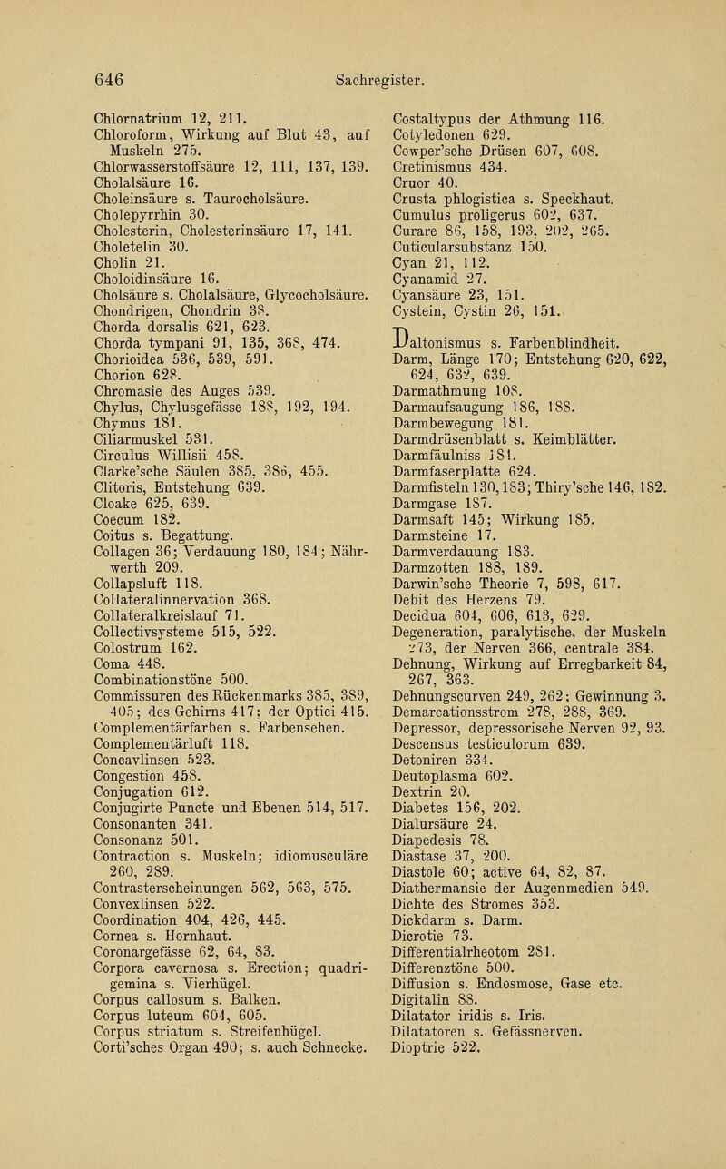 Chlornatrium 12, 211. Chloroform, Wirkung auf Blut 43, auf Muskeln 275. Chlorwasserstoffsäure 12, 111, 137, 139. Cholalsäure 16. Choleinsäure s. Taurocholsäure. Cholepyrrhin 30. Cholesterin, Cholesterinsäure 17, 141. Choletelin 30. Cholin 21. Choloidinsäure 16. Cholsäure s. Cholalsäure, Glycocholsäure. Chondrigen, Chondrin 3S. Chorda dorsalis 621, 623. Chorda tympani 91, 135, 368, 474. Chorioidea 536, 539, 591. Chorion 628. Chromasie des Auges 539. Chylus, Chylusgefässe 188, 192, 194. Chymus 181. Ciliarmuskel 531. Circulus Willisii 458. Clarke'sche Säulen 385, 38o, 455. Clitoris, Entstehung 639. Cloake 625, 639. Coecum 182. Coitus s. Begattung. Collagen 36; Verdauung 180, 184; Nähr- werth 209. CoUapsluft 118. Collateralinnervation 368. Collateralkreislauf 71. Collectivsysteme 515, 522. Colostrum 162. Coma 448. Combinationstöne 500. Commissuren des Rückenmarks 385, 389, 405; des Gehirns 417; der Optici 415. Complementärfarhen s. Farbensehen. Complementärluft 118. Concavlinsen 523. Congestion 458. Conjugation 612. Conjugirte Puncte und Ebenen 514, 517. Consonanten 341. Consonanz 501. Contraction s. Muskeln; idiomusculäre 260, 289. Contrasterscheinungen 562, 563, 575. Convexlinsen 522. Coordination 404, 426, 445. Cornea s. Hornhaut. Coronargefässe 62, 64, 83. Corpora cavernosa s. Erection; quadri- gemina s. Vierhügel. Corpus callosum s. Balken. Corpus luteum 604, 605. Corpus striatum s. Streifenhügcl. Corti'sches Organ 490; s. auch Schnecke. Costaltypus der Athmung 116. Cotyledonen 629. Cowper'sche Drüsen 607, 608. Cretinismus 434. Cruor 40. Crusta phlogistica s. Speckhaut. Cumulus proligerus 602, 637. Curare 86, 158, 193, 202, 265. Cuticularsubstanz 150. Cyan 21, 112. Cyanamid 27. Cyansäure 23, 151. Cystein, Cystin 26, 151.. D. 'altonismus s. Farbenblindheit. Darm, Länge 170; Entstehung 620, 622, 624, 632, 639. Darmathmung 108. Darmaufsaugung 186, 188. Darmbewegung 181. Darmdriisenblatt s. Keimblätter. Darmfäulniss 184. Darmfaserplatte 624. Darmfisteln 130,183; Thiry'sche 146, 182. Darmgase 187. Darmsaft 145; Wirkung 185. Darmsteine 17. Darmverdauung 183. Darmzotten 188, 189. Darwin'sche Theorie 7, 598, 617. Debit des Herzens 79. Decidua 604, 606, 613, 629. Degeneration, paralytische, der Muskeln •-'73, der Nerven 366, centrale 384. Dehnung, Wirkung auf Erregbarkeit 84, 267, 363. Dehnungscurven 249, 262; Gewinnung 3. Demarcationsstrom 278, 288, 369. Depressor, depressorische Nerven 92, 93. Descensus testiculorum 639. Detoniren 334. Deutoplasma 602. Dextrin 20. Diabetes 156, 202. Dialursäure 24. Diapedesis 78. Diastase 37, 200. Diastole 60; active 64, 82, 87. Diathermansie der Augenmedien 549. Dichte des Stromes 353. Dickdarm s. Darm. Dicrotie 73. Differentialrheotom 281. Diiferenztöne 500. Diffusion s. Endosmose, Gase etc. Digitalin 88. Dilatator iridis s. Iris. Dilatatoren s. Gefässnervcn. Dioptrie 522.