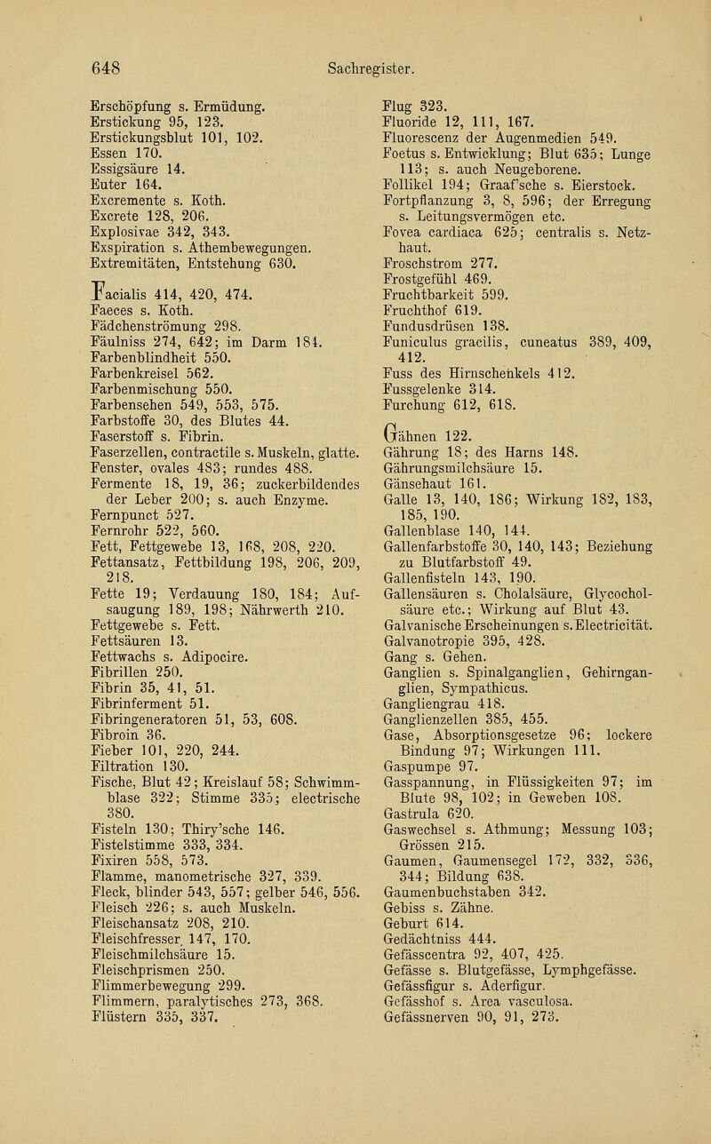 Erschöpfung s. Ermüdung. Erstickung 95, 123. Erstickungsblut 101, 102. Essen 170. Essigsäure 14. Euter 164. Excremente s. Koth. Excrete 128, 206. Explosivae 342, 343. Exspiration s. Athembewegungen. Extremitäten, Entstehung 630. Facialis 414, 420, 474. Faeces s. Koth. Fädchenströmung 298. Fäulniss 274, 642; im Darm 184. Farbenblindheit 550. Farbenkreisel 562. Farbenmischung 550. Farbensehen 549, 553, 575. Farbstoffe 30, des Blutes 44. Faserstoff s. Fibrin. Faserzellen, contractile s. Muskeln, glatte. Fenster, ovales 483; rundes 488. Fermente 18, 19, 36; zuckerbildendes der Leber 200; s. auch Enzyme. Fernpunct 527. Fernrohr 522, 560. Fett, Fettgewebe 13, 168, 208, 220. Fettansatz, Fettbildung 198, 206, 209, 218. Fette 19; Verdauung 180, 184; Auf- saugung 189, 198; Nährwerth 210. Fettgewebe s. Fett. Fettsäuren 13. Fettwachs s. Adipocire. Fibrillen 250. Fibrin 35, 41, 51. Fibrinferment 51. Fibringeneratoren 51, 53, 608. Fibroin 36. Fieber 101, 220, 244. Filtration 130. Fische, Blut 42; Kreislauf 58; Schwimm- blase 322; Stimme 335; electrische 380. Fisteln 130; Thiry'sche 146. Fistelstimme 333, 334. Fixiren 558, 573. Flamme, manometrische 327, 339. Fleck, blinder 543, 557; gelber 546, 556. Fleisch 226; s. auch Muskeln. Fleischansatz 208, 210. Fleischfresser 147, 170. Fleischmilchsäure 15. Fleischprismen 250. Flimmerbewegung 299. Flimmern, paralytisches 273, 368. Flüstern 335, 337. Flug 323. Fluoride 12, 111, 167. Fluorescenz der Augenmedien 549. Foetus s. Entwicklung; Blut 635; Lunge 113; s. auch Neugeborene. Follikel 194; Graafsche s. Eierstock. Fortpflanzung 3, 8, 596; der Erregung s. Leitungsvermögen etc. Fovea cardiaca 625; centralis s. Netz- haut. Froschstrom 277. Frostgefühl 469. Fruchtbarkeit 599. Fruchthof 619. Fundusdrüsen 138. Funiculus gracilis, cuneatus 389, 409, 412. Fuss des Hirnschenkels 412. Fussgelenke 314. Furchung 612, 618. Gähnen 122. Gährung 18; des Harns 148. Gährungsmilchsäure 15. Gänsehaut 161. Galle 13, 140, 186; Wirkung 182, 183, 185, 190. Gallenblase 140, 144. Gallenfarbstoffe 30, 140, 143; Beziehung zu Blutfarbstoff 49. Gallenfisteln 143, 190. Gallensäuren s. Cholalsäure, Glycochol- säure etc.; Wirkung auf Blut 43. Galvanische Erscheinungen s.Electricität. Galvanotropie 395, 428. Gang s. Gehen. Ganglien s. Spinalganglien, Gehirngan- glien, Sympathicus. Gangliengrau 418. Ganglienzellen 385, 455. Gase, Absorptionsgesetze 96; lockere Bindung 97; Wirkungen 111. Gaspumpe 97. Gasspannung, in Flüssigkeiten 97; im Blute 98, 102; in Geweben 108. Gastrula 620. Gaswechsel s. Athmung; Messung 103; Grössen 215. Gaumen, Gaumensegel 172, 332, 336, 344; Bildung 638. Gaumenbuchstaben 342. Gebiss s. Zähne. Geburt 614. Gedächtniss 444. Gefässcentra 92, 407, 425. Gefässe s. Blutgefässe, Lymphgefässe. Gefässfigur s. Aderfigur. Gcfässhof s. Area vasculosa. Gefässnerven 90, 91, 273.