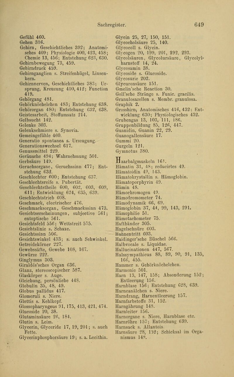 Gefühl 460. Gehen 316. Gehirn, Geschichtliches 392; Anatomi- sches 409; Physiologie 400, 423, 458; Chemie 13, 456; Entstehung 623, 630. Gehirnhewegung 73, 459. Gehirndruck 459. Gehirnganglien s. Streifenhügel, Linsen- kern. Gehirnnerven, Geschichtliches 383; Ur- sprung, Kreuzung 410,412: Function 419. Gehörgang 48\. Gehörknöchelchen 483; Entstehung 638. Gehörorgan 480; Entstehung G32, 638. Geistesarbeit, Stoifumsatz 214. Gelbsucht 142. Gelenke 303. Gelenkschmiere s. Synovia. Gemeingefühle 460. Generatio spontanea s. Urzeugung. Generationswechsel 617. Genussmittel 229. Geräusche 494; Wahrnehmung 501. Gerbsäure 149. Geruchsorgane, Geruchssinn 477; Ent- stehung 632. Geschlechter 600; Entstehung 637. Geschlechtsreife s. Pabertät. Geschlechtstheile 6üO, 602, 603, 609, 611; Entwicklung 624, 635, 639. Geschlechtstrieb 608. Geschmack, electrischer 476. Geschmacksorgan, Gesclimackssinn 473. Gesichtserscheinungen, subjective 561; entoptische 561. Gesichtsfeld 556; Wettstreit 575. Gesichtslinie s. Sehaxe. Gesichtssinn 506. Gesichtswinkel 433; s. auch Sehwinkel. Getreidekörner 227. Gewebssäfte, Gewebe 108, 167. Gewürze 222. Ginglymus 303. Giraldes'sches Organ 636. Glanz, stereoscopischer 587. Glaskörper s. Auge. Gleichung, persönliche 448. Globulin 35, 48, 49. Globus pallidus 417. Glomeruli s. Niere. Glottis s. Kehlkopf. Glossopharyngeus 91, 175, 413, 421, 474. Glucoside 20, 38. Glutaminsäure 26, 184. Glutin s. Leim. Glycerin, Glyceride 17, 19, 201; s. auch Fette. Glycerinphosphorsäure 19; s. a. Lecithin. Glycin 25, 27, 150, 151. Glycocholsäure 25, 140. GlycocoU s. Glycin. Glycogen 20, 199, 201, 292, 293. Glycolsäuren. Glycolursäure, Glycolyl- harnstoff 14, 24. Glycosamin 38. Glycoside s. Glucoside. Glycosurie 202. Glycuronsäure 151. Gmelin'sche Reaction 30. Goll'sche Stränge s. Funic. gracilis. Granulosazellen s. Membr. granulosa. Graphik 2. Grosshii'n-, Anatomisches 416,432; Ent- wicklung 630; Physiologisches 432. Grubengas 13, 103, 111, 186. Gruppenbildung 85, 126, 447. Guanidin, Guanin 22, 29. Guanogallensäure 17. Gummi 20. Gurgeln 121. Gymnotus 380. -tlaarbalgmuskeln 161. Hämatin 31, 48; reducirtes 49. Hämatoidin 49, 143. Hämatokrystallin s. Hämoglobin. Hämatoporphyrin 49. Hämin 48. Hämochromogen 49. Hämodromometer 74. Hämodynamik 66, 69. Hämoglobin 37, 44, 99, 143, 291. Hämophilie 51. Hämotachometer 75. Haftbänder 305. Hagelschnüre 603. Hahnentritt 603. Haidinger'sche Büschel 566. Halbvocale s. Liquidae. Hallucinationen 447, 567. Halssympathicus 88, 89, 90, 91, 135, 166, 455. Hammer s. Gehörknöchelchen. Harmonie 501. Harn 13, 147, 158; Absonderung 152; Entleerung 156. Harnblase 156; Entstehung 628, 639. Harncanälchen s. Niere. Harndrang, Harnentleerung 157. Harnfarbstoffe 31, 152. Harngährung 148. Harnleiter 156. Harnorgane s. Niere, Harnblase etc. Harnröhre 157; Entstehung 639. .Harnsack s. Allantois. Harnsäure 28, 132; Schicksal im Orga- nismus 14.