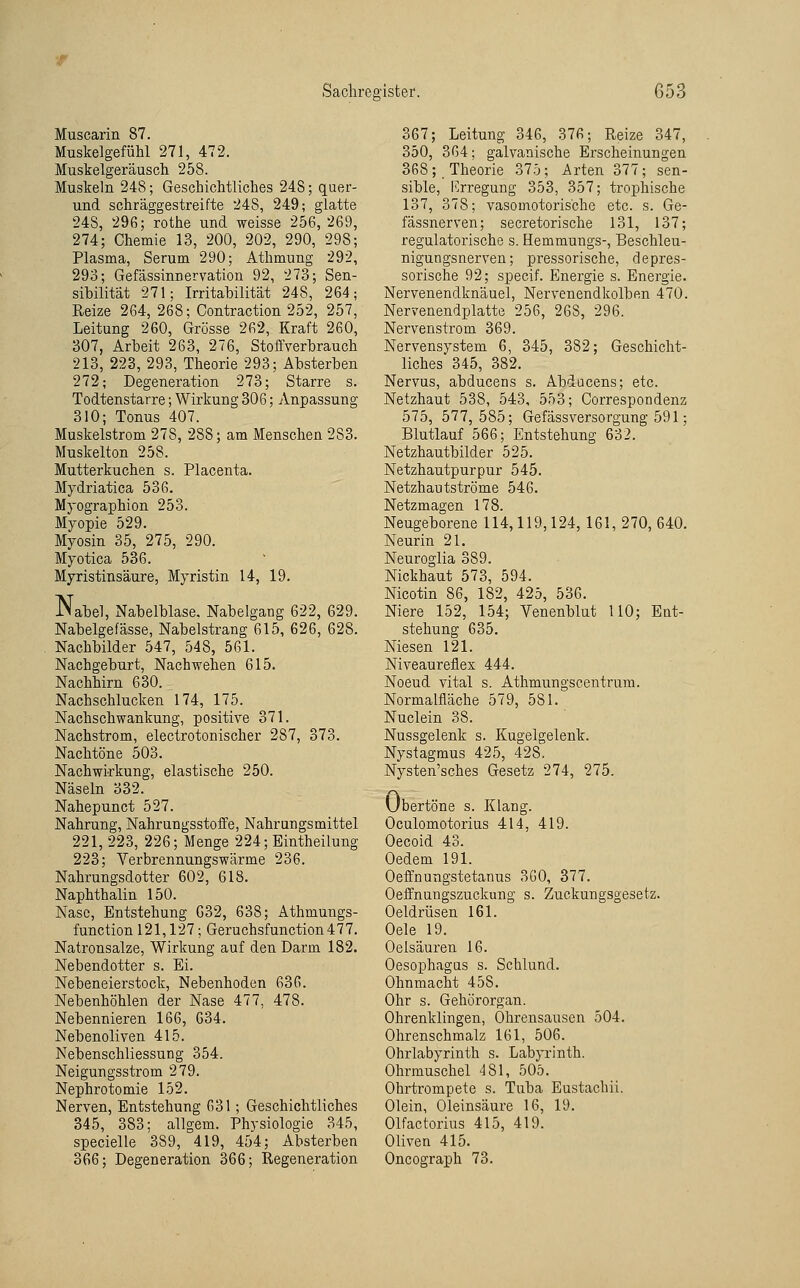 Muscarin 87. Muskelgefühl 271, 472. Muskelgeräusch 258. Muskeln 248; Geschichtliches 248; quer- und schräggestreifte 248, 249; glatte 248, 296; rothe und weisse 256, 269, 274; Chemie 13, 200, 202, 290, 298; Plasma, Serum 290; Athmung 292, 293; Gefässinnervation 92, 273; Sen- sibilität 271; Irritabilität 248, 264; Reize 264, 268; Contraction 252, 257, Leitung 260, Grösse 262, Kraft 260, 307, Arbeit 263, 276, Stoffverbrauch 213, 223, 293, Theorie 293; Absterben 272; Degeneration 273; Starre s. Todtenstarre; Wirkung 306; Anpassung 310; Tonus 407. Muskelstrom 278, 288; am Menschen 283. Muskelton 258. Mutterkuchen s. Placenta. Mydriatica 536. Mj-ographion 253. Myopie 529. Myosin 35, 275, 290. Myotica 536. Myristinsäure, Myristin 14, 19. Nabel, Nabelblase. Nabelgang 622, 629. Nabelgefässe, Nabelstrang 615, 626, 628. Nachbilder 547, 548, 561. Nachgeburt, Nachwehen 615. Nachhirn 630. Nachschlucken 174, 175. Nachschwankung, positive 371. Nachstrom, electrotonischer 287, 373. Nachtöne 503. Nachwirkung, elastische 250. Näseln 332. Nahepunct 527. Nahrung, Nahrungsstoffe, Nahrungsmittel 221, 223, 226; Menge 224; Eintheilung 223; Yerbrennungswärme 236. Nahrungsdotter 602, 618. Naphthalin 150. Nase, Entstehung G32, 638; Athmungs- function 121,127; Geruchsfunction477. Natronsalze, Wirkung auf den Darm 182. Nebendotter s. Ei. Nebeneierstock, Nebenhoden 636. Nebenhöhlen der Nase 477, 478. Nebennieren 166, 634. Nebenoliven 415. NebenschliessuDg 354. Neigungsstrom 279. Nephrotomie 152. Nerven, Entstehung 631; Geschichtliches 345, 383; allgem. Physiologie 345, specielle 389, 419, 454; Absterben 366; Degeneration 366; Regeneration 367; Leitung 346, 376; Reize 347, 350, 364; galvanische Erscheinungen 368; Theorie 375; Arten 377; sen- sible, Krregung 353, 357; trophische 137, 378; vasomotorische etc. s. Ge- fässnerven; secretorische 131, 137; regulatorische s. Hemmungs-, Beschleu- nigungsnerven; pressorische, depres- sorische 92; specif. Energie s. Energie. Nervenendknäuel, Nervenendkolben 470. Nervenendplatte 256, 268, 296. Nervenstrom 369. Nervensystem 6, 345, 382; Geschicht- liches 345, 382. Nervus, abducens s. Abducens; etc. Netzhaut 538, 543, 553; Correspondenz 575, 577,585; Gefässversorgung 591; Blutlauf 566; Entstehung 632. Netzhautbilder 525. Netzhautpurpur 545. Netzhautströme 546. Netzmagen 178. Neugeborene 114,119,124, 161, 270, 640. Neurin 21. Neuroglia 389. Nickhaut 573, 594. Nicotin 86, 182, 425, 536. Niere 152, 154; Venenblut 110; Ent- stehung 635. Niesen 121. Niveaureflex 444. Noeud vital s. Athmungscentrura. Normalfläche 579, 581. Nuclein 38. Nussgelenk s. Kugelgelenk. Nystagmus 425, 428. Nysten'sches Gesetz 274, 275. Übertöne s. Klang. Oculomotorius 414, 419. Oecoid 43. Oedem 191. Oefl'nungstetanus 3G0, 377. Oeffnungszuckung s. Zuckuugsgesetz. Oeldrüsen 161. Oele 19. Oelsäuren 16. Oesophagus s. Schlund. Ohnmacht 458. Ohr s. Gehörorgan. Ohrenklingen, Ohrensausen 504. Ohrenschmalz 161, 506. Ohrlabyrinth s. Labyrinth. Ohrmuschel 481, 505. Ohrtrompete s. Tuba Eustacbii. Olein, Oleinsäure 16, 19. Olfactorius 415, 419. Oliven 415. Oncograph 73.