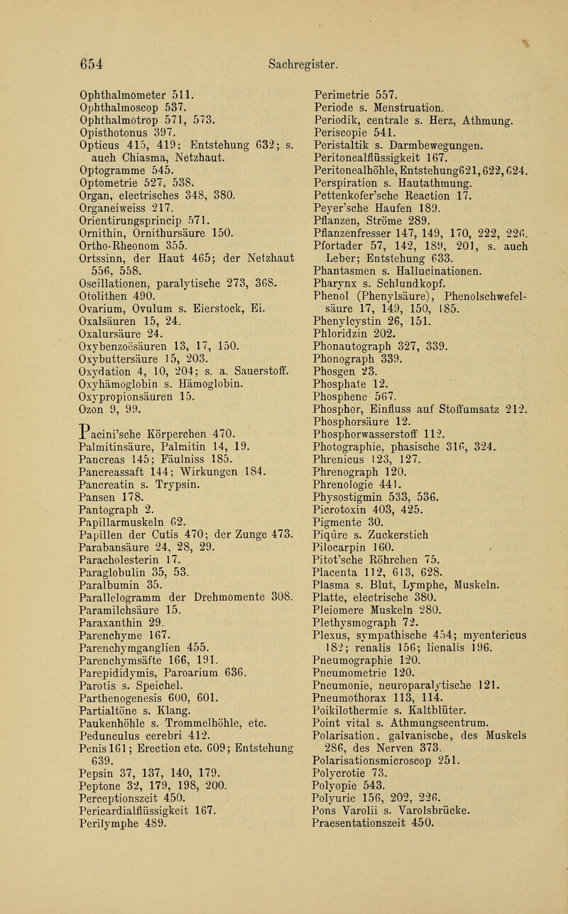 Ophthalmometer 511, Ophthalmoscop 537. Ophthalmotrop 571, 573. Opisthotonus 397. Opticus 415, 419; Entstehung 632; s. auch Chiasma, Netzhaut. Optogramme 545. Optometrie 527, 538. Organ, electrisches 348, 380. Organeiweiss 217. Orientirungsprincip 571. Ornithin, Ornithursäure 150. Ortho-Eheonom 355. Ortssinn, der Haut 465; der Netzhaut 556, 558. Oscillationen, paralytische 273, 368. Otolithen 490. Ovarium, Ovulum s. Eierstock, Ei. Oxalsäuren 15, 24. Oxalursäure 24. Oxybenzoesäuren 13, 17, 150. Oxybuttersäure 15, 203. Oxydation 4, 10, 204; s. a. Sauerstoff. Oxyhämoglobin s. Hämoglobin. Oxypropionsäuren 15. Ozon 9, 99. X acini'sche Körperchen 470. Palmitinsäure, Palmitin 14, 19. Pancreas 145; Fäulniss 185. Pancreassaft 144; Wirkungen 184. Pancreatin s. Trypsin. Pansen 178. Pantograph 2. Papillarmuskeln 62. Papillen der Cutis 470; der Zunge 473. Parabansäure 24, 28, 29. ParaCholesterin 17. Paraglobulin 35, 53. Paralbumin 35. Parallelogramm der Drehmomente 308. Paramilchsäure 15. Paraxanthin 29. Parenchyme 167. Parenchymganglien 455. Parenchymsäfte 166, 191. Parepididymis, Paroarium 636. Parotis s. Speichel. Parthenogenesis 600, 601. Partialtöne s. Klang. Paukenhöhle s. Trommelhöhle, etc. Pedunculus cerebri 412. Penis 161; Erection etc. 609; Entstehung 639. Pepsin 37, 137, 140, 179. Peptone 32, 179, 198, 200. Perceptionszeit 450. Pericardialflüssigkeit 167. Perilymphe 489. Perimetrie 557. Periode s. Menstruation. Periodik, centrale s. Herz, Athmung. Periscopie 541. Peristaltik s. Darmbewegungen. Peritonealflüssigkeit 167. Peritonealhöhle, Entstehung621,622,624. Perspiration s. Hautathmung. Pettenkofer'sche Reaction 17. Peyer'sche Haufen 189. Pflanzen, Ströme 289. Pflanzenfresser 147, 149, 170, 222, 226. Pfortader 57, 142, 189, 201, s. auch Leber; Entstehung 633. Phantasmen s. Hallucinationen. Pharynx s. Schlundkopf. Phenol (Phenylsäure), Phenolschwefel- säure 17, 149, 150, 185. Phenylcystin 26, 151. Phloridzin 202. Phonautograph 327, 339. Phonograph 339. Phosgen 23. Phosphate 12. Phosphene 567. Phosphor, Einfluss auf Stoffumsatz 212. Phosphorsäure 12. Phosphorwasserstoff 112. Photographie, phasische 316, 324. Phrenicus 123, 127. Phrenograph 120. Phrenologie 441. Physostigmin 533, 536. Picrotoxin 403, 425. Pigmente 30. Piqüre s. Zackerstich Pilocarpin 160. Pitot'sche Röhrchen 75. Placenta 112, 613, 628. Plasma s. Blut, Lymphe, Muskeln. Platte, electrische 380. Pleiomere Muskeln 280. Plethysmograph 72. Plexus, sympathische 454; myentericus 182; renalis 156; lienalis 196. Pneumographie 120. Pneumometrie 120. Pneumonie, neuroparalytische 121. Pneumothorax 113, 114. Poikilothermie s. Kaltblüter. Point vital s. Athmungscentrum. Polarisation, galvanische, des Muskels 286, des Nerven 373. Polarisationsmicroscop 251. Polycrotie 73. Polyopie 543. Polyurie 156, 202, 226. Pons Varolii s. Varolsbrücke. Praesentationszeit 450.