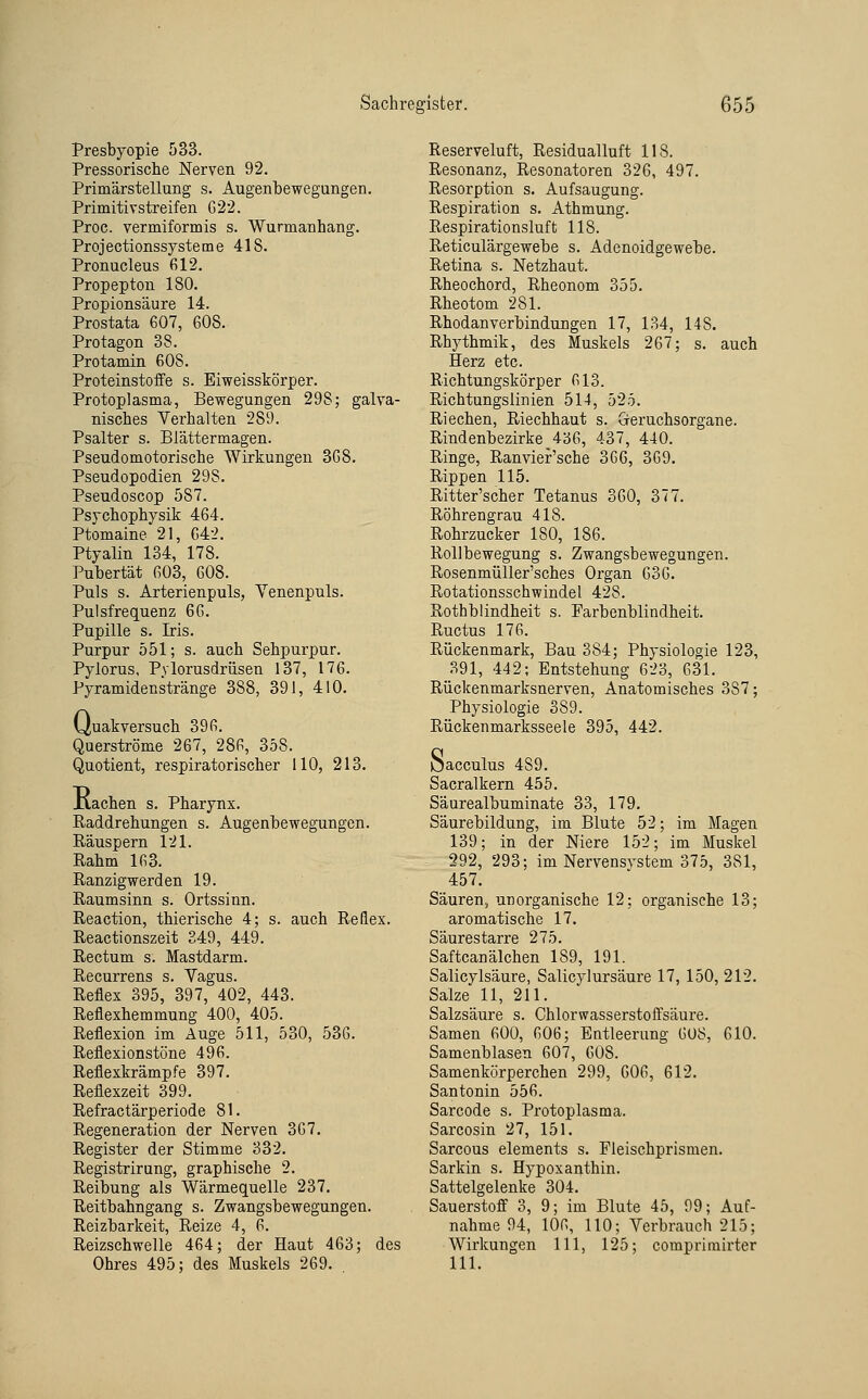 Presbyopie 533. Pressorische Nerven 92. Primärstellung s. Augenbewegungen. Primitivstreifen G22. Proc. vermiformis s. Wurmanhang. Projectionssysteme 418. Pronucleus 612. Propepton 180. Propionsäure 14. Prostata 607, 608. Protagon 38. Protamin 608. Proteinstoffe s. Eiweisskörper. Protoplasma, Bewegungen 298; galva- nisches Verhalten 289. Psalter s. Blättermagen. Pseudomotorische Wirkungen 3G8. Pseudopodien 298. Pseudoscop 587. Psychophysik 464. Ptomaine 21, 642. Ptyalin 134, 178. Pubertät 603, 608. Puls s. Arterienpuls, Yenenpuls. Pulsfrequenz 66. Pupille s. Iris. Purpur 551; s. auch Sehpurpur. Pylorus, Pylorusdrüsen 137, 176. Pyramidenstränge 388, 391, 410. (Juakversuch 396. Querströme 267, 286, 358. Quotient, respiratorischer HO, 213. Kachen s. Pharynx. Raddrehungen s. Augenbewegungen. Räuspern 121. Rahm 163. Ranzigwerden 19. Raumsinn s. Ortssinn. Reaction, thierische 4; s. auch Reflex. Reactionszeit 249, 449. Rectum s. Mastdarm. Recurrens s. Vagus. Reflex 395, 397, 402, 443. Reflexhemmung 400, 405. Reflexion im Äuge 511, 530, 536. Reflexionstöne 496. Reflexkrämpfe 397. Reflexzeit 399. Refractärperiode 81. Regeneration der Nerven 367. Register der Stimme 332. Registrirung, graphische 2. Reibung als Wärmequelle 237. Reitbahngang s. Zwangsbewegungen. Reizbarkeit, Reize 4, 6. Reizschwelle 464; der Haut 463; des Ohres 495; des Muskels 269. Reserveluft, Residualluft 118. Resonanz, Resonatoren 326, 497. Resorption s. Aufsaugung. Respiration s. Athmung. Respirationsluft 118. Reticulärgewebe s. Adenoidgewebe. Retina s. Netzhaut. Rheochord, Rheonom 355. Rheotom 281. Rhodanverbindungen 17, 134, 148. Rhythmik, des Muskels 267; s. auch Herz etc. Richtungskörper 613. Richtungslinien 514, 525. Riechen, Riechhaut s. Greruchsorgane. Rindenbezirke 436, 437, 440. Ringe, Ranvier'sche 366, 369. Rippen 115. Ritter'scher Tetanus 360, 377. Röhrengrau 418. Rohrzucker 180, 186. Rollbewegung s. Zwangsbewegungen. Rosenmüller'sches Organ 636. Rotationsschwindel 428. Rothbiindheit s. Farbenblindheit. Ructus 176. Rückenmark, Bau 384; Physiologie 123, 391, 442; Entstehung 623, 631. Rückenmarksnerven, Anatomisches 387; Physiologie 389. Rückenmarksseele 395, 442. Jjacculus 489. Sacralkern 455. Säurealbuminate 33, 179. Säurebildung, im Blute 52; im Magen 139; in der Niere 152; im Muskel 292, 293; im Nervensystem 375, 381, 457. Säuren, unorganische 12; organische 13; aromatische 17. Säurestarre 275. Saftcanälchen 189, 191. Salicylsäure, Salicylursäure 17, 150, 212. Salze 11, 211. Salzsäure s. Chlorwasserstoffsäure. Samen 600, 606; Entleerung 608, 610. Samenblasen 607, 608. Samenkörperchen 299, 606, 612. Santonin 556. Sarcode s. Protoplasma. Sarcosin 27, 151. Sarcous Clements s. Fleischprismen. Sarkin s. Hypoxaijthin. Sattelgelenke 304. Sauerstoff 3, 9; im Blute 45, 99; Auf- nahme 94, 106, 110; Verbrauch 215; Wirkungen 111, 125; comprimirter 111.