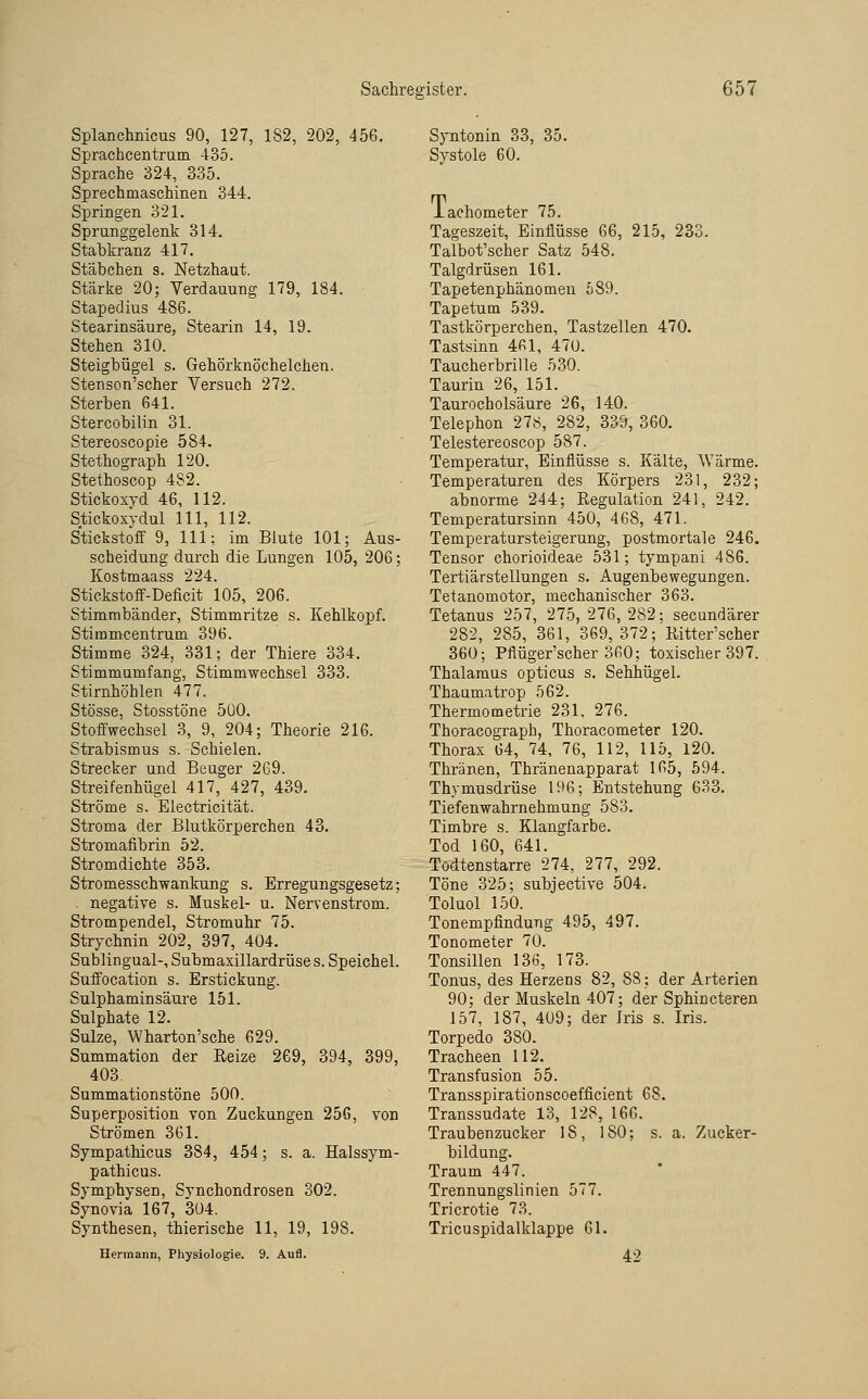 Splanchnicus 90, 127, 182, 202, 456. Sprachcentrum 435. Sprache 324, 335. Sprechmaschinen 344. Springen 321. Sprunggelenk 314. Stabkranz 417. Stäbchen s. Netzhaut. Stärke 20; Verdauung 179, 184. Stapedius 486. Stearinsäure, Stearin 14, 19. Stehen 310. Steigbügel s. Gehörknöchelchen. Stenson'scher Versuch 272. Sterben 641. Stercobilin 31. Stereoscopie 584. Stethograph 120. Stethoscop 482. Stickoxyd 46, 112. Stickoxydul 111, 112. Stickstoff 9, 111; im Blute 101; Aus- scheidung durch die Lungen 105, 206; Kostmaass 224. Stickstoff-Deficit 105, 206. Stimmbänder, Stimmritze s. Kehlkopf. Stimmcentrum 396. Stimme 324, 331; der Thiere 334. Stimmumfang, Stimmwechsel 333. Stirnhöhlen 477. Stösse, Stosstöne 5U0. Stoffwechsel 3, 9, 204; Theorie 216. Strabismus s. Schielen. Strecker und Beuger 269. Streifenhügel 417, 427, 439. Ströme s. Electricität. Stroma der Blutkörperchen 43. Stromafibrin 52. Stromdichte 353. Stromesschwankung s. Erregungsgesetz; ^ negative s. Muskel- u. Nervenstrom. Strompendel, Stromuhr 75. Strychnin 202, 397, 404. Sublingual-, Submaxillardrüse s. Speichel. Suffocation s. Erstickung. Sulphaminsäure 151. Sulphate 12. Sülze, Wharton'sche 629. Summation der Reize 269, 394, 399, 403. Summationstöne 500. Superposition von Zuckungen 256, von Strömen 361. Sympathicus 384, 454; s. a. Halssym- pathicus. Symphysen, Synchondrosen 302. Synovia 167, 304. Synthesen, thierische 11, 19, 198. Hermann, Physiologie. 9. Aufl. Syntonin 33, 35. Systole 60. iachometer 75. Tageszeit, Einflüsse 66, 215, 233. Talbot'scher Satz 548. Talgdrüsen 161. Tapetenphänomen 589. Tapetum 539. Tastkörperchen, Tastzellen 470. Tastsinn 461, 470. Taucherbrille 530. Taurin 26, 151. Taurocholsäure 26, 140. Telephon 278, 282, 339, 360. Telestereoscop 587. Temperatur, Einflüsse s. Kälte, AYärme. Temperaturen des Körpers 231, 232; abnorme 244; Regulation 241, 242. Temperatursinn 450, 468, 471. Temperatursteigerung, postmortale 246. Tensor chorioideae 531; tympani 486. Tertiärstellungen s. Augenbewegungen. Tetanomotor, mechanischer 363. Tetanus 257, 275, 276, 282; secundärer 282, 285, 361, 369,372; Ritter'scher 360; Pflüger'scher 360; toxischer 397. Thalamus opticus s. Sehhügel. Thaamatrop 562. Thermometrie 231, 276. Thoracograph, Thoracometer 120. Thorax 64, 74, 76, 112, 115, 120. Thränen, Thränenapparat 165, 594. Thymusdrüse 196; Entstehung 633. Tiefenwahrnehmung 583. Timbre s. Klangfarbe. Tod 160, 641. Todtenstarre 274, 277, 292. Töne 325; subjective 504. Toluol 150. Tonempfindung 495, 497. Tonometer 70. Tonsillen 136, 173. Tonus, des Herzens 82, 88; der Arterien 90; der Muskeln 407; der Sphincteren 157, 187, 4U9; der Iris s. Iris. Torpedo 380. Tracheen 112. Transfusion 55. Transspirationscoefficient 68. Transsudate 13, 128, 166. Traubenzucker 18, 180; s. a. Zucker- bildung. Traum 447. Trennungslinien 577. Tricrotie 73. Tricuspidalklappe 61. 42