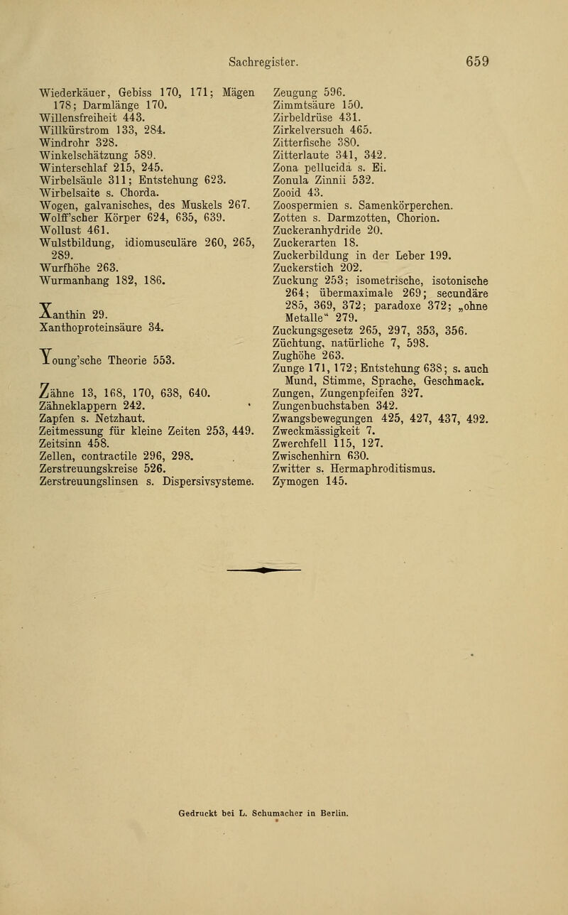 Wiederkäuer, Gebiss 170, 171; Mägen 178; Darmlänge 170. Willensfreiheit 443. Willkürstrom 133, 284. Windrohr 328. Winkelschätzung 589. Winterschlaf 215, 245. Wirbelsäule 311; Entstehung 623. Wirbelsaite s. Chorda. Wogen, galvanisches, des Muskels 267. Wolff'scher Körper 624, 635, 639. Wollust 461. Wulstbildung, idiomusculäre 260, 265, 289. Wurfhöhe 263. Wurmanbang 182, 186. Aanthin 29. Xanthoproteinsäure 34. JLoung'sche Theorie 553. Zähne 13, 168, 170, 638, 640. Zähneklappern 242. • Zapfen s. Netzhaut. Zeitmessung für kleine Zeiten 253, 449. Zeitsinn 458. Zellen, contractile 296, 298. Zerstreuungskreise 526. Zerstreuungslinsen s. Dispersivsysteme. Zeugung 596. Zimmtsäure 150. Zirbeldrüse 431. Zirkel versuch 465. Zitterfische 380. Zitterlaute 341, 342. Zona pellucida s. Ei. Zonula Zinnii 532. Zooid 43. Zoospermien s. Samenkörperchen. Zotten s. Darmzotten, Chorion. Zuckeranhydride 20. Zuckerarten 18. Zuckerbildung in der Leber 199. Zuckerstich 202. Zuckung 253; isometrische, isotonische 264; übermaximale 269; secundäre 285, 369, 372; paradoxe 372; „ohne Metalle 279. Zuckungsgesetz 265, 297, 353, 356. Züchtung, natürliche 7, 598. Zughöhe 263. Zunge 171, 172; Entstehung 638; s. auch Mund, Stimme, Sprache, Geschmack. Zungen, Zungenpfeifen 327. Zungenbuchstaben 342. Zwangsbewegungen 425, 427, 437, 492. Zweckmässigkeit 7. Zwerchfell 115, 127. Zwischenhirn 630. Zwitter s. Hermaphroditismus. Zy mögen 145. Gedruckt bei L. Schumacher in Berlin.