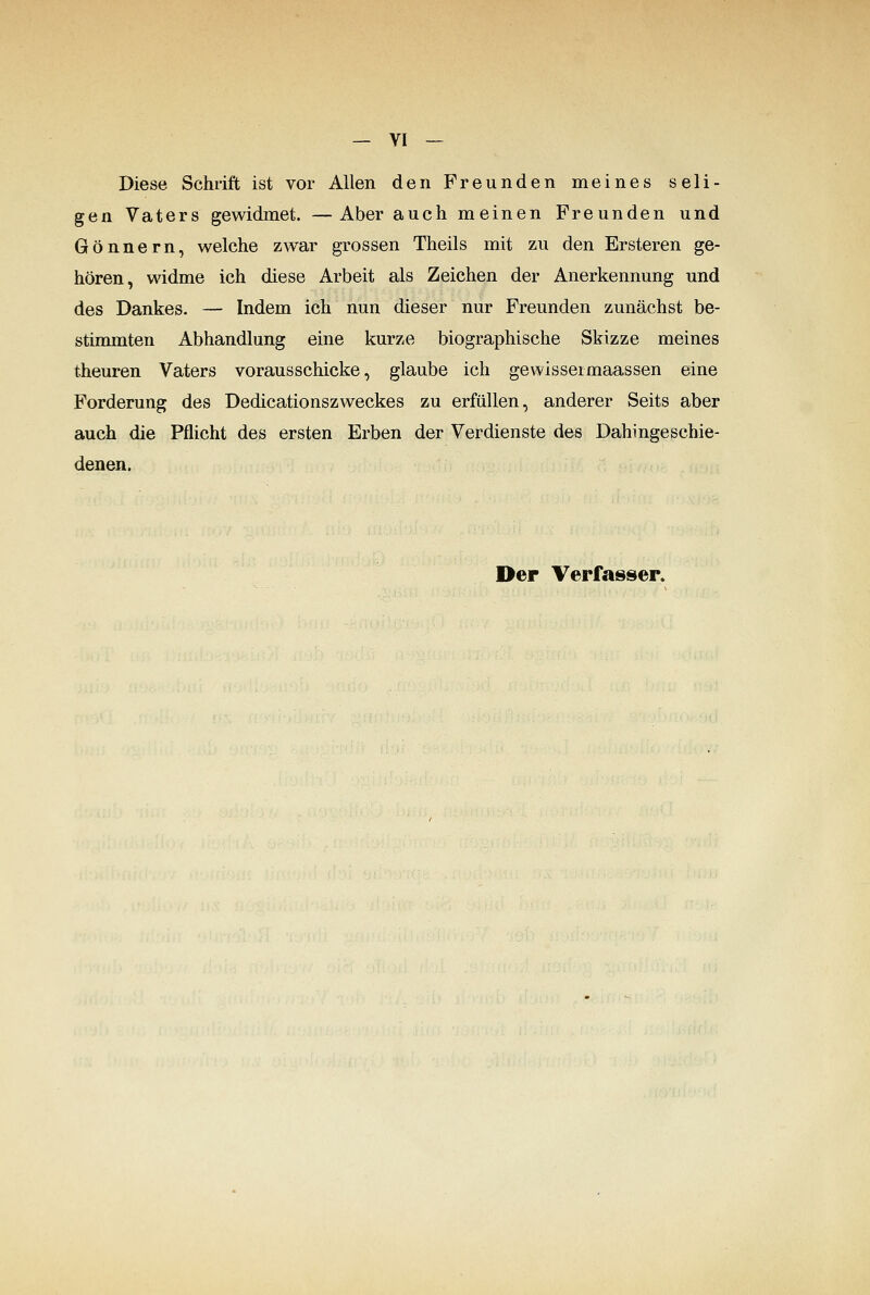 Diese Schrift ist vor Allen den Freunden meines seli- gen Vaters gewidmet. —Aber auch meinen Freunden und Gönnern, welche zwar grossen Theils mit zu den Ersteren ge- hören, widme ich diese Arbeit als Zeichen der Anerkennung und des Dankes. — Indem ich nun dieser nur Freunden zunächst be- stinunten Abhandlung eine kurze biographische Skizze meines theuren Vaters vorausschicke, glaube ich gewisseimaassen eine Forderung des Dedicationszweckes zu erfüllen, anderer Seits aber auch die Pflicht des ersten Erben der Verdienste des Dahingeschie- denen. Der Verfasser.