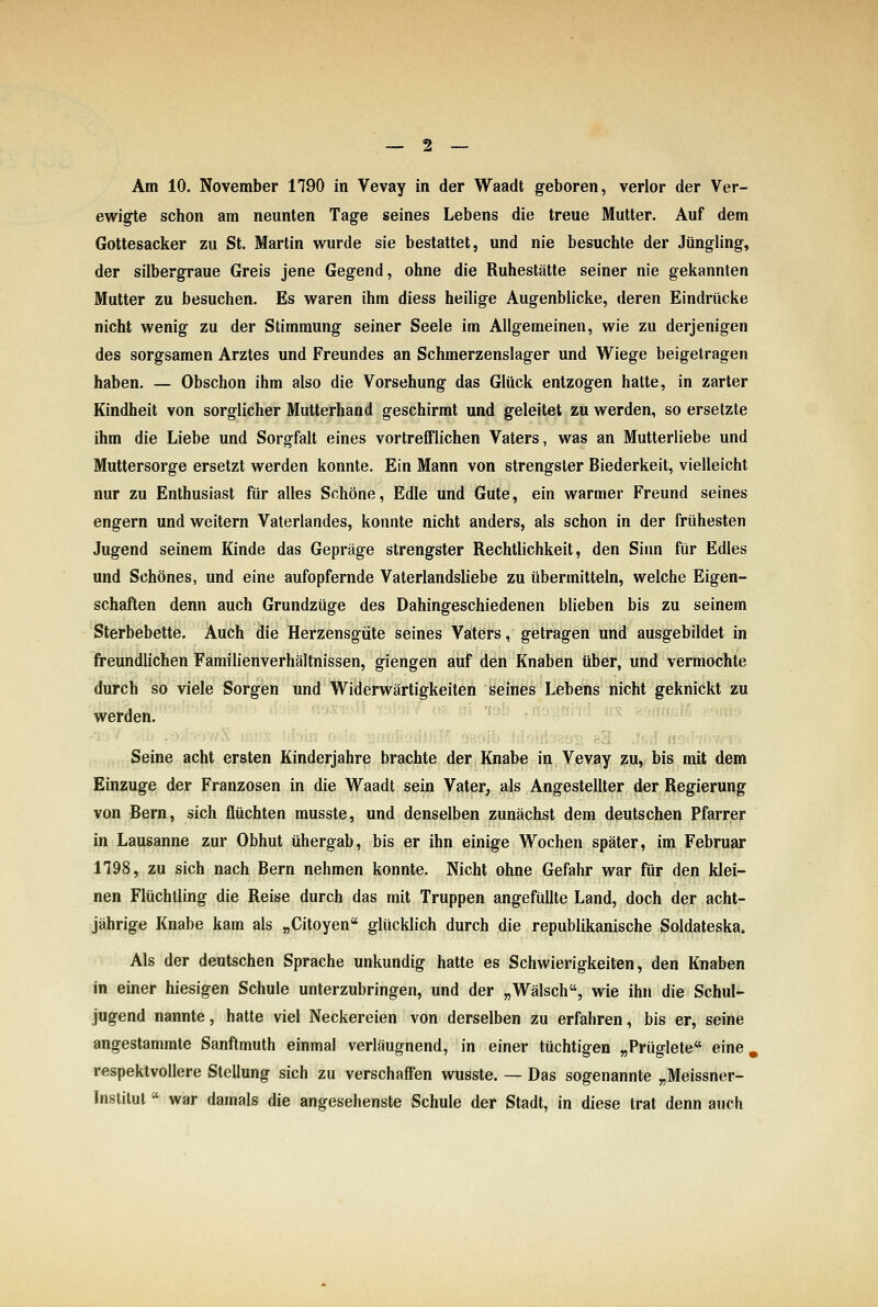 Am 10. November 1790 in Vevay in der Waadt geboren, verlor der Ver- ewigte schon am neunten Tage seines Lebens die treue Mutter. Auf dem Gottesacker zu St. Martin wurde sie bestattet, und nie besuchte der Jüngling, der silbergraue Greis jene Gegend, ohne die Ruhestätte seiner nie gekannten Mutter zu besuchen. Es waren ihm diess heilige Augenblicke, deren Eindrücke nicht wenig zu der Stimmung seiner Seele im Allgemeinen, wie zu derjenigen des sorgsamen Arztes und Freundes an Schmerzenslager und Wiege beigetragen haben. — Obschon ihm also die Vorsehung das Glück entzogen hatte, in zarter Kindheit von sorglicher Mutterhand geschirmt und geleitet zu werden, so ersetzte ihm die Liebe und Sorgfalt eines vortrefflichen Vaters, was an Mutterliebe und Muttersorge ersetzt werden konnte. Ein Mann von strengster Biederkeit, vielleicht nur zu Enthusiast für alles Schöne, Edle und Gute, ein warmer Freund seines engern und weitern Vaterlandes, konnte nicht anders, als schon in der frühesten Jugend seinem Kinde das Gepräge strengster Rechtlichkeit, den Siim für Edles und Schönes, und eine aufopfernde Vaterlandsliebe zu übermitteln, welche Eigen- schaften denn auch Grundzüge des Dahingeschiedenen blieben bis zu seinem Sterbebette. Auch die Herzensgüte seines Vaters, getragen und ausgebildet in freundlichen Familienverhältnissen, giengen auf den Knaben über, und vermochte durch so viele Sorgen und Widerwärtigkeiten seines Lebens nicht geknickt zu werden. » fdiloO'. Seine acht ersten Kinderjahre brachte der Knabe in Vevay zu, bis mit dem Einzüge der Franzosen in die Waadt sein Vater, als Angestellter der Regierung von Bern, sich flüchten musste, und denselben zunächst dem deutschen Pfarrer in Lausanne zur Obhut übergab, bis er ihn einige Wochen später, im Februar 1198, zu sich nach Bern nehmen konnte. Nicht ohne Gefahr war für den klei- nen Flüchtling die Reise durch das mit Truppen angefüllte Land, doch der acht- jährige Knabe kam als „Citoyen glücklich durch die republikanische Soldateska. Als der deutschen Sprache unkundig hatte es Schwierigkeiten, den Knaben in einer hiesigen Schule unterzubringen, und der „Wälsch, wie ihn die Schul- jugend nannte, hatte viel Neckereien von derselben zu erfahren, bis er, seine angestammte Sanftmuth einmal verläugnend, in einer tüchtigen „Prüglete eine, respektvollere Stellung sich zu verschaffen wusste. — Das sogenannte „Meissner- Inslilut  war damals die angesehenste Schule der Stadt, in diese trat denn auch