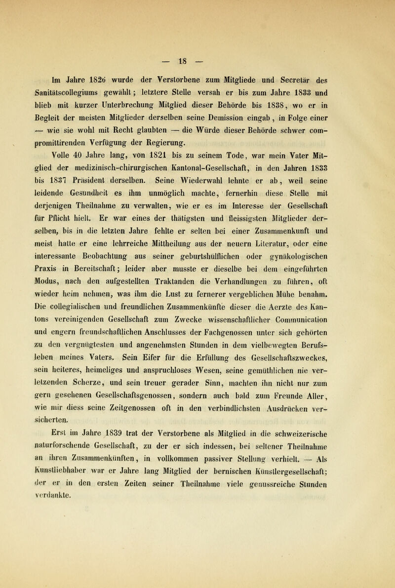 Im Jahre 182ö wurde der Verstorbene zum Mitgliede und Secretär des Sanitätscollegiums gewählt; letztere Stelle versah er bis zum Jahre 1888 und blieb mit kurzer Unterbrechung Mitglied dieser Behörde bis 1888, wo er in Begleit der meisten Mitglieder derselben seine Demission eingab , in Folge einer — wie sie wohl mit Recht glaubten — die Würde dieser Behörde schwer com- promittirenden Verfügung der Regierung. Volle 40 Jahre lang, von 1821 bis zu seinem Tode, war mein Vater Mit- glied der medizinisch-chirurgischen Kantonal-Gesellschaft, in den Jahren 1833 bis 1887 Präsident derselben. Seine Wiederwahl lehnte er ab, weil seine leidende Gesundheit es ihm unmöglich machte, fernerhin diese Stelle mit derjenigen Theilnahme zu verwalten, wie er es im Interesse der Gesellschaft für Pflicht hielt. Er war eines der thätigsten und fleissigsten Mitglieder der- selben, bis in die letzten Jahre fehlte er selten bei einer Zusammenkunft und meist hatte er eine lehrreiche Mittheilung aus der neuern Literatur, oder eine interessante Beobachtung aus seiner geburtshülflichen oder gynäkologischen Praxis in Bereitschaft; leider aber musste er dieselbe bei dem eingeführten Modus, nach den aufgestellten Traktanden die Verhandlungen zu führen, oft wieder heim nehmen, was ihm die Lust zu fernerer vergebhchen Mühe benahm. Die collegialischen und freundhchen Zusammenkünfte dieser die Aerzte des Kan- tons vereinigenden Gesellschaft zum Zwecke wissenschaftlicher Communication und engern freundschaftlichen Anschlusses der Fachgenossen unter sich gehörten zu den vergnügtesten und angenehmsten Stunden in dem vielbewegten Berufs- leben meines Vaters. Sein Eifer für die Erfüllung des Gesellschaftszweckes, sein heiteres, heimeliges und anspruchloses Wesen, seine gemüthlichen nie ver- letzenden Scherze, und sein treuer gerader Sinn, machten ihn nicht nur zum gern gesehenen Gesellschaftsgenossen, sondern auch bald zum Freunde Aller, wie mir diess seine Zeitgenossen oft in den verbindlichsten Ausdrücken ver- sicherten. Erst im Jahre 1839 trat der Verstorbene als Mitglied in die schweizerische naturforschende Gesellschaft, zu der er sich indessen, bei seltener Theilnahme an ihren Zusammenkünften, in vollkommen passiver Stellung verhielt, — x41s Kunstliebhaber war er Jahre lang Mitghed der bernischen Künstlergesellschafl; der er in den ersten Zeiten seiner Theilnahme viele genussreiche Stunden verdankte.