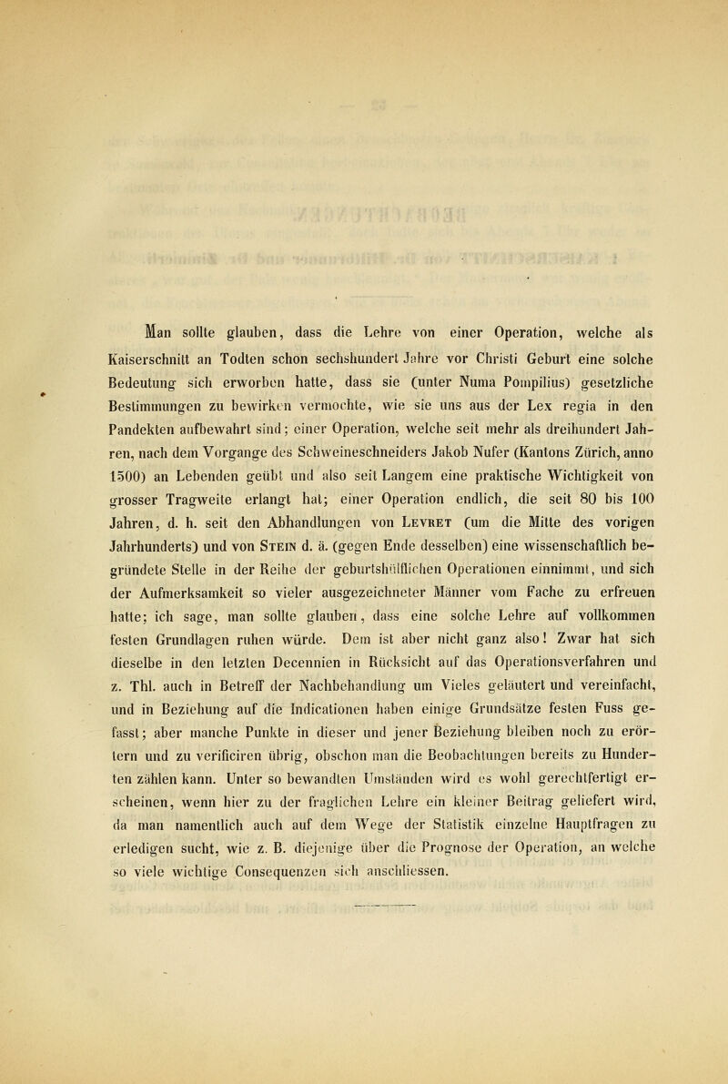 Man sollte glauben, dass die Lehre von einer Operation, welche als Kaiserschnitt an Todten schon sechshundert Jahre vor Christi Geburt eine solche Bedeutung- sich erworben hatte, dass sie (unter Numa Pompilius) gesetzliche Bestimmungen zu bewirken vermochte, wie sie uns aus der Lex regia in den Pandekten aufbewahrt sind; einer Operation, welche seit mehr als dreihundert Jah- ren, nach dem Vorgange des Schweineschneiders Jakob Nufer (Kantons Zürich, anno 1500) an Lebenden geübt und also seit Langem eine praktische Wichtigkeit von grosser Tragweite erlangt hat; einer Operation endlich, die seit 80 bis lOO Jahren, d. h. seit den Abhandlungen von Levret (um die Mitte des vorigen Jahrhunderts) und von Stein d. ä. (gegen Ende desselben) eine wissenschaftlich be- gründete Stelle in der Reihe der geburtshülflichen Operationen einnimmt, und sich der Aufmerksamkeit so vieler ausgezeichneter Männer vom Fache zu erfreuen hatte; ich sage, man sollte glauben, dass eine solche Lehre auf vollkommen festen Grundlagen ruhen würde. Dem ist aber nicht ganz also! Zwar hat sich dieselbe in den letzten Decennien in Rücksicht auf das Operationsverfahren und z. Thl. auch in Betreff der Nachbehandlung um Vieles geläutert und vereinfacht, und in Beziehung auf die Indicationen haben einige Grundsätze festen Fuss ge- fasst; aber manche Punkte in dieser und jener Beziehung bleiben noch zu erör- tern und zu verificiren übrig, obschon man die Beobachtungen bereits zu Hunder- ten zählen kann. Unter so bewandten Umständen wird es wohl gerechtfertigt er- scheinen, wenn hier zu der fraglichen Lehre ein kleiner Beitrag geliefert wird, da man namentlich auch auf dem Wege der Statistik einzelne Hauptfragen zu erledigen sucht, wie z. B. diejenige über die Prognose der Operation, an welche so viele wichtige Consequenzen sich anschliessen.